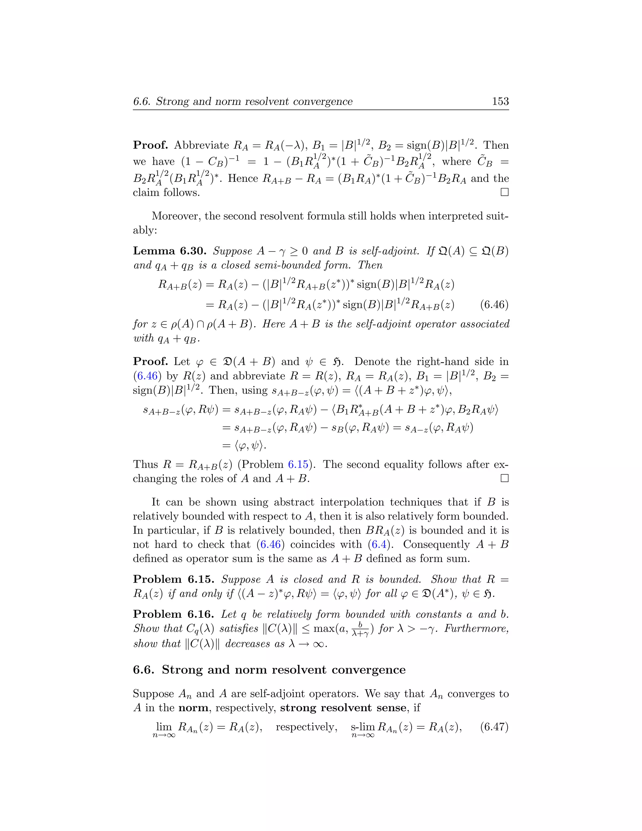 6.6. Strong and norm resolvent convergence                                153


Proof. Abbreviate RA = RA (−λ), B1 = |B|1/2 , B2 = sign(B)|B|1/2 . Then
                                1/2       ˜           1/2         ˜
we have (1 − CB )−1 = 1 − (B1 RA )∗ (1 + CB )−1 B2 RA , where CB =
     1/2     1/2 ∗                                 ˜
B2 RA (B1 RA ) . Hence RA+B − RA = (B1 RA )∗ (1 + CB )−1 B2 RA and the
claim follows.

    Moreover, the second resolvent formula still holds when interpreted suit-
ably:
Lemma 6.30. Suppose A − γ ≥ 0 and B is self-adjoint. If Q(A) ⊆ Q(B)
and qA + qB is a closed semi-bounded form. Then
     RA+B (z) = RA (z) − (|B|1/2 RA+B (z ∗ ))∗ sign(B)|B|1/2 RA (z)
               = RA (z) − (|B|1/2 RA (z ∗ ))∗ sign(B)|B|1/2 RA+B (z)   (6.46)
for z ∈ ρ(A) ∩ ρ(A + B). Here A + B is the self-adjoint operator associated
with qA + qB .

Proof. Let ϕ ∈ D(A + B) and ψ ∈ H. Denote the right-hand side in
(6.46) by R(z) and abbreviate R = R(z), RA = RA (z), B1 = |B|1/2 , B2 =
sign(B)|B|1/2 . Then, using sA+B−z (ϕ, ψ) = (A + B + z ∗ )ϕ, ψ ,
  sA+B−z (ϕ, Rψ) = sA+B−z (ϕ, RA ψ) − B1 RA+B (A + B + z ∗ )ϕ, B2 RA ψ
                                          ∗

                  = sA+B−z (ϕ, RA ψ) − sB (ϕ, RA ψ) = sA−z (ϕ, RA ψ)
                  = ϕ, ψ .
Thus R = RA+B (z) (Problem 6.15). The second equality follows after ex-
changing the roles of A and A + B.

    It can be shown using abstract interpolation techniques that if B is
relatively bounded with respect to A, then it is also relatively form bounded.
In particular, if B is relatively bounded, then BRA (z) is bounded and it is
not hard to check that (6.46) coincides with (6.4). Consequently A + B
deﬁned as operator sum is the same as A + B deﬁned as form sum.
Problem 6.15. Suppose A is closed and R is bounded. Show that R =
RA (z) if and only if (A − z)∗ ϕ, Rψ = ϕ, ψ for all ϕ ∈ D(A∗ ), ψ ∈ H.
Problem 6.16. Let q be relatively form bounded with constants a and b.
                                         b
Show that Cq (λ) satisﬁes C(λ) ≤ max(a, λ+γ ) for λ  −γ. Furthermore,
show that C(λ) decreases as λ → ∞.

6.6. Strong and norm resolvent convergence
Suppose An and A are self-adjoint operators. We say that An converges to
A in the norm, respectively, strong resolvent sense, if
    lim RAn (z) = RA (z),    respectively,   s-lim RAn (z) = RA (z),   (6.47)
    n→∞                                       n→∞
 