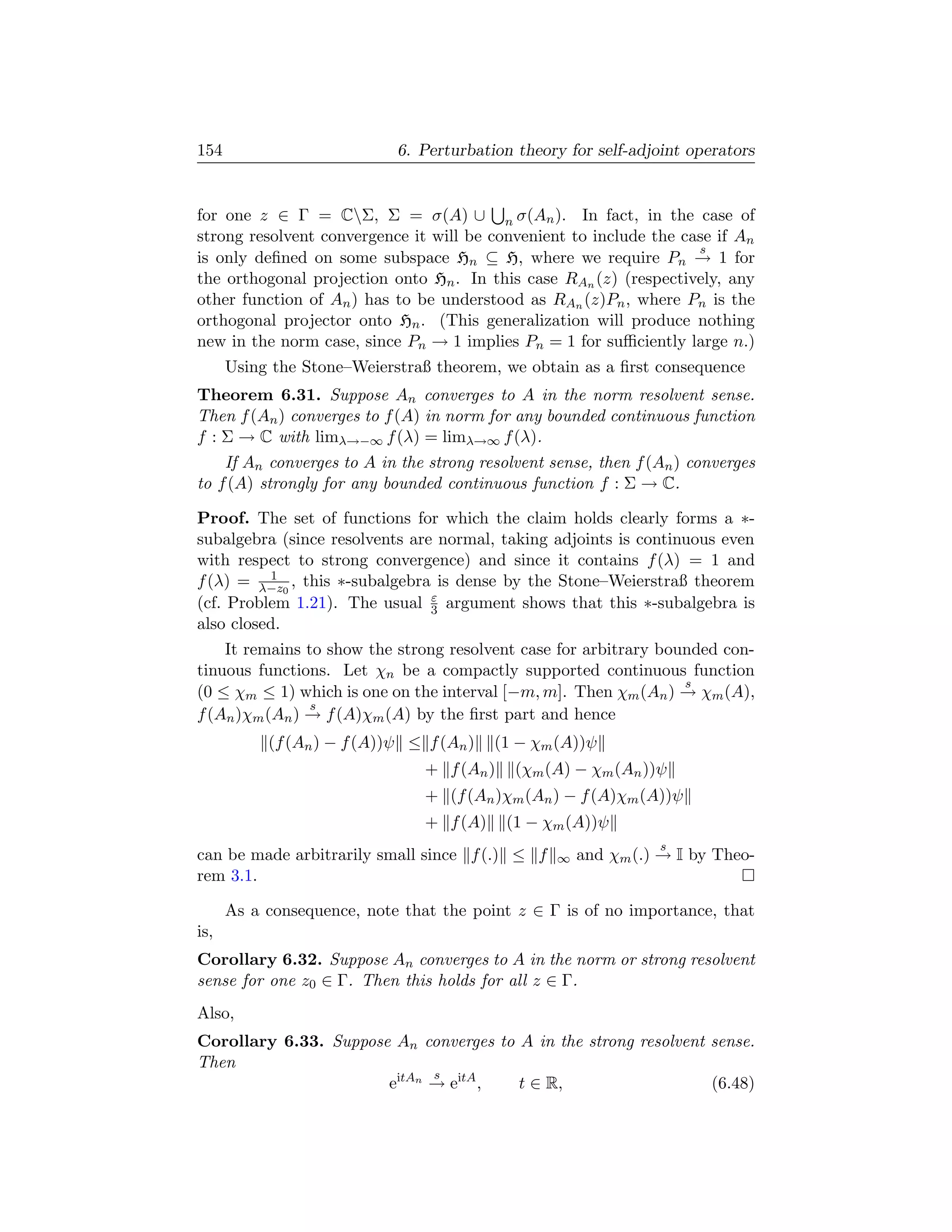 154                         6. Perturbation theory for self-adjoint operators


for one z ∈ Γ = CΣ, Σ = σ(A) ∪ n σ(An ). In fact, in the case of
strong resolvent convergence it will be convenient to include the case if An
                                                                    s
is only deﬁned on some subspace Hn ⊆ H, where we require Pn → 1 for
the orthogonal projection onto Hn . In this case RAn (z) (respectively, any
other function of An ) has to be understood as RAn (z)Pn , where Pn is the
orthogonal projector onto Hn . (This generalization will produce nothing
new in the norm case, since Pn → 1 implies Pn = 1 for suﬃciently large n.)
      Using the Stone–Weierstraß theorem, we obtain as a ﬁrst consequence
Theorem 6.31. Suppose An converges to A in the norm resolvent sense.
Then f (An ) converges to f (A) in norm for any bounded continuous function
f : Σ → C with limλ→−∞ f (λ) = limλ→∞ f (λ).
    If An converges to A in the strong resolvent sense, then f (An ) converges
to f (A) strongly for any bounded continuous function f : Σ → C.

Proof. The set of functions for which the claim holds clearly forms a ∗-
subalgebra (since resolvents are normal, taking adjoints is continuous even
with respect to strong convergence) and since it contains f (λ) = 1 and
          1
f (λ) = λ−z0 , this ∗-subalgebra is dense by the Stone–Weierstraß theorem
                                ε
(cf. Problem 1.21). The usual 3 argument shows that this ∗-subalgebra is
also closed.
    It remains to show the strong resolvent case for arbitrary bounded con-
tinuous functions. Let χn be a compactly supported continuous function
                                                                  s
(0 ≤ χm ≤ 1) which is one on the interval [−m, m]. Then χm (An ) → χm (A),
                s
f (An )χm (An ) → f (A)χm (A) by the ﬁrst part and hence
           (f (An ) − f (A))ψ ≤ f (An )   (1 − χm (A))ψ
                                + f (An )    (χm (A) − χm (An ))ψ
                                + (f (An )χm (An ) − f (A)χm (A))ψ
                                + f (A)     (1 − χm (A))ψ
                                                                s
can be made arbitrarily small since f (.) ≤ f     ∞   and χm (.) → I by Theo-
rem 3.1.

      As a consequence, note that the point z ∈ Γ is of no importance, that
is,
Corollary 6.32. Suppose An converges to A in the norm or strong resolvent
sense for one z0 ∈ Γ. Then this holds for all z ∈ Γ.
Also,
Corollary 6.33. Suppose An converges to A in the strong resolvent sense.
Then
                             s
                       eitAn → eitA ,   t ∈ R,                    (6.48)
 