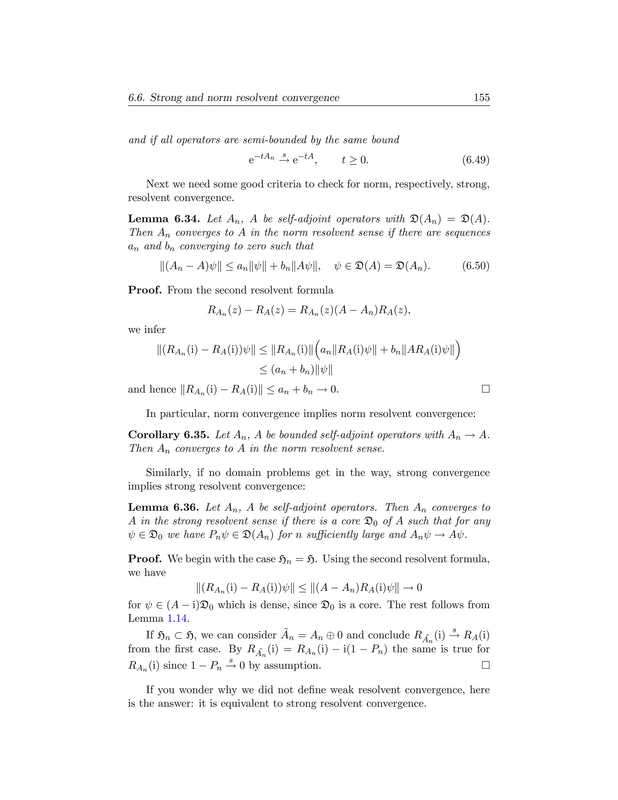 6.6. Strong and norm resolvent convergence                              155


and if all operators are semi-bounded by the same bound
                                s
                         e−tAn → e−tA ,      t ≥ 0.                   (6.49)

    Next we need some good criteria to check for norm, respectively, strong,
resolvent convergence.
Lemma 6.34. Let An , A be self-adjoint operators with D(An ) = D(A).
Then An converges to A in the norm resolvent sense if there are sequences
an and bn converging to zero such that
       (An − A)ψ ≤ an ψ + bn Aψ ,           ψ ∈ D(A) = D(An ).        (6.50)

Proof. From the second resolvent formula
                RAn (z) − RA (z) = RAn (z)(A − An )RA (z),
we infer
       (RAn (i) − RA (i))ψ ≤ RAn (i)      an RA (i)ψ + bn ARA (i)ψ
                           ≤ (an + bn ) ψ
and hence RAn (i) − RA (i) ≤ an + bn → 0.

   In particular, norm convergence implies norm resolvent convergence:
Corollary 6.35. Let An , A be bounded self-adjoint operators with An → A.
Then An converges to A in the norm resolvent sense.

   Similarly, if no domain problems get in the way, strong convergence
implies strong resolvent convergence:
Lemma 6.36. Let An , A be self-adjoint operators. Then An converges to
A in the strong resolvent sense if there is a core D0 of A such that for any
ψ ∈ D0 we have Pn ψ ∈ D(An ) for n suﬃciently large and An ψ → Aψ.

Proof. We begin with the case Hn = H. Using the second resolvent formula,
we have
             (RAn (i) − RA (i))ψ ≤ (A − An )RA (i)ψ → 0
for ψ ∈ (A − i)D0 which is dense, since D0 is a core. The rest follows from
Lemma 1.14.
                               ˜                                    s
    If Hn ⊂ H, we can consider An = An ⊕ 0 and conclude R ˜ (i) → RA (i)
                                                             An
from the ﬁrst case. By RAn (i) = RAn (i) − i(1 − Pn ) the same is true for
                           ˜
                     s
RAn (i) since 1 − Pn → 0 by assumption.

    If you wonder why we did not deﬁne weak resolvent convergence, here
is the answer: it is equivalent to strong resolvent convergence.
 