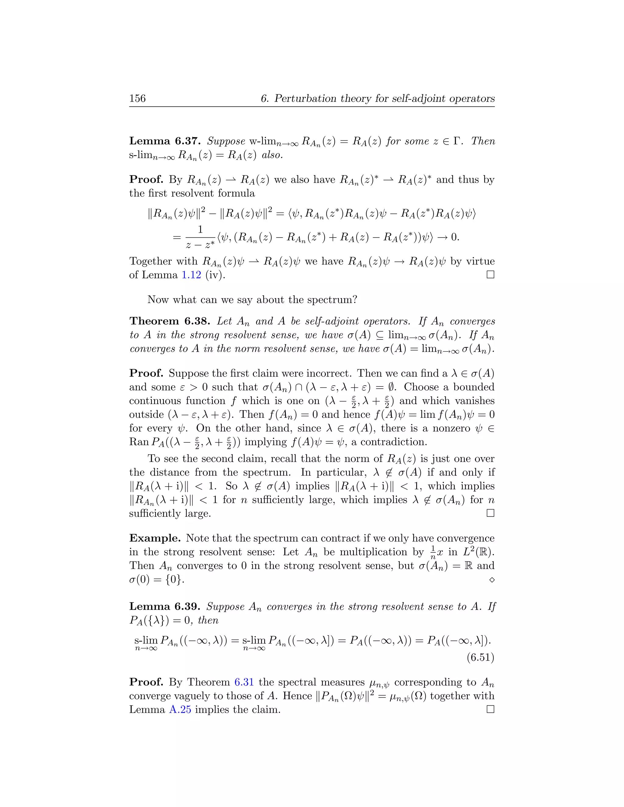 156                           6. Perturbation theory for self-adjoint operators


Lemma 6.37. Suppose w-limn→∞ RAn (z) = RA (z) for some z ∈ Γ. Then
s-limn→∞ RAn (z) = RA (z) also.

Proof. By RAn (z)      RA (z) we also have RAn (z)∗             RA (z)∗ and thus by
the ﬁrst resolvent formula
       RAn (z)ψ   2
                      − RA (z)ψ   2
                                      = ψ, RAn (z ∗ )RAn (z)ψ − RA (z ∗ )RA (z)ψ
             1
          =       ψ, (RAn (z) − RAn (z ∗ ) + RA (z) − RA (z ∗ ))ψ → 0.
          z − z∗
Together with RAn (z)ψ     RA (z)ψ we have RAn (z)ψ → RA (z)ψ by virtue
of Lemma 1.12 (iv).

      Now what can we say about the spectrum?
Theorem 6.38. Let An and A be self-adjoint operators. If An converges
to A in the strong resolvent sense, we have σ(A) ⊆ limn→∞ σ(An ). If An
converges to A in the norm resolvent sense, we have σ(A) = limn→∞ σ(An ).

Proof. Suppose the ﬁrst claim were incorrect. Then we can ﬁnd a λ ∈ σ(A)
and some ε  0 such that σ(An ) ∩ (λ − ε, λ + ε) = ∅. Choose a bounded
                                               ε      ε
continuous function f which is one on (λ − 2 , λ + 2 ) and which vanishes
outside (λ − ε, λ + ε). Then f (An ) = 0 and hence f (A)ψ = lim f (An )ψ = 0
for every ψ. On the other hand, since λ ∈ σ(A), there is a nonzero ψ ∈
              ε      ε
Ran PA ((λ − 2 , λ + 2 )) implying f (A)ψ = ψ, a contradiction.
    To see the second claim, recall that the norm of RA (z) is just one over
the distance from the spectrum. In particular, λ ∈ σ(A) if and only if
 RA (λ + i)  1. So λ ∈ σ(A) implies RA (λ + i)  1, which implies
 RAn (λ + i)  1 for n suﬃciently large, which implies λ ∈ σ(An ) for n
suﬃciently large.

Example. Note that the spectrum can contract if we only have convergence
                                                            1
in the strong resolvent sense: Let An be multiplication by n x in L2 (R).
Then An converges to 0 in the strong resolvent sense, but σ(An ) = R and
σ(0) = {0}.

Lemma 6.39. Suppose An converges in the strong resolvent sense to A. If
PA ({λ}) = 0, then
 s-lim PAn ((−∞, λ)) = s-lim PAn ((−∞, λ]) = PA ((−∞, λ)) = PA ((−∞, λ]).
 n→∞                       n→∞
                                                                              (6.51)

Proof. By Theorem 6.31 the spectral measures µn,ψ corresponding to An
converge vaguely to those of A. Hence PAn (Ω)ψ 2 = µn,ψ (Ω) together with
Lemma A.25 implies the claim.
 