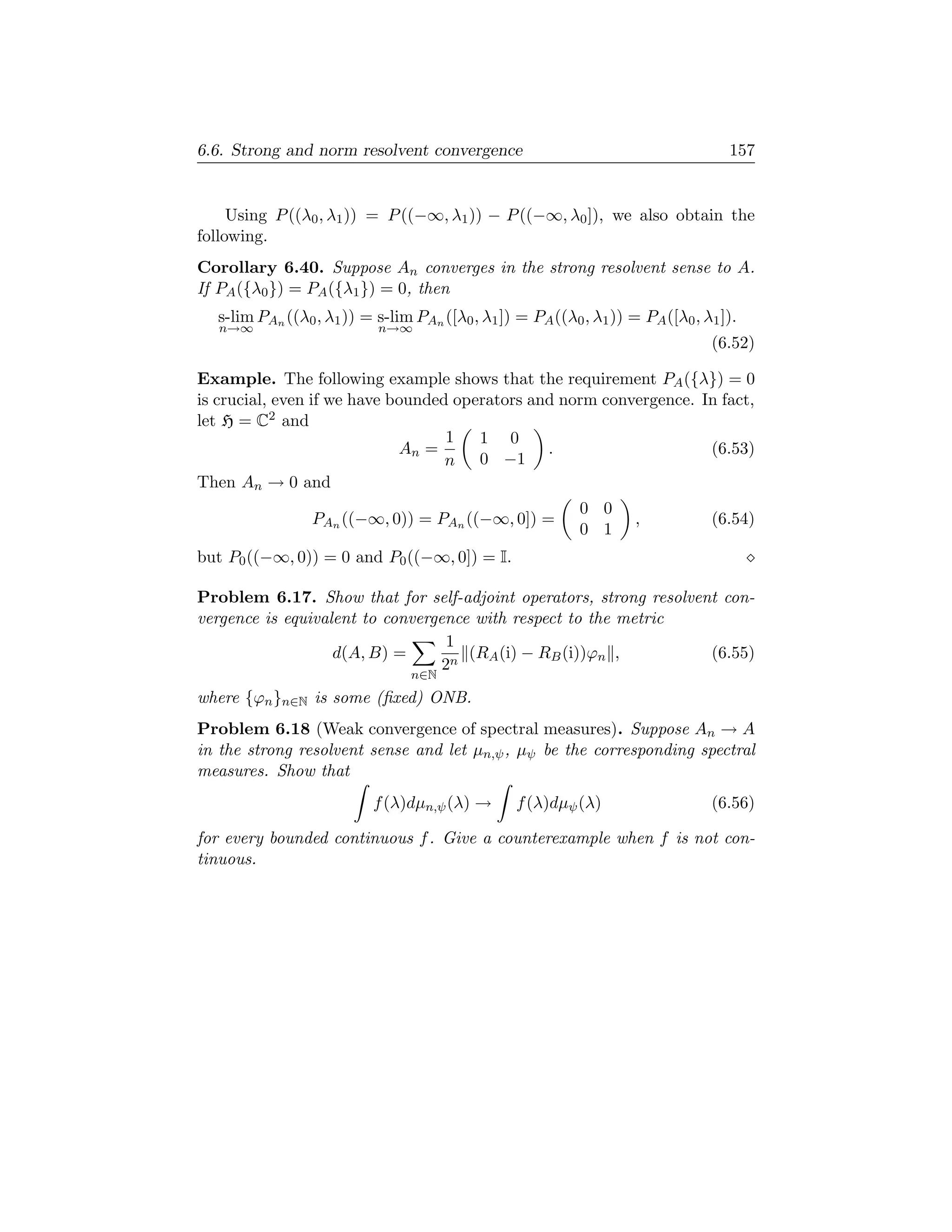 6.6. Strong and norm resolvent convergence                                          157


     Using P ((λ0 , λ1 )) = P ((−∞, λ1 )) − P ((−∞, λ0 ]), we also obtain the
following.
Corollary 6.40. Suppose An converges in the strong resolvent sense to A.
If PA ({λ0 }) = PA ({λ1 }) = 0, then
  s-lim PAn ((λ0 , λ1 )) = s-lim PAn ([λ0 , λ1 ]) = PA ((λ0 , λ1 )) = PA ([λ0 , λ1 ]).
   n→∞                     n→∞
                                                                                 (6.52)

Example. The following example shows that the requirement PA ({λ}) = 0
is crucial, even if we have bounded operators and norm convergence. In fact,
let H = C2 and
                                   1   1 0
                             An =               .                    (6.53)
                                   n 0 −1
Then An → 0 and
                                                            0 0
                 PAn ((−∞, 0)) = PAn ((−∞, 0]) =                     ,           (6.54)
                                                            0 1
but P0 ((−∞, 0)) = 0 and P0 ((−∞, 0]) = I.

Problem 6.17. Show that for self-adjoint operators, strong resolvent con-
vergence is equivalent to convergence with respect to the metric
                                   1
                   d(A, B) =         (RA (i) − RB (i))ϕn ,         (6.55)
                                  2n
                                 n∈N
where {ϕn }n∈N is some (ﬁxed) ONB.
Problem 6.18 (Weak convergence of spectral measures). Suppose An → A
in the strong resolvent sense and let µn,ψ , µψ be the corresponding spectral
measures. Show that
                           f (λ)dµn,ψ (λ) →       f (λ)dµψ (λ)                   (6.56)

for every bounded continuous f . Give a counterexample when f is not con-
tinuous.
 