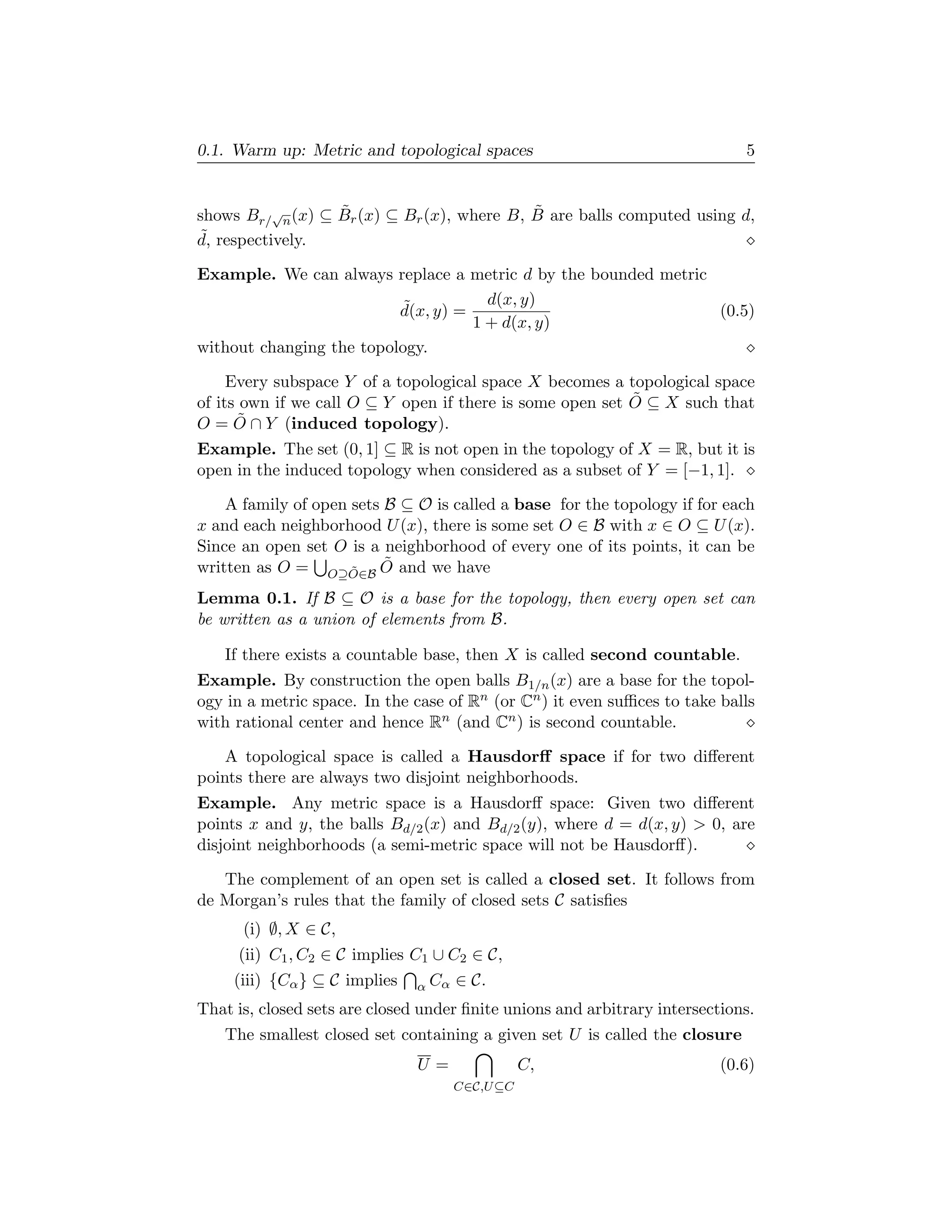 0.1. Warm up: Metric and topological spaces                                  5


                  ˜                         ˜
shows Br/√n (x) ⊆ Br (x) ⊆ Br (x), where B, B are balls computed using d,
˜
d, respectively.

Example. We can always replace a metric d by the bounded metric
                          ˜           d(x, y)
                          d(x, y) =                             (0.5)
                                    1 + d(x, y)
without changing the topology.

     Every subspace Y of a topological space X becomes a topological space
                                                           ˜
of its own if we call O ⊆ Y open if there is some open set O ⊆ X such that
      ˜
O = O ∩ Y (induced topology).
Example. The set (0, 1] ⊆ R is not open in the topology of X = R, but it is
open in the induced topology when considered as a subset of Y = [−1, 1].

    A family of open sets B ⊆ O is called a base for the topology if for each
x and each neighborhood U (x), there is some set O ∈ B with x ∈ O ⊆ U (x).
Since an open set O is a neighborhood of every one of its points, it can be
                          ˜
written as O = O⊇O∈B O and we have
                     ˜

Lemma 0.1. If B ⊆ O is a base for the topology, then every open set can
be written as a union of elements from B.

   If there exists a countable base, then X is called second countable.
Example. By construction the open balls B1/n (x) are a base for the topol-
ogy in a metric space. In the case of Rn (or Cn ) it even suﬃces to take balls
with rational center and hence Rn (and Cn ) is second countable.

    A topological space is called a Hausdorﬀ space if for two diﬀerent
points there are always two disjoint neighborhoods.
Example. Any metric space is a Hausdorﬀ space: Given two diﬀerent
points x and y, the balls Bd/2 (x) and Bd/2 (y), where d = d(x, y) > 0, are
disjoint neighborhoods (a semi-metric space will not be Hausdorﬀ).

   The complement of an open set is called a closed set. It follows from
de Morgan’s rules that the family of closed sets C satisﬁes
      (i) ∅, X ∈ C,
     (ii) C1 , C2 ∈ C implies C1 ∪ C2 ∈ C,
     (iii) {Cα } ⊆ C implies   α Cα   ∈ C.
That is, closed sets are closed under ﬁnite unions and arbitrary intersections.
   The smallest closed set containing a given set U is called the closure
                               U=                C,                       (0.6)
                                      C∈C,U ⊆C
 