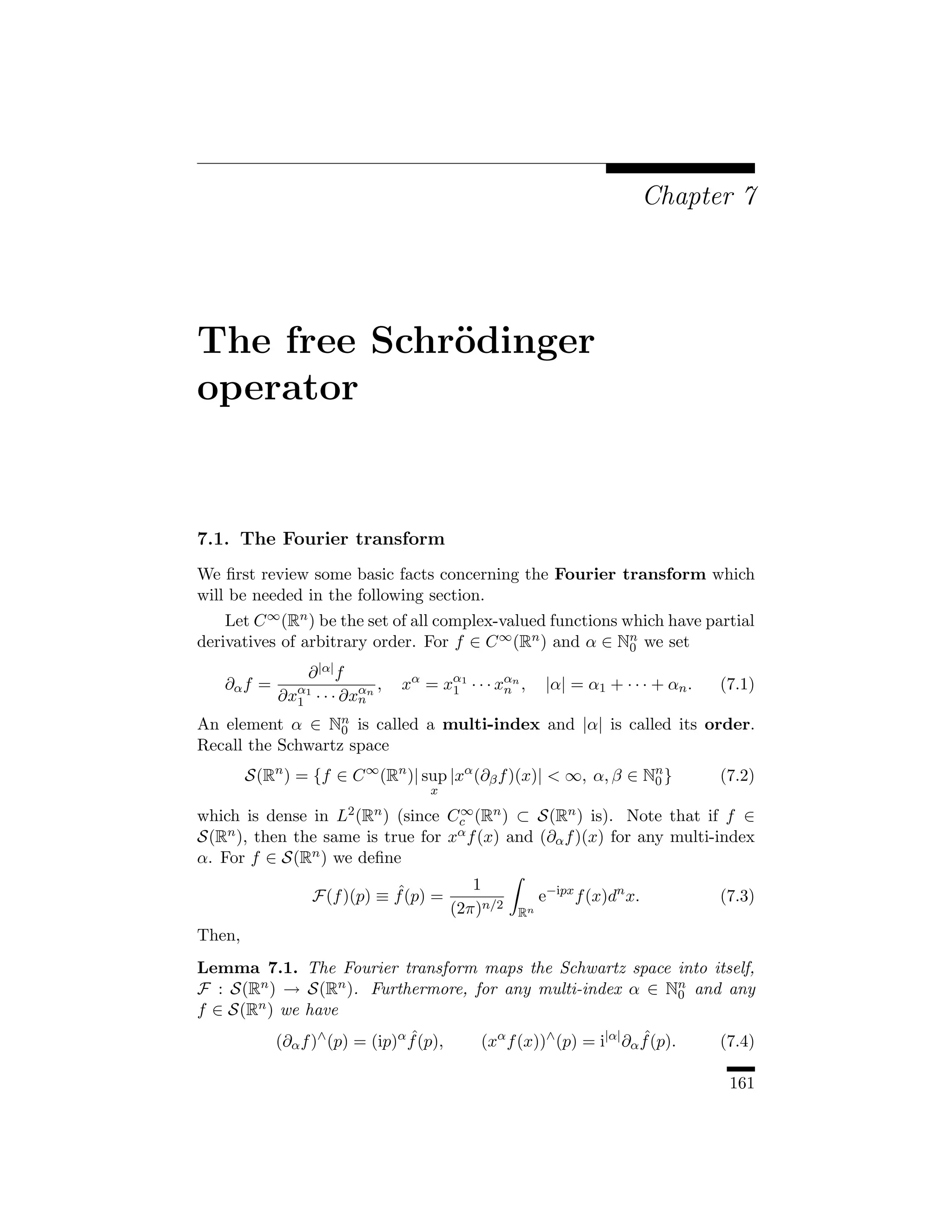 Chapter 7




The free Schr¨dinger
             o
operator


7.1. The Fourier transform
We ﬁrst review some basic facts concerning the Fourier transform which
will be needed in the following section.
    Let C ∞ (Rn ) be the set of all complex-valued functions which have partial
derivatives of arbitrary order. For f ∈ C ∞ (Rn ) and α ∈ Nn we set
                                                              0

                ∂ |α| f
   ∂α f =                   ,   xα = xα1 · · · xαn ,      |α| = α1 + · · · + αn .   (7.1)
            ∂xα1 · · · ∂xαn
              1          n
                                      1         n

An element α ∈ Nn is called a multi-index and |α| is called its order.
                   0
Recall the Schwartz space
        S(Rn ) = {f ∈ C ∞ (Rn )| sup |xα (∂β f )(x)|  ∞, α, β ∈ Nn }
                                                                  0                 (7.2)
                                    x
                                   ∞
which is dense in L2 (Rn ) (since Cc (Rn ) ⊂ S(Rn ) is). Note that if f ∈
S(Rn ), then the same is true for xα f (x) and (∂α f )(x) for any multi-index
α. For f ∈ S(Rn ) we deﬁne
                                             1
                            ˆ
                 F(f )(p) ≡ f (p) =                      e−ipx f (x)dn x.           (7.3)
                                          (2π)n/2   Rn
Then,
Lemma 7.1. The Fourier transform maps the Schwartz space into itself,
F : S(Rn ) → S(Rn ). Furthermore, for any multi-index α ∈ Nn and any
                                                           0
f ∈ S(Rn ) we have
            (∂α f )∧ (p) = (ip)α f (p),
                                 ˆ            (xα f (x))∧ (p) = i|α| ∂α f (p).
                                                                        ˆ           (7.4)

                                                                                     161
 