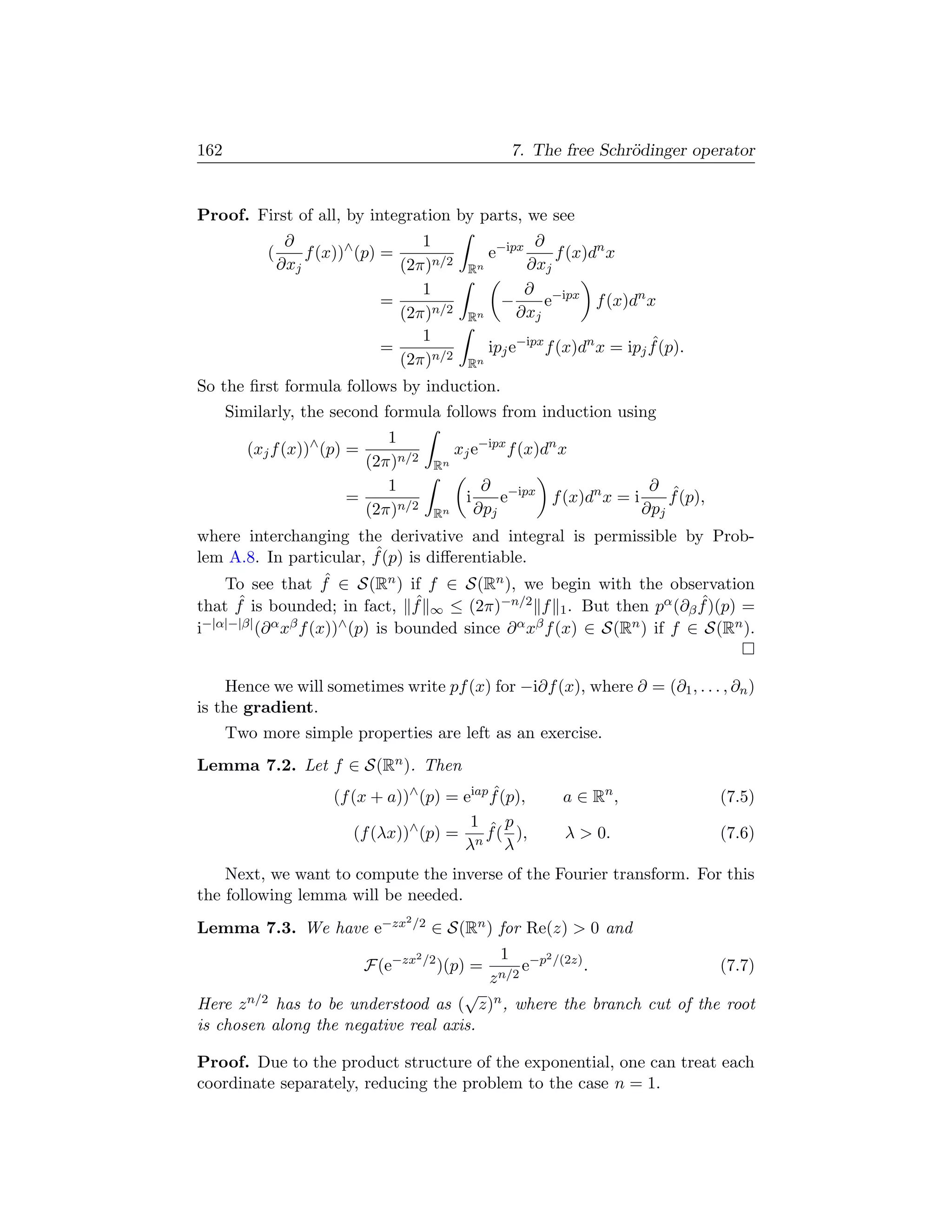 162                                                     7. The free Schr¨dinger operator
                                                                        o


Proof. First of all, by integration by parts, we see
                ∂                   1                      ∂
           (       f (x))∧ (p) =                     e−ipx     f (x)dn x
               ∂xj               (2π)n/2        Rn        ∂xj
                                    1                     ∂ −ipx
                               =                       −     e       f (x)dn x
                                 (2π)n/2        Rn       ∂xj
                                    1
                               =                     ipj e−ipx f (x)dn x = ipj f (p).
                                                                               ˆ
                                 (2π)n/2        Rn
So the ﬁrst formula follows by induction.
      Similarly, the second formula follows from induction using
                             1
        (xj f (x))∧ (p) =                     xj e−ipx f (x)dn x
                          (2π)n/2        Rn
                             1                      ∂ −ipx                ∂ ˆ
                        =                      i       e   f (x)dn x = i     f (p),
                          (2π)n/2        Rn        ∂pj                   ∂pj
where interchanging the derivative and integral is permissible by Prob-
                        ˆ
lem A.8. In particular, f (p) is diﬀerentiable.
                 ˆ
    To see that f ∈ S(Rn ) if f ∈ S(Rn ), we begin with the observation
     ˆ                         ˆ                                 ˆ
that f is bounded; in fact, f ∞ ≤ (2π)−n/2 f 1 . But then pα (∂β f )(p) =
i−|α|−|β| (∂ α xβ f (x))∧ (p) is bounded since ∂ α xβ f (x) ∈ S(Rn ) if f ∈ S(Rn ).


    Hence we will sometimes write pf (x) for −i∂f (x), where ∂ = (∂1 , . . . , ∂n )
is the gradient.
      Two more simple properties are left as an exercise.
Lemma 7.2. Let f ∈ S(Rn ). Then
                       (f (x + a))∧ (p) = eiap f (p),
                                               ˆ                 a ∈ Rn ,               (7.5)
                                           1 ˆ p
                          (f (λx))∧ (p) = n f ( ),               λ  0.                 (7.6)
                                          λ       λ
    Next, we want to compute the inverse of the Fourier transform. For this
the following lemma will be needed.
                                  2 /2
Lemma 7.3. We have e−zx                  ∈ S(Rn ) for Re(z)  0 and
                                     2 /2              1 −p2 /(2z)
                            F(e−zx          )(p) =         e       .                    (7.7)
                                                     z n/2
                                     √
Here z n/2 has to be understood as ( z)n , where the branch cut of the root
is chosen along the negative real axis.

Proof. Due to the product structure of the exponential, one can treat each
coordinate separately, reducing the problem to the case n = 1.
 