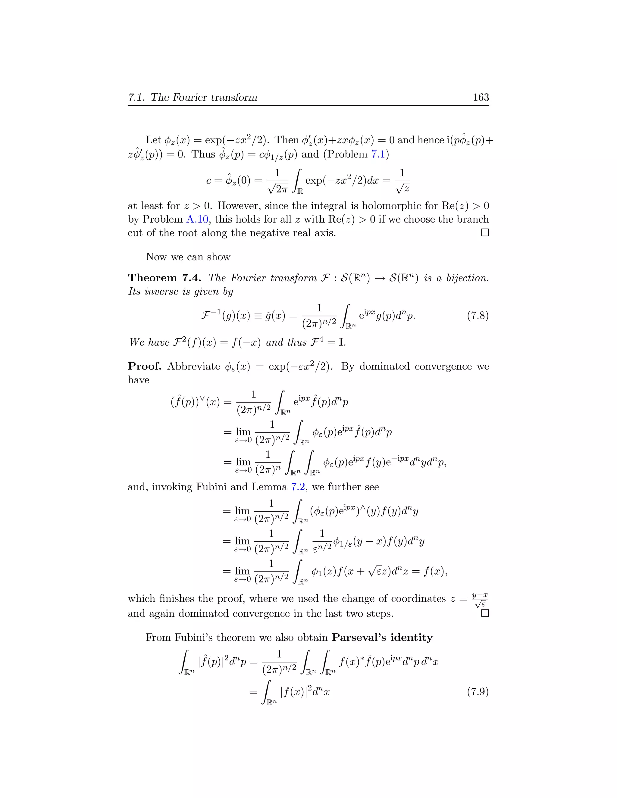 7.1. The Fourier transform                                                                163


                                                                      ˆ
     Let φz (x) = exp(−zx2 /2). Then φz (x)+zxφz (x) = 0 and hence i(pφz (p)+
  ˆ                  ˆ
z φz (p)) = 0. Thus φz (p) = cφ1/z (p) and (Problem 7.1)

                      ˆ         1                               1
                  c = φz (0) = √              exp(−zx2 /2)dx = √
                                 2π         R                    z
at least for z  0. However, since the integral is holomorphic for Re(z)  0
by Problem A.10, this holds for all z with Re(z)  0 if we choose the branch
cut of the root along the negative real axis.

   Now we can show
Theorem 7.4. The Fourier transform F : S(Rn ) → S(Rn ) is a bijection.
Its inverse is given by
                                               1
                F −1 (g)(x) ≡ g (x) =
                              ˇ                                   eipx g(p)dn p.         (7.8)
                                            (2π)n/2          Rn

We have F 2 (f )(x) = f (−x) and thus F 4 = I.

Proof. Abbreviate φε (x) = exp(−εx2 /2). By dominated convergence we
have
                         1
       (f (p))∨ (x) =
        ˆ                             ˆ
                                 eipx f (p)dn p
                      (2π)n/2 Rn
                             1                   ˆ
                    = lim             φε (p)eipx f (p)dn p
                      ε→0 (2π)n/2 Rn
                            1
                    = lim                φε (p)eipx f (y)e−ipx dn ydn p,
                      ε→0 (2π)n Rn Rn

and, invoking Fubini and Lemma 7.2, we further see
                               1
                      = lim                      (φε (p)eipx )∧ (y)f (y)dn y
                        ε→0 (2π)n/2         Rn
                               1                   1
                      = lim                             φ1/ε (y − x)f (y)dn y
                        ε→0 (2π)n/2         Rn   εn/2
                               1                                    √
                      = lim                      φ1 (z)f (x +        εz)dn z = f (x),
                        ε→0 (2π)n/2         Rn
                                                                                          y−x
which ﬁnishes the proof, where we used the change of coordinates z =                       √
                                                                                             ε
and again dominated convergence in the last two steps.

   From Fubini’s theorem we also obtain Parseval’s identity
                                     1
                 ˆ
                |f (p)|2 dn p =                             f (x)∗ f (p)eipx dn p dn x
                                                                   ˆ
           Rn                     (2π)n/2    Rn        Rn

                            =          |f (x)|2 dn x                                     (7.9)
                                  Rn
 