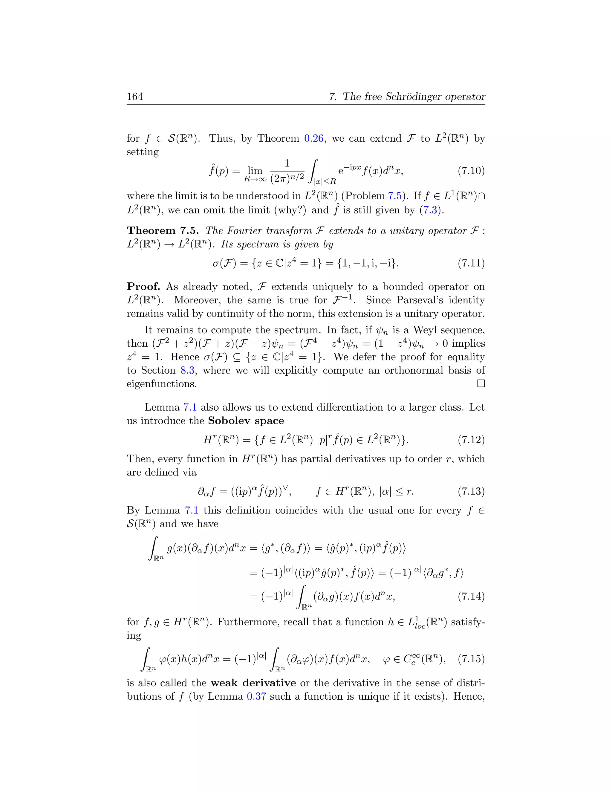 164                                                   7. The free Schr¨dinger operator
                                                                      o


for f ∈ S(Rn ). Thus, by Theorem 0.26, we can extend F to L2 (Rn ) by
setting
                              1
                ˆ
                f (p) = lim              e−ipx f (x)dn x,      (7.10)
                       R→∞ (2π)n/2 |x|≤R

where the limit is to be understood in L2 (Rn ) (Problem 7.5). If f ∈ L1 (Rn )∩
                                              ˆ
L2 (Rn ), we can omit the limit (why?) and f is still given by (7.3).
Theorem 7.5. The Fourier transform F extends to a unitary operator F :
L2 (Rn ) → L2 (Rn ). Its spectrum is given by
                       σ(F) = {z ∈ C|z 4 = 1} = {1, −1, i, −i}.                    (7.11)

Proof. As already noted, F extends uniquely to a bounded operator on
L2 (Rn ). Moreover, the same is true for F −1 . Since Parseval’s identity
remains valid by continuity of the norm, this extension is a unitary operator.
    It remains to compute the spectrum. In fact, if ψn is a Weyl sequence,
then (F 2 + z 2 )(F + z)(F − z)ψn = (F 4 − z 4 )ψn = (1 − z 4 )ψn → 0 implies
z 4 = 1. Hence σ(F) ⊆ {z ∈ C|z 4 = 1}. We defer the proof for equality
to Section 8.3, where we will explicitly compute an orthonormal basis of
eigenfunctions.

    Lemma 7.1 also allows us to extend diﬀerentiation to a larger class. Let
us introduce the Sobolev space
                                               ˆ
                H r (Rn ) = {f ∈ L2 (Rn )||p|r f (p) ∈ L2 (Rn )}.     (7.12)
Then, every function in H r (Rn ) has partial derivatives up to order r, which
are deﬁned via
               ∂α f = ((ip)α f (p))∨ ,
                             ˆ           f ∈ H r (Rn ), |α| ≤ r.         (7.13)
By Lemma 7.1 this deﬁnition coincides with the usual one for every f ∈
S(Rn ) and we have

            g(x)(∂α f )(x)dn x = g ∗ , (∂α f ) = g (p)∗ , (ip)α f (p)
                                                 ˆ              ˆ
       Rn
                               = (−1)|α| (ip)α g (p)∗ , f (p) = (−1)|α| ∂α g ∗ , f
                                               ˆ        ˆ

                               = (−1)|α|           (∂α g)(x)f (x)dn x,             (7.14)
                                              Rn
for f, g ∈ H r (Rn ). Furthermore, recall that a function h ∈ L1 (Rn ) satisfy-
                                                               loc
ing

           ϕ(x)h(x)dn x = (−1)|α|          (∂α ϕ)(x)f (x)dn x,          ∞
                                                                   ϕ ∈ Cc (Rn ),   (7.15)
      Rn                              Rn
is also called the weak derivative or the derivative in the sense of distri-
butions of f (by Lemma 0.37 such a function is unique if it exists). Hence,
 
