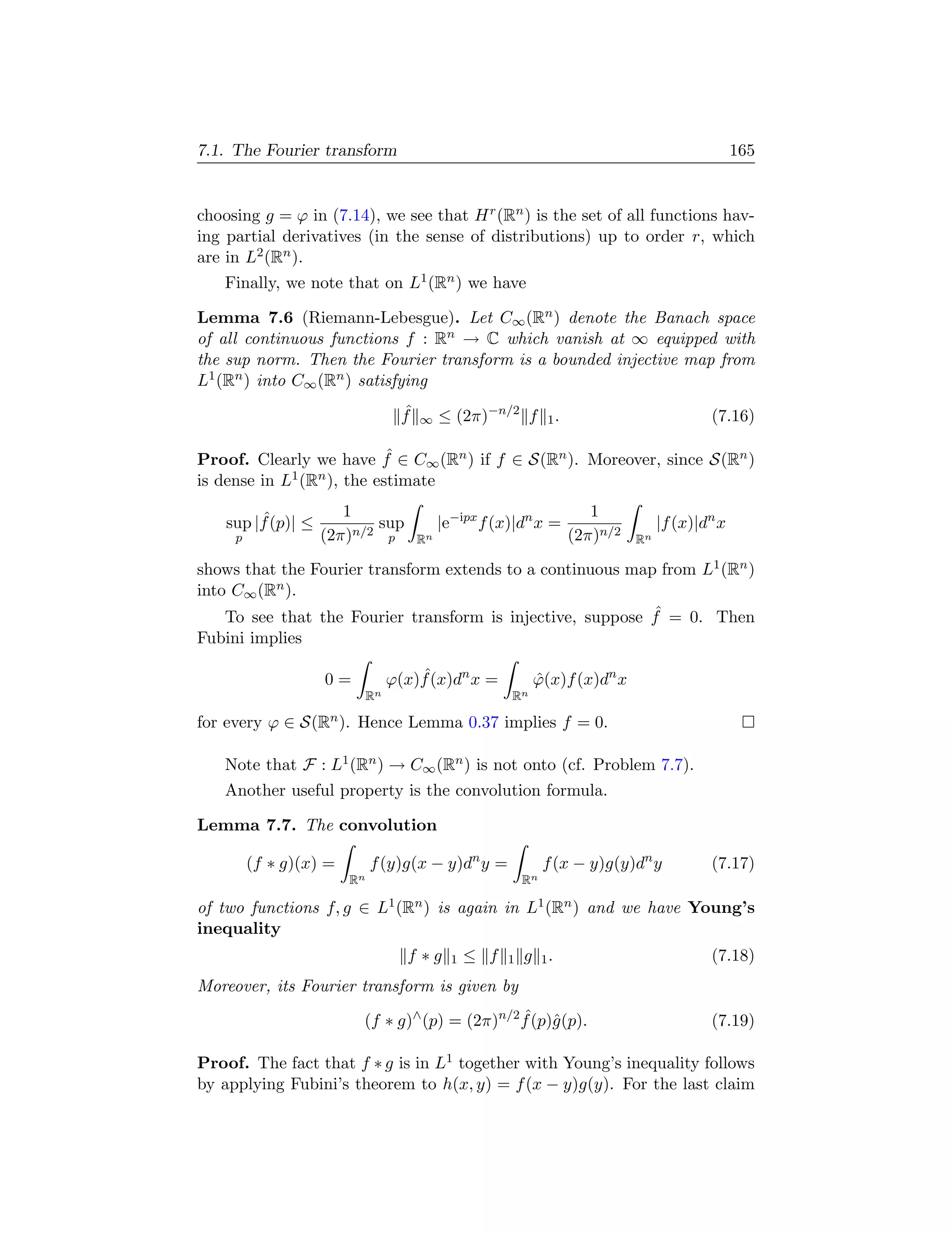 7.1. The Fourier transform                                                                          165


choosing g = ϕ in (7.14), we see that H r (Rn ) is the set of all functions hav-
ing partial derivatives (in the sense of distributions) up to order r, which
are in L2 (Rn ).
    Finally, we note that on L1 (Rn ) we have

Lemma 7.6 (Riemann-Lebesgue). Let C∞ (Rn ) denote the Banach space
of all continuous functions f : Rn → C which vanish at ∞ equipped with
the sup norm. Then the Fourier transform is a bounded injective map from
L1 (Rn ) into C∞ (Rn ) satisfying
                                    ˆ
                                    f   ∞    ≤ (2π)−n/2 f         1.                          (7.16)

                            ˆ
Proof. Clearly we have f ∈ C∞ (Rn ) if f ∈ S(Rn ). Moreover, since S(Rn )
is dense in L1 (Rn ), the estimate
                       1                                                  1
         ˆ
    sup |f (p)| ≤          sup               |e−ipx f (x)|dn x =                      |f (x)|dn x
     p              (2π)n/2 p           Rn                             (2π)n/2   Rn

shows that the Fourier transform extends to a continuous map from L1 (Rn )
into C∞ (Rn ).
                                                            ˆ
    To see that the Fourier transform is injective, suppose f = 0. Then
Fubini implies

                    0=                ˆ
                                  ϕ(x)f (x)dn x =             ϕ(x)f (x)dn x
                                                              ˆ
                             Rn                          Rn

for every ϕ ∈ S(Rn ). Hence Lemma 0.37 implies f = 0.

    Note that F : L1 (Rn ) → C∞ (Rn ) is not onto (cf. Problem 7.7).
    Another useful property is the convolution formula.

Lemma 7.7. The convolution

         (f ∗ g)(x) =        f (y)g(x − y)dn y =                  f (x − y)g(y)dn y           (7.17)
                        Rn                                   Rn

of two functions f, g ∈ L1 (Rn ) is again in L1 (Rn ) and we have Young’s
inequality
                                    f ∗g       1   ≤ f   1   g 1.                             (7.18)
Moreover, its Fourier transform is given by

                         (f ∗ g)∧ (p) = (2π)n/2 f (p)ˆ(p).
                                                ˆ g                                           (7.19)

Proof. The fact that f ∗ g is in L1 together with Young’s inequality follows
by applying Fubini’s theorem to h(x, y) = f (x − y)g(y). For the last claim
 