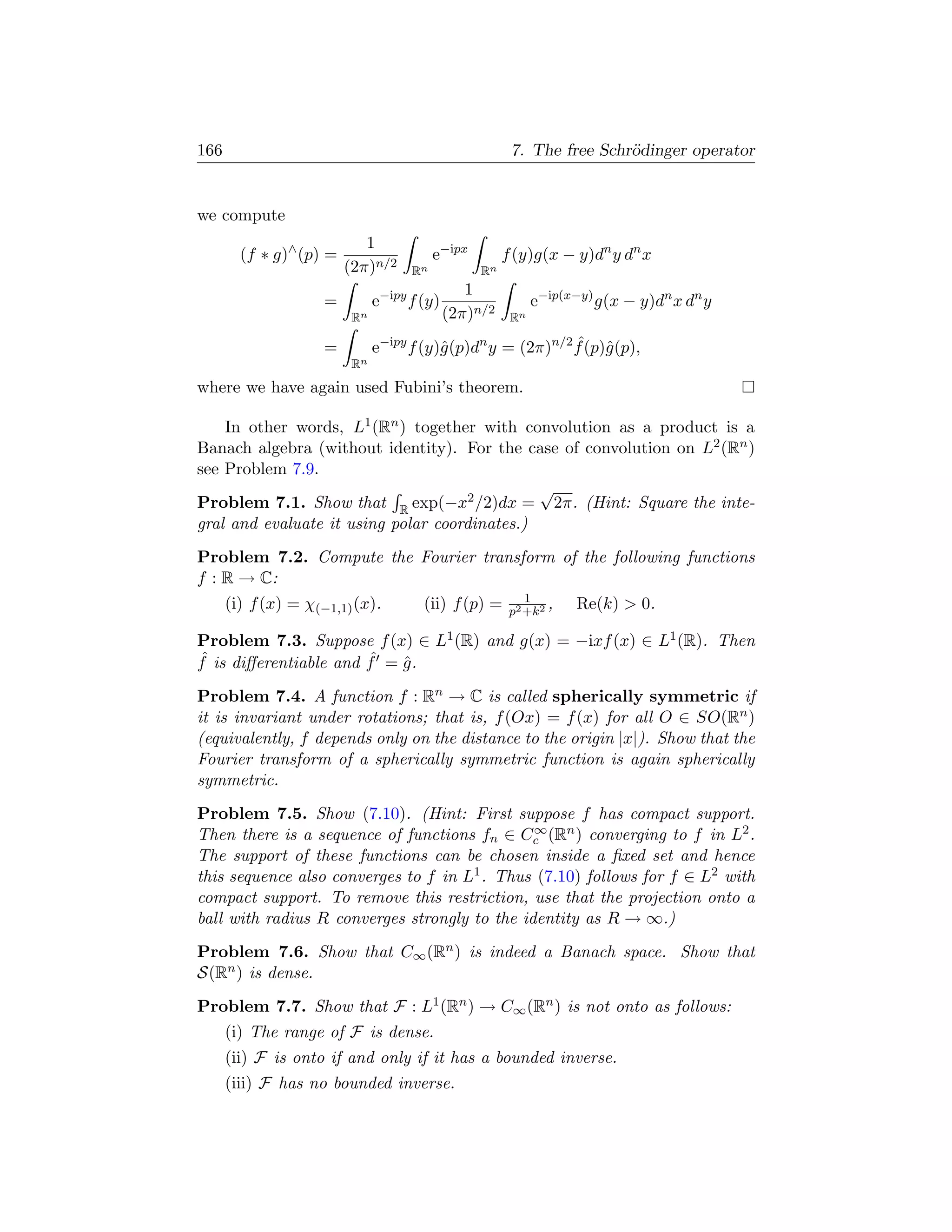 166                                                    7. The free Schr¨dinger operator
                                                                       o


we compute
                            1
        (f ∗ g)∧ (p) =                   e−ipx        f (y)g(x − y)dn y dn x
                         (2π)n/2    Rn           Rn
                                               1
                     =        e−ipy f (y)                   e−ip(x−y) g(x − y)dn x dn y
                         Rn                 (2π)n/2    Rn

                     =        e−ipy f (y)ˆ(p)dn y = (2π)n/2 f (p)ˆ(p),
                                         g                  ˆ g
                         Rn
where we have again used Fubini’s theorem.

    In other words, L1 (Rn ) together with convolution as a product is a
Banach algebra (without identity). For the case of convolution on L2 (Rn )
see Problem 7.9.
                                               √
Problem 7.1. Show that R exp(−x2 /2)dx = 2π. (Hint: Square the inte-
gral and evaluate it using polar coordinates.)
Problem 7.2. Compute the Fourier transform of the following functions
f : R → C:
                                                          1
      (i) f (x) = χ(−1,1) (x).        (ii) f (p) =     p2 +k2
                                                              ,   Re(k)  0.

Problem 7.3. Suppose f (x) ∈ L1 (R) and g(x) = −ixf (x) ∈ L1 (R). Then
ˆ                      ˆ
f is diﬀerentiable and f = g .
                           ˆ
Problem 7.4. A function f : Rn → C is called spherically symmetric if
it is invariant under rotations; that is, f (Ox) = f (x) for all O ∈ SO(Rn )
(equivalently, f depends only on the distance to the origin |x|). Show that the
Fourier transform of a spherically symmetric function is again spherically
symmetric.
Problem 7.5. Show (7.10). (Hint: First suppose f has compact support.
                                               ∞
Then there is a sequence of functions fn ∈ Cc (Rn ) converging to f in L2 .
The support of these functions can be chosen inside a ﬁxed set and hence
this sequence also converges to f in L1 . Thus (7.10) follows for f ∈ L2 with
compact support. To remove this restriction, use that the projection onto a
ball with radius R converges strongly to the identity as R → ∞.)
Problem 7.6. Show that C∞ (Rn ) is indeed a Banach space. Show that
S(Rn ) is dense.
Problem 7.7. Show that F : L1 (Rn ) → C∞ (Rn ) is not onto as follows:
      (i) The range of F is dense.
      (ii) F is onto if and only if it has a bounded inverse.
      (iii) F has no bounded inverse.
 