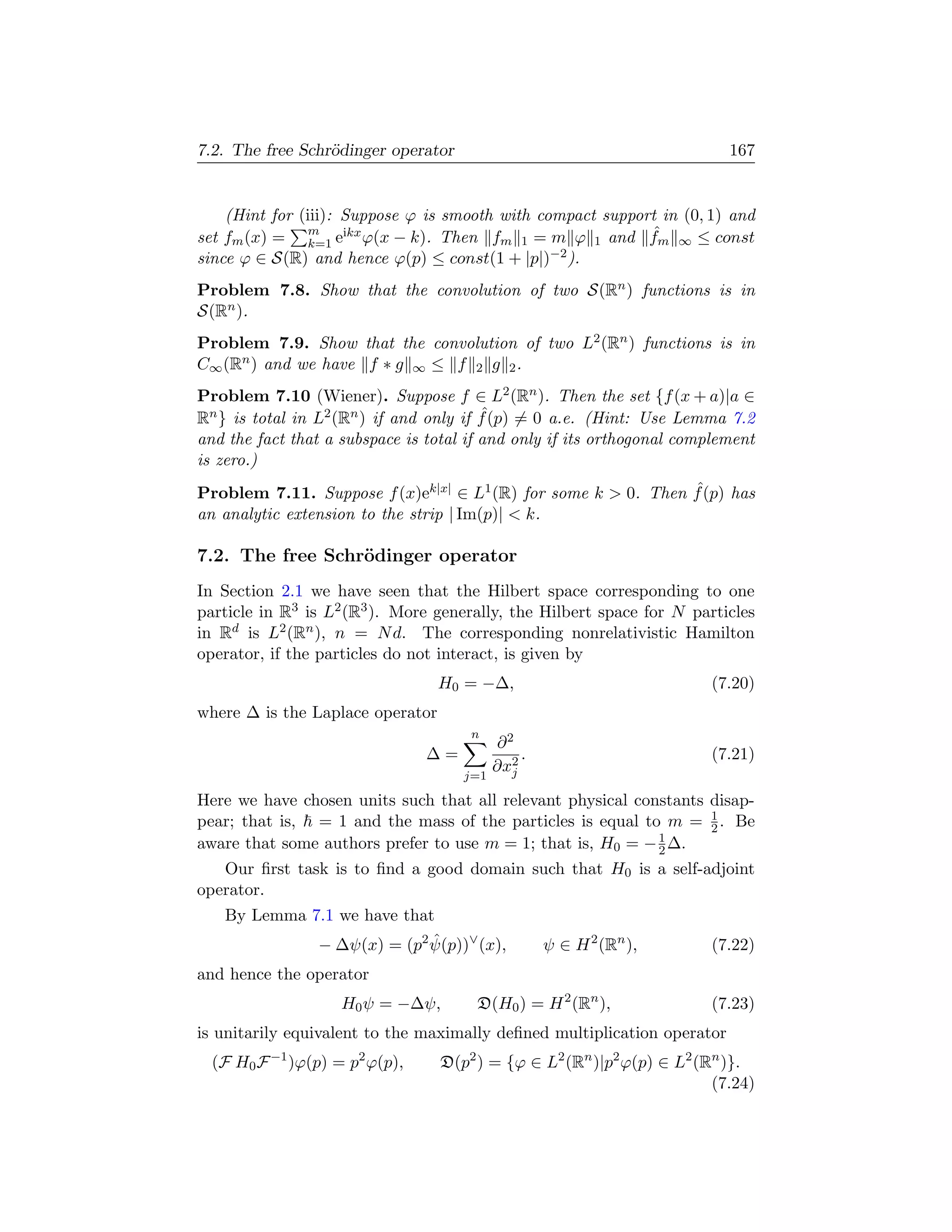 7.2. The free Schr¨dinger operator
                  o                                                       167


    (Hint for (iii): Suppose ϕ is smooth with compact support in (0, 1) and
set fm (x) = m eikx ϕ(x − k). Then fm 1 = m ϕ 1 and fm ∞ ≤ const
                k=1
                                                            ˆ
since ϕ ∈ S(R) and hence ϕ(p) ≤ const(1 + |p|)  −2 ).


Problem 7.8. Show that the convolution of two S(Rn ) functions is in
S(Rn ).
Problem 7.9. Show that the convolution of two L2 (Rn ) functions is in
C∞ (Rn ) and we have f ∗ g ∞ ≤ f 2 g 2 .
Problem 7.10 (Wiener). Suppose f ∈ L2 (Rn ). Then the set {f (x + a)|a ∈
                                         ˆ
Rn } is total in L2 (Rn ) if and only if f (p) = 0 a.e. (Hint: Use Lemma 7.2
and the fact that a subspace is total if and only if its orthogonal complement
is zero.)
                                                               ˆ
Problem 7.11. Suppose f (x)ek|x| ∈ L1 (R) for some k  0. Then f (p) has
an analytic extension to the strip | Im(p)|  k.

7.2. The free Schr¨dinger operator
                  o
In Section 2.1 we have seen that the Hilbert space corresponding to one
particle in R3 is L2 (R3 ). More generally, the Hilbert space for N particles
in Rd is L2 (Rn ), n = N d. The corresponding nonrelativistic Hamilton
operator, if the particles do not interact, is given by
                                  H0 = −∆,                             (7.20)
where ∆ is the Laplace operator
                                      n
                                           ∂2
                                ∆=             .                       (7.21)
                                     j=1
                                           ∂x2
                                             j

Here we have chosen units such that all relevant physical constants disap-
pear; that is, = 1 and the mass of the particles is equal to m = 1 . Be
                                                                    2
                                                             1
aware that some authors prefer to use m = 1; that is, H0 = − 2 ∆.
   Our ﬁrst task is to ﬁnd a good domain such that H0 is a self-adjoint
operator.
   By Lemma 7.1 we have that
             − ∆ψ(x) = (p2 ψ(p))∨ (x),
                            ˆ                      ψ ∈ H 2 (Rn ),      (7.22)
and hence the operator
                    H0 ψ = −∆ψ,        D(H0 ) = H 2 (Rn ),             (7.23)
is unitarily equivalent to the maximally deﬁned multiplication operator
  (F H0 F −1 )ϕ(p) = p2 ϕ(p),     D(p2 ) = {ϕ ∈ L2 (Rn )|p2 ϕ(p) ∈ L2 (Rn )}.
                                                                        (7.24)
 