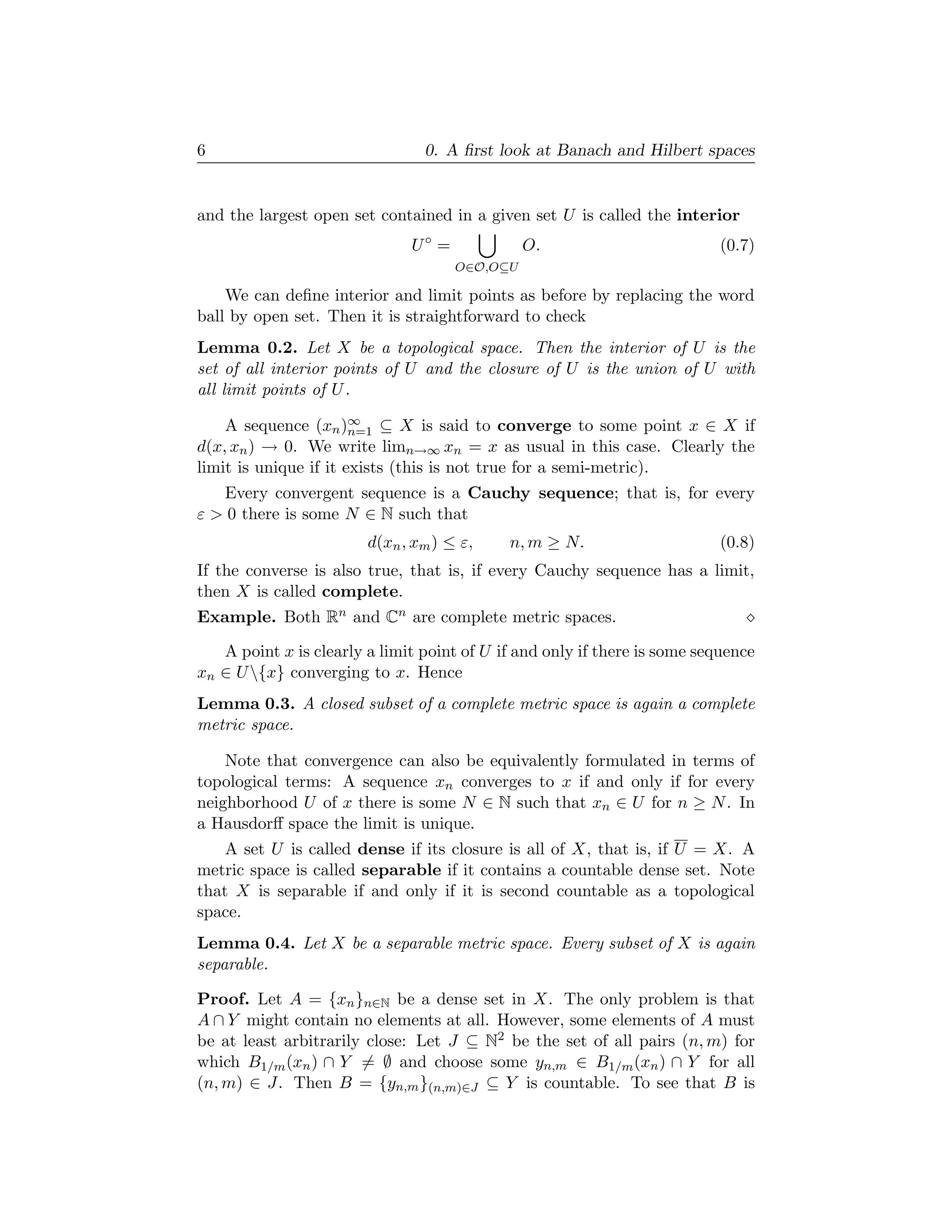 6                               0. A ﬁrst look at Banach and Hilbert spaces


and the largest open set contained in a given set U is called the interior
                              U◦ =             O.                         (0.7)
                                     O∈O,O⊆U

    We can deﬁne interior and limit points as before by replacing the word
ball by open set. Then it is straightforward to check
Lemma 0.2. Let X be a topological space. Then the interior of U is the
set of all interior points of U and the closure of U is the union of U with
all limit points of U .

    A sequence (xn )∞ ⊆ X is said to converge to some point x ∈ X if
                       n=1
d(x, xn ) → 0. We write limn→∞ xn = x as usual in this case. Clearly the
limit is unique if it exists (this is not true for a semi-metric).
   Every convergent sequence is a Cauchy sequence; that is, for every
ε > 0 there is some N ∈ N such that
                        d(xn , xm ) ≤ ε,    n, m ≥ N.                     (0.8)
If the converse is also true, that is, if every Cauchy sequence has a limit,
then X is called complete.
Example. Both Rn and Cn are complete metric spaces.

   A point x is clearly a limit point of U if and only if there is some sequence
xn ∈ U {x} converging to x. Hence
Lemma 0.3. A closed subset of a complete metric space is again a complete
metric space.

    Note that convergence can also be equivalently formulated in terms of
topological terms: A sequence xn converges to x if and only if for every
neighborhood U of x there is some N ∈ N such that xn ∈ U for n ≥ N . In
a Hausdorﬀ space the limit is unique.
    A set U is called dense if its closure is all of X, that is, if U = X. A
metric space is called separable if it contains a countable dense set. Note
that X is separable if and only if it is second countable as a topological
space.
Lemma 0.4. Let X be a separable metric space. Every subset of X is again
separable.

Proof. Let A = {xn }n∈N be a dense set in X. The only problem is that
A ∩ Y might contain no elements at all. However, some elements of A must
be at least arbitrarily close: Let J ⊆ N2 be the set of all pairs (n, m) for
which B1/m (xn ) ∩ Y = ∅ and choose some yn,m ∈ B1/m (xn ) ∩ Y for all
(n, m) ∈ J. Then B = {yn,m }(n,m)∈J ⊆ Y is countable. To see that B is
 