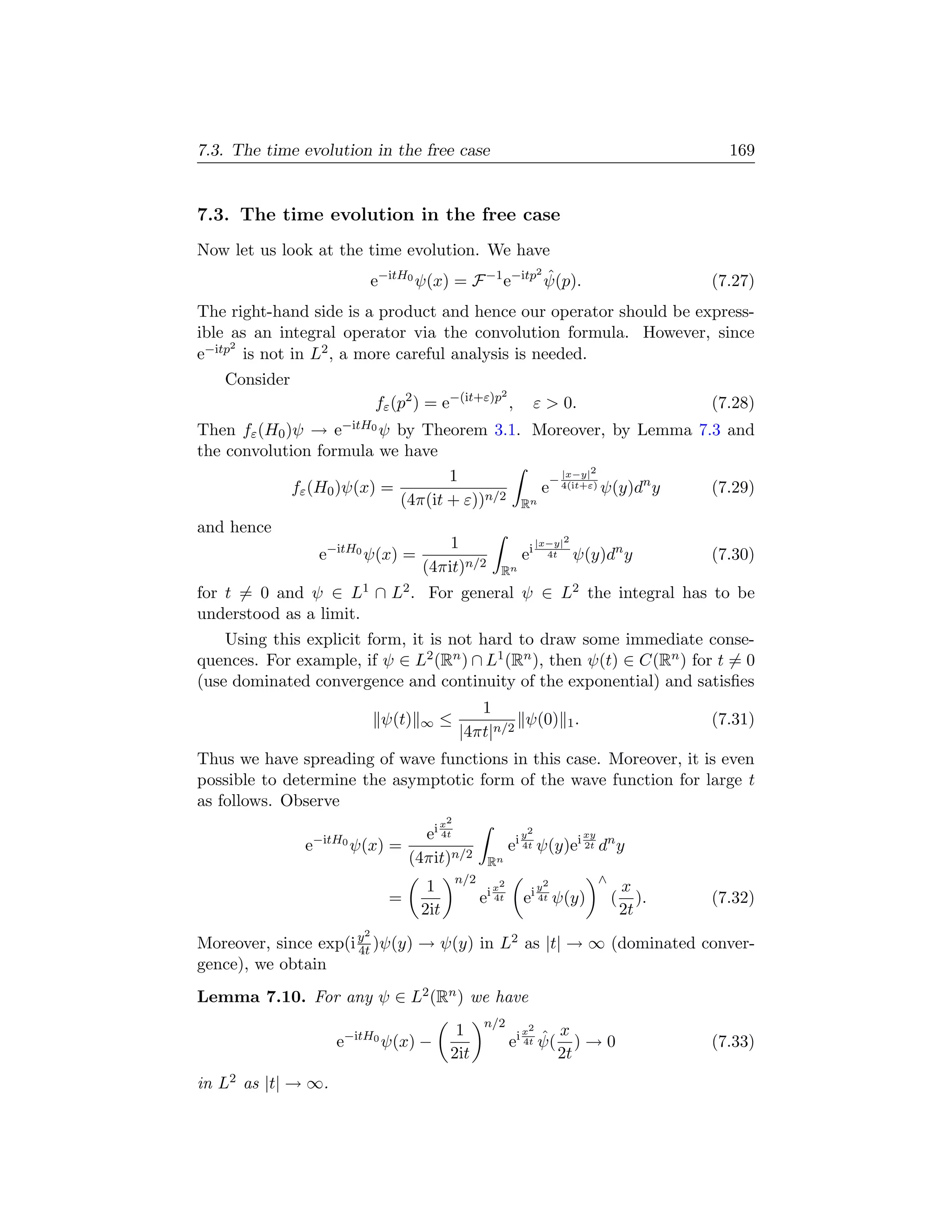7.3. The time evolution in the free case                                                              169


7.3. The time evolution in the free case
Now let us look at the time evolution. We have
                                                     2
                             e−itH0 ψ(x) = F −1 e−itp ψ(p).
                                                       ˆ                                            (7.27)
The right-hand side is a product and hence our operator should be express-
ible as an integral operator via the convolution formula. However, since
     2
e−itp is not in L2 , a more careful analysis is needed.
   Consider
                                                          2
                             fε (p2 ) = e−(it+ε)p ,                  ε  0.                         (7.28)
Then fε (H0 )ψ →     e−itH0 ψ
                            by Theorem 3.1. Moreover, by Lemma 7.3 and
the convolution formula we have
                                   1              |x−y|2
                                                −
             fε (H0 )ψ(x) =                    e 4(it+ε) ψ(y)dn y (7.29)
                            (4π(it + ε))n/2 Rn
and hence
                                         1                           |x−y|2
                   e−itH0 ψ(x) =                                ei     4t     ψ(y)dn y              (7.30)
                                     (4πit)n/2            Rn
for t = 0 and ψ ∈ L1 ∩ L2 . For general ψ ∈ L2 the integral has to be
understood as a limit.
    Using this explicit form, it is not hard to draw some immediate conse-
quences. For example, if ψ ∈ L2 (Rn ) ∩ L1 (Rn ), then ψ(t) ∈ C(Rn ) for t = 0
(use dominated convergence and continuity of the exponential) and satisﬁes
                                                 1
                              ψ(t)   ∞   ≤             ψ(0) 1 .                                     (7.31)
                                              |4πt|n/2
Thus we have spreading of wave functions in this case. Moreover, it is even
possible to determine the asymptotic form of the wave function for large t
as follows. Observe
                                         x2
                −itH0            ei 4t                          y2             xy
               e        ψ(x) =                                ei 4t ψ(y)ei 2t dn y
                               (4πit)n/2                Rn
                                              n/2                                   ∧
                                      1                 ix
                                                          2
                                                                 iy
                                                                      2
                                                                                            x
                               =                    e    4t     e 4t      ψ(y)          (      ).   (7.32)
                                     2it                                                    2t
                         2
Moreover, since exp(i y )ψ(y) → ψ(y) in L2 as |t| → ∞ (dominated conver-
                      4t
gence), we obtain
Lemma 7.10. For any ψ ∈ L2 (Rn ) we have
                                                    n/2
                                            1                    2
                                                                 x
                                                                    ˆ x
                     e−itH0 ψ(x) −                            ei 4t ψ( ) → 0                        (7.33)
                                           2it                        2t
in L2 as |t| → ∞.
 
