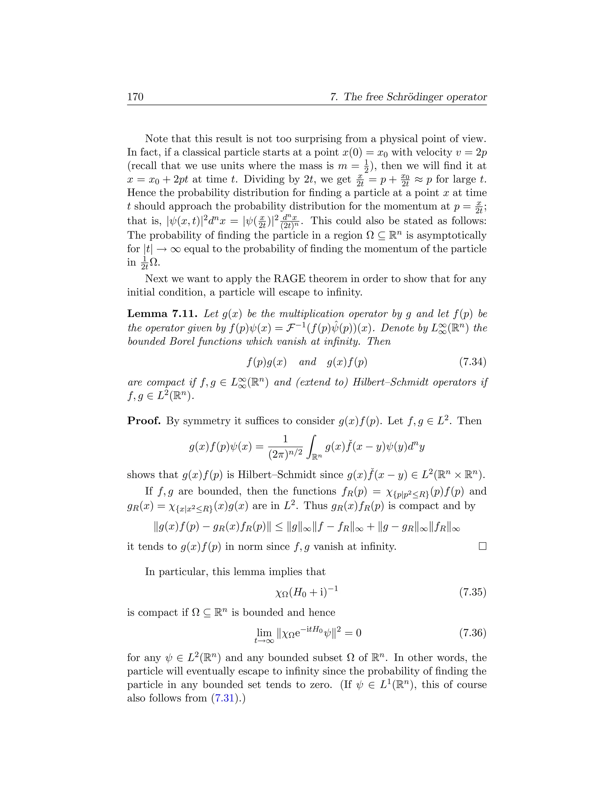 170                                                 7. The free Schr¨dinger operator
                                                                    o


     Note that this result is not too surprising from a physical point of view.
In fact, if a classical particle starts at a point x(0) = x0 with velocity v = 2p
(recall that we use units where the mass is m = 1 ), then we will ﬁnd it at
                                                        2
x = x0 + 2pt at time t. Dividing by 2t, we get 2t = p + x0 ≈ p for large t.
                                                      x
                                                               2t
Hence the probability distribution for ﬁnding a particle at a point x at time
                                                                                x
t should approach the probability distribution for the momentum at p = 2t ;
that is, |ψ(x, t)| 2 dn x = |ψ( x )|2 dn x . This could also be stated as follows:
                                2t   (2t)n
The probability of ﬁnding the particle in a region Ω ⊆ Rn is asymptotically
for |t| → ∞ equal to the probability of ﬁnding the momentum of the particle
    1
in 2t Ω.
     Next we want to apply the RAGE theorem in order to show that for any
initial condition, a particle will escape to inﬁnity.
Lemma 7.11. Let g(x) be the multiplication operator by g and let f (p) be
                                             ˆ
the operator given by f (p)ψ(x) = F −1 (f (p)ψ(p))(x). Denote by L∞ (Rn ) the
                                                                  ∞
bounded Borel functions which vanish at inﬁnity. Then
                           f (p)g(x)   and          g(x)f (p)                      (7.34)
are compact if f, g ∈ L∞ (Rn ) and (extend to) Hilbert–Schmidt operators if
                       ∞
f, g ∈ L2 (Rn ).

Proof. By symmetry it suﬃces to consider g(x)f (p). Let f, g ∈ L2 . Then
                                    1                   ˇ
               g(x)f (p)ψ(x) =                      g(x)f (x − y)ψ(y)dn y
                                 (2π)n/2       Rn
                                                  ˇ
shows that g(x)f (p) is Hilbert–Schmidt since g(x)f (x − y) ∈ L2 (Rn × Rn ).
    If f, g are bounded, then the functions fR (p) = χ{p|p2 ≤R} (p)f (p) and
gR (x) = χ{x|x2 ≤R} (x)g(x) are in L2 . Thus gR (x)fR (p) is compact and by
        g(x)f (p) − gR (x)fR (p) ≤ g       ∞    f − fR     ∞   + g − gR   ∞   fR   ∞

it tends to g(x)f (p) in norm since f, g vanish at inﬁnity.

      In particular, this lemma implies that
                                  χΩ (H0 + i)−1                                    (7.35)
is compact if Ω ⊆ Rn is bounded and hence
                             lim χΩ e−itH0 ψ          2
                                                          =0                       (7.36)
                            t→∞

for any ψ ∈ L2 (Rn ) and any bounded subset Ω of Rn . In other words, the
particle will eventually escape to inﬁnity since the probability of ﬁnding the
particle in any bounded set tends to zero. (If ψ ∈ L1 (Rn ), this of course
also follows from (7.31).)
 