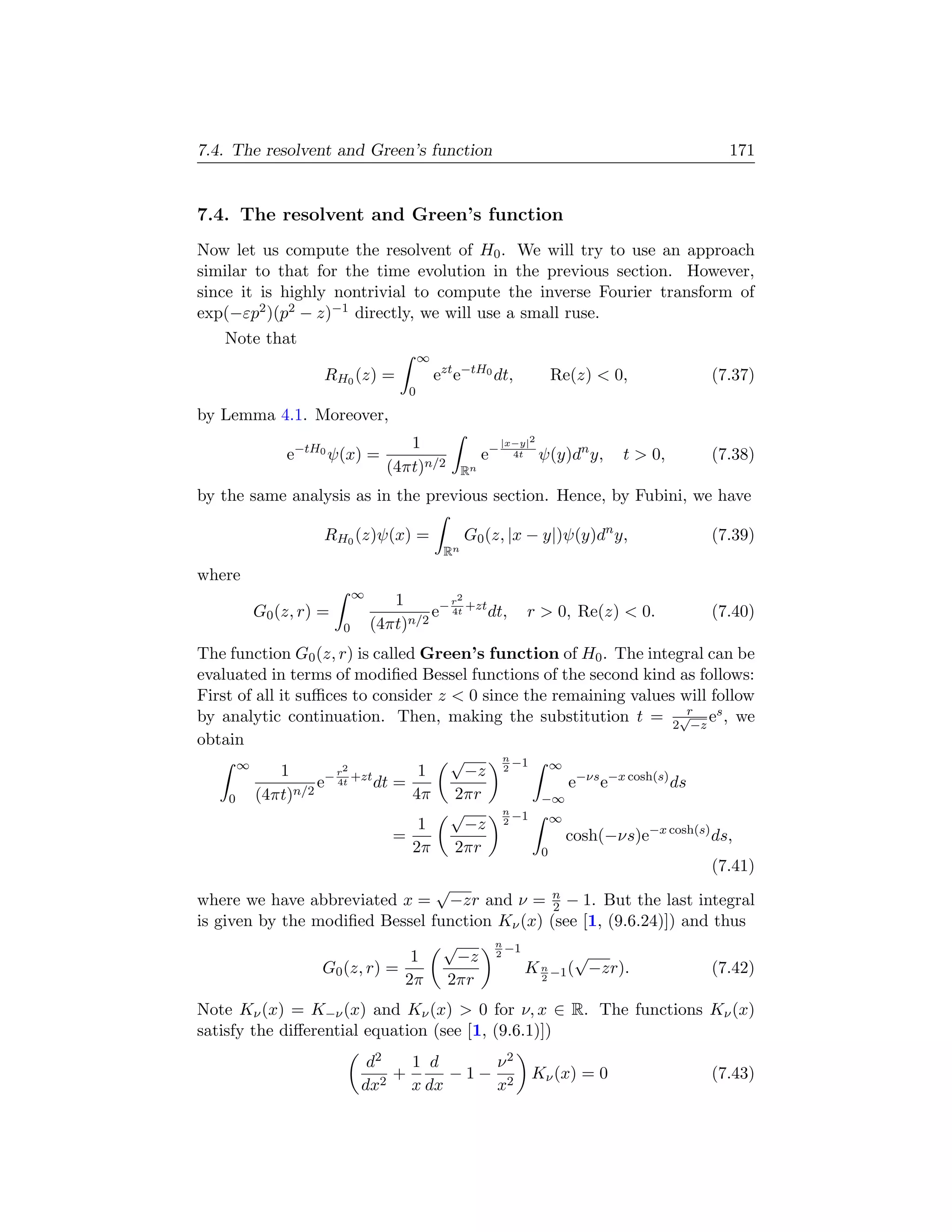 7.4. The resolvent and Green’s function                                                     171


7.4. The resolvent and Green’s function
Now let us compute the resolvent of H0 . We will try to use an approach
similar to that for the time evolution in the previous section. However,
since it is highly nontrivial to compute the inverse Fourier transform of
exp(−εp2 )(p2 − z)−1 directly, we will use a small ruse.
    Note that
                                        ∞
                  RH0 (z) =                 ezt e−tH0 dt,             Re(z)  0,          (7.37)
                                    0
by Lemma 4.1. Moreover,
                                   1                        |x−y|2
             e−tH0 ψ(x) =                              e−     4t     ψ(y)dn y,   t  0,   (7.38)
                                (4πt)n/2          Rn

by the same analysis as in the previous section. Hence, by Fubini, we have

                  RH0 (z)ψ(x) =                   G0 (z, |x − y|)ψ(y)dn y,                (7.39)
                                             Rn
where
                          ∞
                                 1        r2
        G0 (z, r) =                    e− 4t +zt dt,            r  0, Re(z)  0.         (7.40)
                      0       (4πt)n/2
The function G0 (z, r) is called Green’s function of H0 . The integral can be
evaluated in terms of modiﬁed Bessel functions of the second kind as follows:
First of all it suﬃces to consider z  0 since the remaining values will follow
                                                                           r
by analytic continuation. Then, making the substitution t = 2√−z es , we
obtain
       ∞                             √       n
                                               −1   ∞
             1        2
                   − r +zt       1     −z 2
                  e 4t dt =                            e−νs e−x cosh(s) ds
     0   (4πt)n/2               4π 2πr            −∞
                                     √       n
                                               −1   ∞
                                 1     −z    2
                              =                       cosh(−νs)e−x cosh(s) ds,
                                2π 2πr            0
                                                                             (7.41)
                                   √
where we have abbreviated x = −zr and ν = n − 1. But the last integral
                                                    2
is given by the modiﬁed Bessel function Kν (x) (see [1, (9.6.24)]) and thus
                                    √      n
                                             −1
                                1     −z 2              √
                   G0 (z, r) =                  K n −1 ( −zr).               (7.42)
                               2π 2πr             2


Note Kν (x) = K−ν (x) and Kν (x)  0 for ν, x ∈ R. The functions Kν (x)
satisfy the diﬀerential equation (see [1, (9.6.1)])
                           d2   1 d    ν2
                              +     −1− 2                        Kν (x) = 0               (7.43)
                          dx2 x dx     x
 