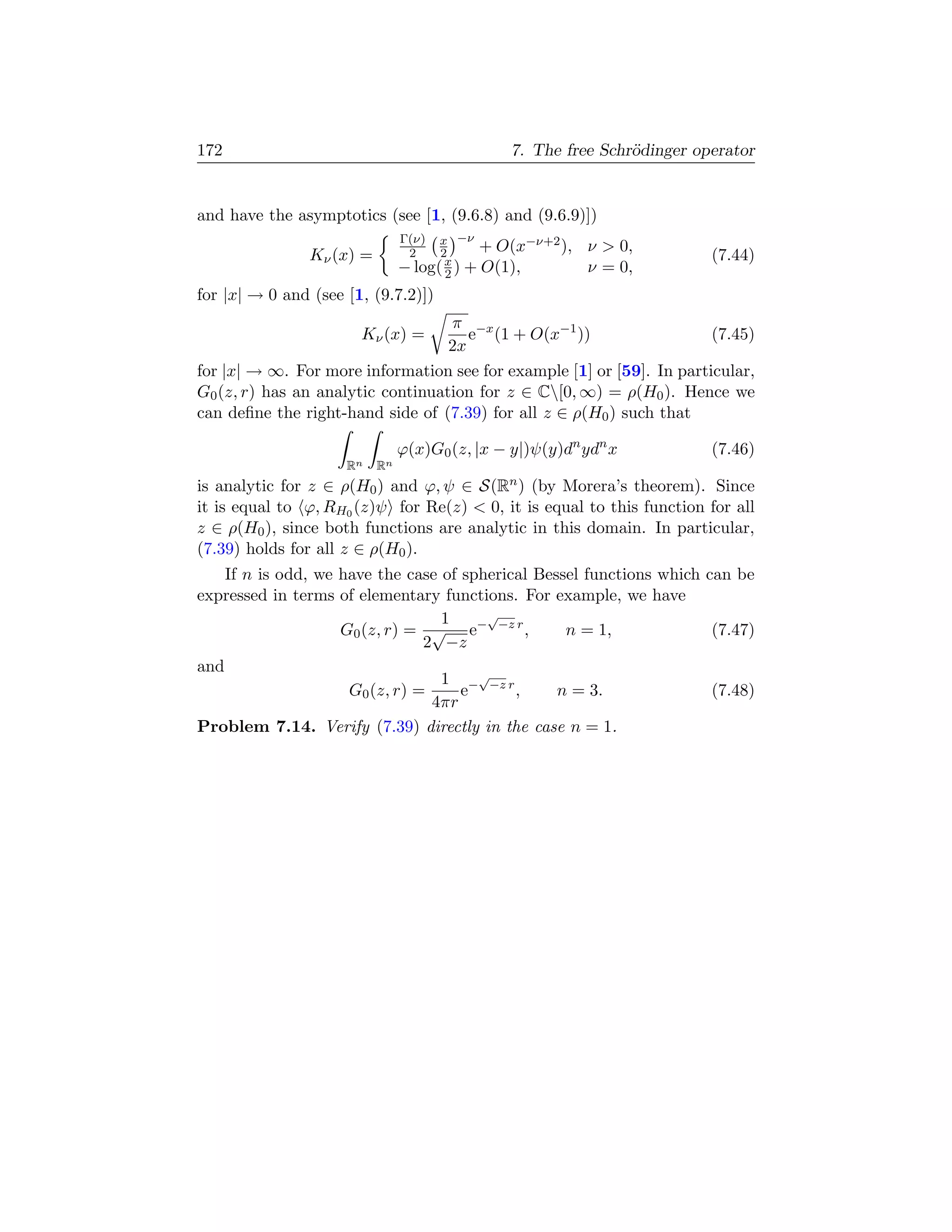 172                                             7. The free Schr¨dinger operator
                                                                o


and have the asymptotics (see [1, (9.6.8) and (9.6.9)])
                                Γ(ν)  x −ν
                                            + O(x−ν+2 ),   ν  0,
                Kν (x) =         2    2
                                       x                                  (7.44)
                                − log( 2 ) + O(1),         ν = 0,
for |x| → 0 and (see [1, (9.7.2)])
                                   π −x
                       Kν (x) =       e (1 + O(x−1 ))                  (7.45)
                                   2x
for |x| → ∞. For more information see for example [1] or [59]. In particular,
G0 (z, r) has an analytic continuation for z ∈ C[0, ∞) = ρ(H0 ). Hence we
can deﬁne the right-hand side of (7.39) for all z ∈ ρ(H0 ) such that

                                ϕ(x)G0 (z, |x − y|)ψ(y)dn ydn x           (7.46)
                     Rn    Rn
is analytic for z ∈ ρ(H0 ) and ϕ, ψ ∈ S(Rn ) (by Morera’s theorem). Since
it is equal to ϕ, RH0 (z)ψ for Re(z)  0, it is equal to this function for all
z ∈ ρ(H0 ), since both functions are analytic in this domain. In particular,
(7.39) holds for all z ∈ ρ(H0 ).
    If n is odd, we have the case of spherical Bessel functions which can be
expressed in terms of elementary functions. For example, we have
                                  1     √
                    G0 (z, r) = √ e− −z r ,        n = 1,              (7.47)
                                2 −z
and
                                  1 −√−z r
                     G0 (z, r) =     e      ,     n = 3.               (7.48)
                                 4πr
Problem 7.14. Verify (7.39) directly in the case n = 1.
 