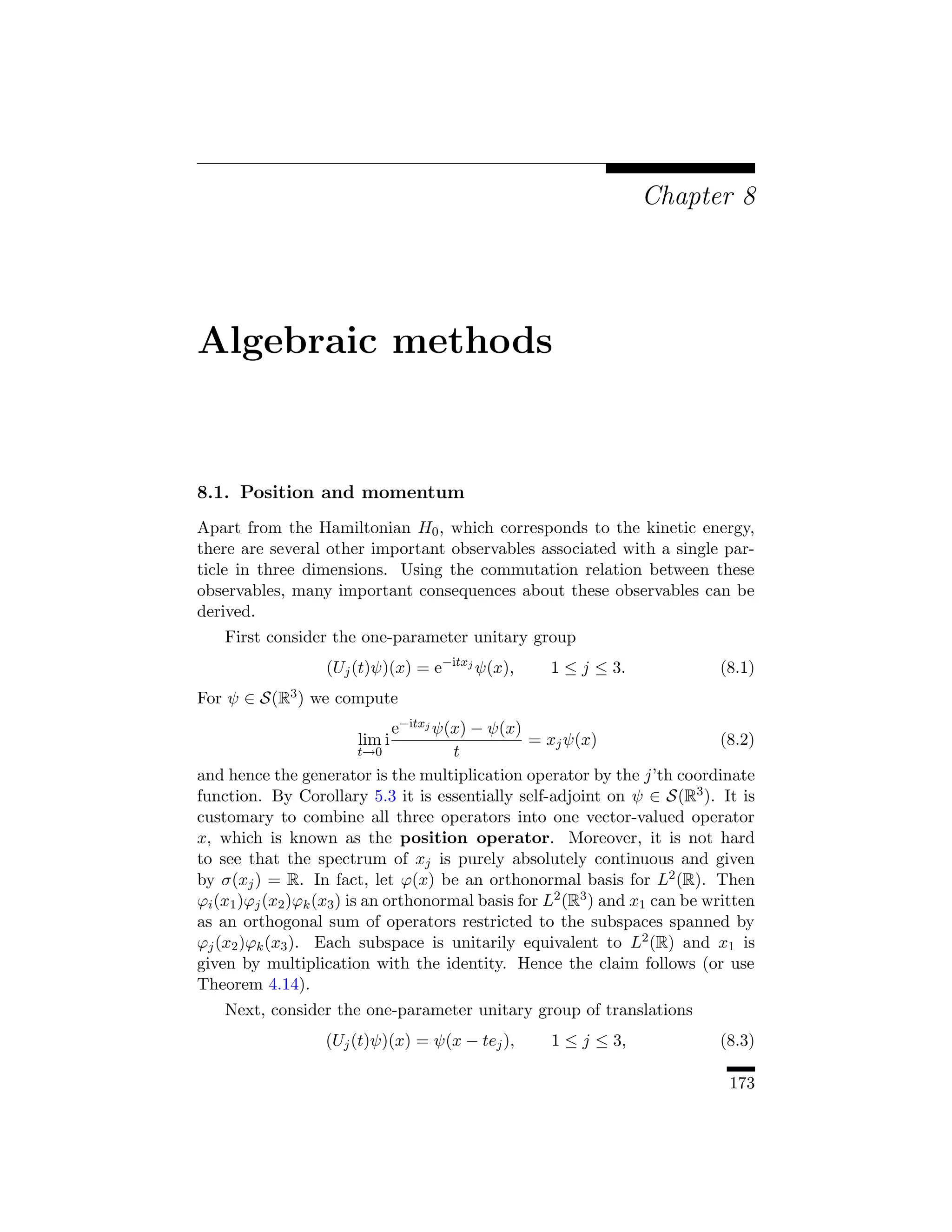Chapter 8




Algebraic methods


8.1. Position and momentum
Apart from the Hamiltonian H0 , which corresponds to the kinetic energy,
there are several other important observables associated with a single par-
ticle in three dimensions. Using the commutation relation between these
observables, many important consequences about these observables can be
derived.
    First consider the one-parameter unitary group
                   (Uj (t)ψ)(x) = e−itxj ψ(x),      1 ≤ j ≤ 3.               (8.1)
For ψ ∈ S(R3 ) we compute
                                e−itxj ψ(x) − ψ(x)
                       lim i                       = xj ψ(x)                  (8.2)
                           t→0           t
and hence the generator is the multiplication operator by the j’th coordinate
function. By Corollary 5.3 it is essentially self-adjoint on ψ ∈ S(R3 ). It is
customary to combine all three operators into one vector-valued operator
x, which is known as the position operator. Moreover, it is not hard
to see that the spectrum of xj is purely absolutely continuous and given
by σ(xj ) = R. In fact, let ϕ(x) be an orthonormal basis for L2 (R). Then
ϕi (x1 )ϕj (x2 )ϕk (x3 ) is an orthonormal basis for L2 (R3 ) and x1 can be written
as an orthogonal sum of operators restricted to the subspaces spanned by
ϕj (x2 )ϕk (x3 ). Each subspace is unitarily equivalent to L2 (R) and x1 is
given by multiplication with the identity. Hence the claim follows (or use
Theorem 4.14).
    Next, consider the one-parameter unitary group of translations
                   (Uj (t)ψ)(x) = ψ(x − tej ),      1 ≤ j ≤ 3,               (8.3)

                                                                               173
 