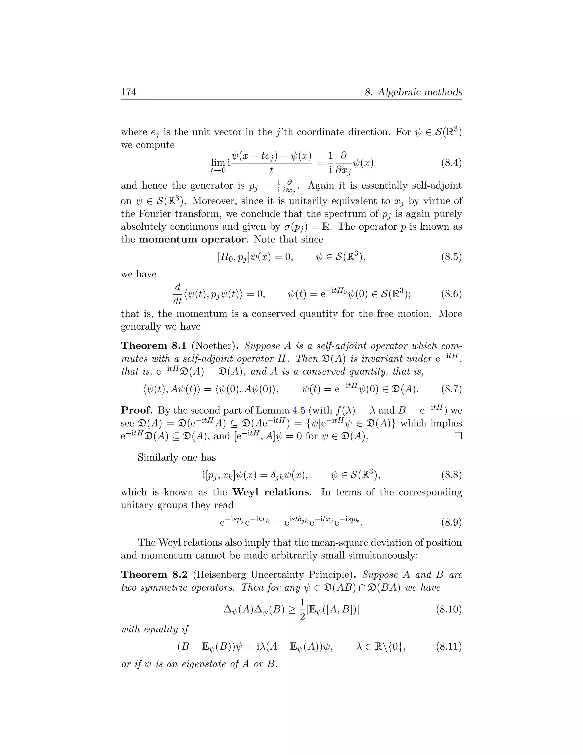 174                                                                 8. Algebraic methods


where ej is the unit vector in the j’th coordinate direction. For ψ ∈ S(R3 )
we compute
                          ψ(x − tej ) − ψ(x)   1 ∂
                    lim i                    =       ψ(x)              (8.4)
                    t→0           t            i ∂xj
and hence the generator is pj = 1 ∂xj . Again it is essentially self-adjoint
                                  i
                                     ∂

on ψ ∈ S(R3 ). Moreover, since it is unitarily equivalent to xj by virtue of
the Fourier transform, we conclude that the spectrum of pj is again purely
absolutely continuous and given by σ(pj ) = R. The operator p is known as
the momentum operator. Note that since
                          [H0 , pj ]ψ(x) = 0,       ψ ∈ S(R3 ),                    (8.5)
we have
             d
               ψ(t), pj ψ(t) = 0,  ψ(t) = e−itH0 ψ(0) ∈ S(R3 );    (8.6)
            dt
that is, the momentum is a conserved quantity for the free motion. More
generally we have
Theorem 8.1 (Noether). Suppose A is a self-adjoint operator which com-
mutes with a self-adjoint operator H. Then D(A) is invariant under e−itH ,
that is, e−itH D(A) = D(A), and A is a conserved quantity, that is,
       ψ(t), Aψ(t) = ψ(0), Aψ(0) ,              ψ(t) = e−itH ψ(0) ∈ D(A).          (8.7)

Proof. By the second part of Lemma 4.5 (with f (λ) = λ and B = e−itH ) we
see D(A) = D(e−itH A) ⊆ D(Ae−itH ) = {ψ|e−itH ψ ∈ D(A)} which implies
e−itH D(A) ⊆ D(A), and [e−itH , A]ψ = 0 for ψ ∈ D(A).

      Similarly one has
                    i[pj , xk ]ψ(x) = δjk ψ(x),         ψ ∈ S(R3 ),                (8.8)
which is known as the Weyl relations. In terms of the corresponding
unitary groups they read
                          e−ispj e−itxk = eistδjk e−itxj e−ispk .                  (8.9)
   The Weyl relations also imply that the mean-square deviation of position
and momentum cannot be made arbitrarily small simultaneously:
Theorem 8.2 (Heisenberg Uncertainty Principle). Suppose A and B are
two symmetric operators. Then for any ψ ∈ D(AB) ∩ D(BA) we have
                                     1
                     ∆ψ (A)∆ψ (B) ≥ |Eψ ([A, B])|             (8.10)
                                     2
with equality if
              (B − Eψ (B))ψ = iλ(A − Eψ (A))ψ,                 λ ∈ R{0},         (8.11)
or if ψ is an eigenstate of A or B.
 