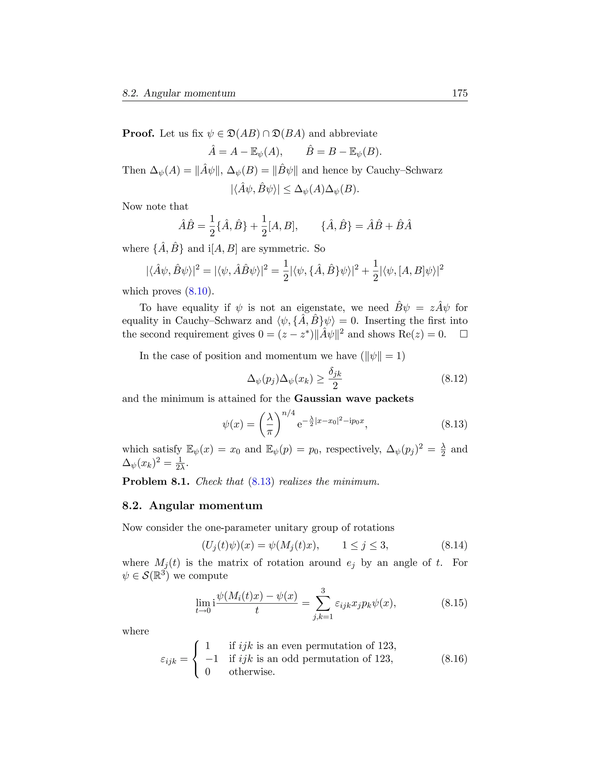 8.2. Angular momentum                                                          175


Proof. Let us ﬁx ψ ∈ D(AB) ∩ D(BA) and abbreviate
                  ˆ
                 A = A − Eψ (A),   ˆ
                                  B = B − Eψ (B).
              ˆ             ˆ
Then ∆ψ (A) = Aψ , ∆ψ (B) = Bψ and hence by Cauchy–Schwarz
                           ˆ ˆ
                         | Aψ, Bψ | ≤ ∆ψ (A)∆ψ (B).
Now note that
             ˆˆ    1 ˆ ˆ      1                ˆ ˆ    ˆˆ   ˆˆ
            AB = {A, B} + [A, B],            {A, B} = AB + B A
                   2          2
        ˆ ˆ
where {A, B} and i[A, B] are symmetric. So
       ˆ ˆ              ˆˆ        1         ˆ ˆ        1
     | Aψ, Bψ |2 = | ψ, ABψ |2 = | ψ, {A, B}ψ |2 + | ψ, [A, B]ψ |2
                                  2                    2
which proves (8.10).
                                                           ˆ       ˆ
    To have equality if ψ is not an eigenstate, we need Bψ = z Aψ for
                                      ˆ ˆ
equality in Cauchy–Schwarz and ψ, {A, B}ψ = 0. Inserting the ﬁrst into
                                             ˆ
the second requirement gives 0 = (z − z ∗ ) Aψ 2 and shows Re(z) = 0.

   In the case of position and momentum we have ( ψ = 1)
                                              δjk
                           ∆ψ (pj )∆ψ (xk ) ≥                              (8.12)
                                               2
and the minimum is attained for the Gaussian wave packets
                                     n/4
                                 λ            λ           2 −ip
                       ψ(x) =              e− 2 |x−x0 |           0x
                                                                       ,   (8.13)
                                 π
                                                                           λ
which satisfy Eψ (x) = x0 and Eψ (p) = p0 , respectively, ∆ψ (pj )2 =      2   and
             1
∆ψ (xk )2 = 2λ .
Problem 8.1. Check that (8.13) realizes the minimum.

8.2. Angular momentum
Now consider the one-parameter unitary group of rotations
                   (Uj (t)ψ)(x) = ψ(Mj (t)x),             1 ≤ j ≤ 3,       (8.14)
where Mj (t) is the matrix of rotation around ej by an angle of t. For
ψ ∈ S(R3 ) we compute
                                                  3
                        ψ(Mi (t)x) − ψ(x)
                  lim i                   =            εijk xj pk ψ(x),    (8.15)
                  t→0           t
                                               j,k=1
where
                 
                  1  if ijk is an even permutation of 123,
        εijk   =   −1 if ijk is an odd permutation of 123,                 (8.16)
                   0  otherwise.
                 
 