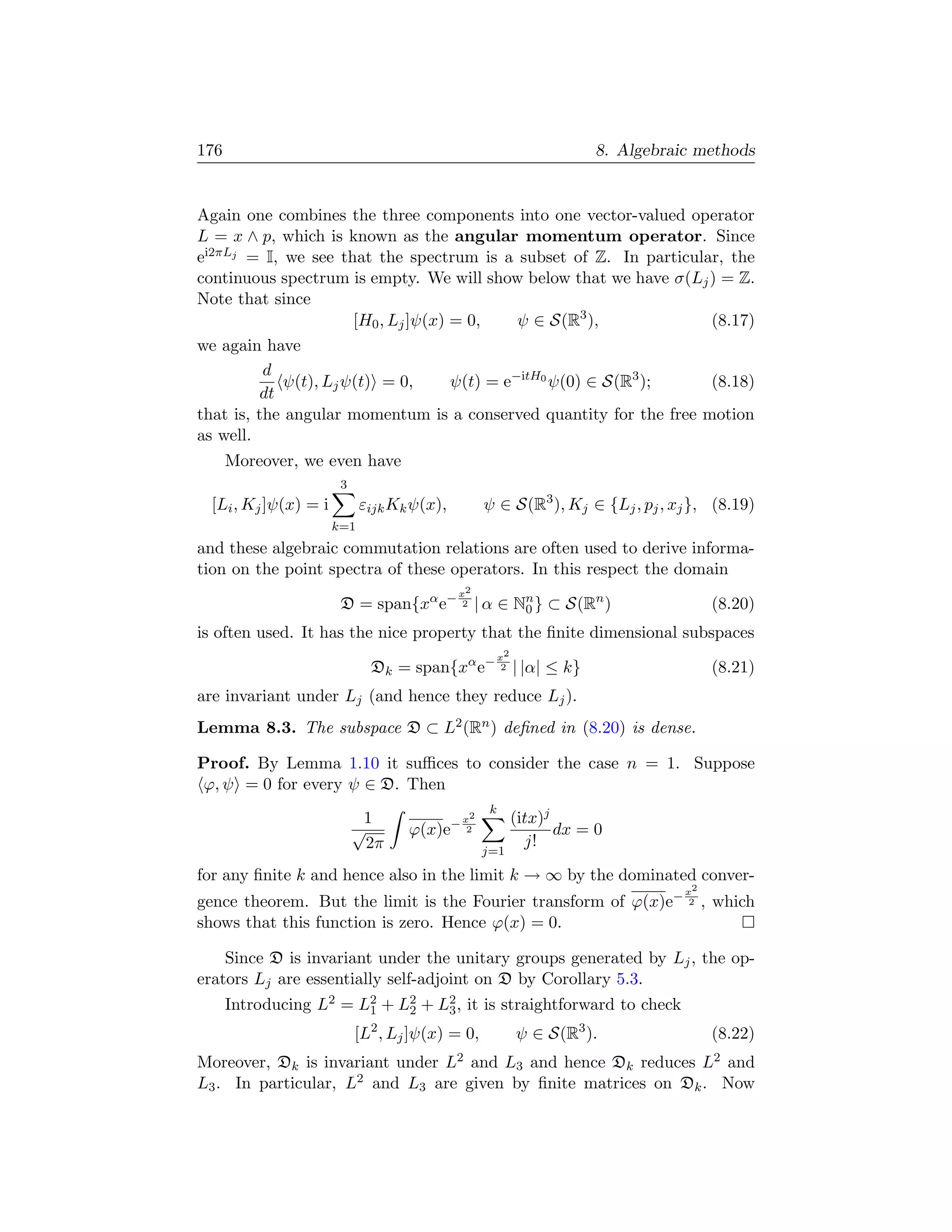 176                                                                       8. Algebraic methods


Again one combines the three components into one vector-valued operator
L = x ∧ p, which is known as the angular momentum operator. Since
ei2πLj = I, we see that the spectrum is a subset of Z. In particular, the
continuous spectrum is empty. We will show below that we have σ(Lj ) = Z.
Note that since
                       [H0 , Lj ]ψ(x) = 0,     ψ ∈ S(R3 ),          (8.17)
we again have
          d
             ψ(t), Lj ψ(t) = 0,       ψ(t) = e−itH0 ψ(0) ∈ S(R3 );  (8.18)
         dt
that is, the angular momentum is a conserved quantity for the free motion
as well.
      Moreover, we even have
                       3
 [Li , Kj ]ψ(x) = i         εijk Kk ψ(x),          ψ ∈ S(R3 ), Kj ∈ {Lj , pj , xj }, (8.19)
                      k=1
and these algebraic commutation relations are often used to derive informa-
tion on the point spectra of these operators. In this respect the domain
                                             x2
                       D = span{xα e−         2   | α ∈ Nn } ⊂ S(Rn )
                                                         0                                 (8.20)
is often used. It has the nice property that the ﬁnite dimensional subspaces
                                                        x2
                             Dk = span{xα e−             2   | |α| ≤ k}                    (8.21)
are invariant under Lj (and hence they reduce Lj ).
Lemma 8.3. The subspace D ⊂ L2 (Rn ) deﬁned in (8.20) is dense.

Proof. By Lemma 1.10 it suﬃces to consider the case n = 1. Suppose
ϕ, ψ = 0 for every ψ ∈ D. Then
                                                    k
                            1               −x
                                              2              (itx)j
                           √       ϕ(x)e      2                     dx = 0
                             2π                                j!
                                                   j=1

for any ﬁnite k and hence also in the limit k → ∞ by the dominated conver-
                                                                                     x2
gence theorem. But the limit is the Fourier transform of ϕ(x)e−                       2   , which
shows that this function is zero. Hence ϕ(x) = 0.

    Since D is invariant under the unitary groups generated by Lj , the op-
erators Lj are essentially self-adjoint on D by Corollary 5.3.
      Introducing L2 = L2 + L2 + L2 , it is straightforward to check
                        1    2    3
                           [L2 , Lj ]ψ(x) = 0,               ψ ∈ S(R3 ).                   (8.22)
Moreover, Dk is invariant under L2 and L3 and hence Dk reduces L2 and
L3 . In particular, L2 and L3 are given by ﬁnite matrices on Dk . Now
 