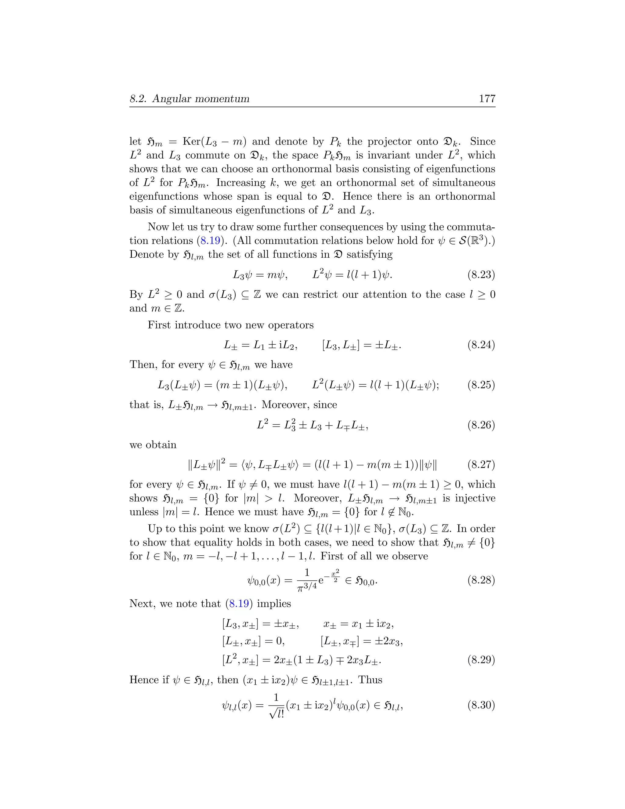 8.2. Angular momentum                                                     177


let Hm = Ker(L3 − m) and denote by Pk the projector onto Dk . Since
L2 and L3 commute on Dk , the space Pk Hm is invariant under L2 , which
shows that we can choose an orthonormal basis consisting of eigenfunctions
of L2 for Pk Hm . Increasing k, we get an orthonormal set of simultaneous
eigenfunctions whose span is equal to D. Hence there is an orthonormal
basis of simultaneous eigenfunctions of L2 and L3 .
    Now let us try to draw some further consequences by using the commuta-
tion relations (8.19). (All commutation relations below hold for ψ ∈ S(R3 ).)
Denote by Hl,m the set of all functions in D satisfying
                        L3 ψ = mψ,       L2 ψ = l(l + 1)ψ.             (8.23)
By L2 ≥ 0 and σ(L3 ) ⊆ Z we can restrict our attention to the case l ≥ 0
and m ∈ Z.
   First introduce two new operators
                    L± = L1 ± iL2 ,        [L3 , L± ] = ±L± .          (8.24)
Then, for every ψ ∈ Hl,m we have
      L3 (L± ψ) = (m ± 1)(L± ψ),         L2 (L± ψ) = l(l + 1)(L± ψ);   (8.25)
that is, L± Hl,m → Hl,m±1 . Moreover, since
                             L2 = L2 ± L3 + L L± ,
                                   3                                   (8.26)
we obtain
                    2
             L± ψ       = ψ, L L± ψ = (l(l + 1) − m(m ± 1)) ψ          (8.27)
for every ψ ∈ Hl,m . If ψ = 0, we must have l(l + 1) − m(m ± 1) ≥ 0, which
shows Hl,m = {0} for |m|  l. Moreover, L± Hl,m → Hl,m±1 is injective
unless |m| = l. Hence we must have Hl,m = {0} for l ∈ N0 .
    Up to this point we know σ(L2 ) ⊆ {l(l + 1)|l ∈ N0 }, σ(L3 ) ⊆ Z. In order
to show that equality holds in both cases, we need to show that Hl,m = {0}
for l ∈ N0 , m = −l, −l + 1, . . . , l − 1, l. First of all we observe
                                          1      x2
                         ψ0,0 (x) = 3/4 e− 2 ∈ H0,0 .                   (8.28)
                                        π
Next, we note that (8.19) implies
                    [L3 , x± ] = ±x± ,      x± = x1 ± ix2 ,
                    [L± , x± ] = 0,        [L± , x ] = ±2x3 ,
                    [L2 , x± ] = 2x± (1 ± L3 )   2x3 L± .              (8.29)
Hence if ψ ∈ Hl,l , then (x1 ± ix2 )ψ ∈ Hl±1,l±1 . Thus
                                1
                    ψl,l (x) = √ (x1 ± ix2 )l ψ0,0 (x) ∈ Hl,l ,        (8.30)
                                 l!
 