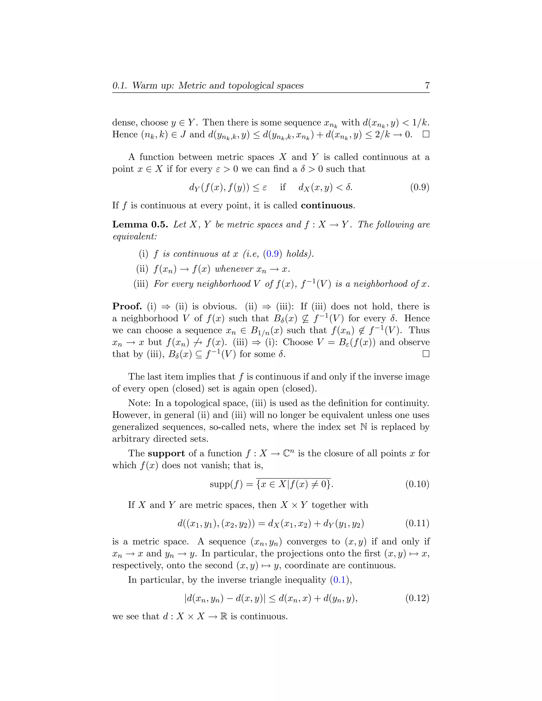 0.1. Warm up: Metric and topological spaces                                     7


dense, choose y ∈ Y . Then there is some sequence xnk with d(xnk , y) < 1/k.
Hence (nk , k) ∈ J and d(ynk ,k , y) ≤ d(ynk ,k , xnk ) + d(xnk , y) ≤ 2/k → 0.

    A function between metric spaces X and Y is called continuous at a
point x ∈ X if for every ε > 0 we can ﬁnd a δ > 0 such that
                   dY (f (x), f (y)) ≤ ε       if   dX (x, y) < δ.           (0.9)
If f is continuous at every point, it is called continuous.
Lemma 0.5. Let X, Y be metric spaces and f : X → Y . The following are
equivalent:
      (i) f is continuous at x (i.e, (0.9) holds).
     (ii) f (xn ) → f (x) whenever xn → x.
     (iii) For every neighborhood V of f (x), f −1 (V ) is a neighborhood of x.

Proof. (i) ⇒ (ii) is obvious. (ii) ⇒ (iii): If (iii) does not hold, there is
a neighborhood V of f (x) such that Bδ (x) ⊆ f −1 (V ) for every δ. Hence
we can choose a sequence xn ∈ B1/n (x) such that f (xn ) ∈ f −1 (V ). Thus
xn → x but f (xn ) → f (x). (iii) ⇒ (i): Choose V = Bε (f (x)) and observe
that by (iii), Bδ (x) ⊆ f −1 (V ) for some δ.

    The last item implies that f is continuous if and only if the inverse image
of every open (closed) set is again open (closed).
    Note: In a topological space, (iii) is used as the deﬁnition for continuity.
However, in general (ii) and (iii) will no longer be equivalent unless one uses
generalized sequences, so-called nets, where the index set N is replaced by
arbitrary directed sets.
   The support of a function f : X → Cn is the closure of all points x for
which f (x) does not vanish; that is,
                         supp(f ) = {x ∈ X|f (x) = 0}.                      (0.10)

   If X and Y are metric spaces, then X × Y together with
                d((x1 , y1 ), (x2 , y2 )) = dX (x1 , x2 ) + dY (y1 , y2 )   (0.11)
is a metric space. A sequence (xn , yn ) converges to (x, y) if and only if
xn → x and yn → y. In particular, the projections onto the ﬁrst (x, y) → x,
respectively, onto the second (x, y) → y, coordinate are continuous.
   In particular, by the inverse triangle inequality (0.1),
                  |d(xn , yn ) − d(x, y)| ≤ d(xn , x) + d(yn , y),          (0.12)
we see that d : X × X → R is continuous.
 