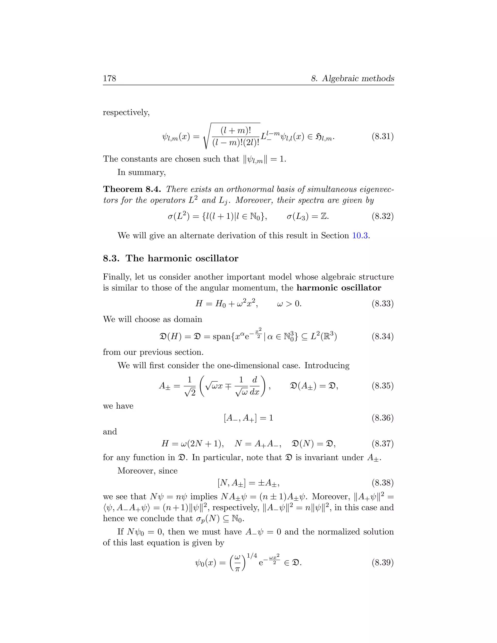 178                                                                    8. Algebraic methods


respectively,

                                      (l + m)!
                  ψl,m (x) =                    Ll−m ψl,l (x) ∈ Hl,m .               (8.31)
                                   (l − m)!(2l)! −
The constants are chosen such that ψl,m = 1.
      In summary,
Theorem 8.4. There exists an orthonormal basis of simultaneous eigenvec-
tors for the operators L2 and Lj . Moreover, their spectra are given by
                    σ(L2 ) = {l(l + 1)|l ∈ N0 },                σ(L3 ) = Z.          (8.32)

      We will give an alternate derivation of this result in Section 10.3.

8.3. The harmonic oscillator
Finally, let us consider another important model whose algebraic structure
is similar to those of the angular momentum, the harmonic oscillator
                           H = H0 + ω 2 x2 ,                  ω  0.                 (8.33)
We will choose as domain
                                                 x2
                 D(H) = D = span{xα e−            2   | α ∈ N3 } ⊆ L2 (R3 )
                                                             0                       (8.34)
from our previous section.
      We will ﬁrst consider the one-dimensional case. Introducing
                      1        √            1 d
                 A± = √            ωx      √              ,      D(A± ) = D,         (8.35)
                        2                    ω dx
we have
                                        [A− , A+ ] = 1                               (8.36)
and
                 H = ω(2N + 1),            N = A+ A− ,           D(N ) = D,          (8.37)
for any function in D. In particular, note that D is invariant under A± .
      Moreover, since
                                    [N, A± ] = ±A± ,                                 (8.38)
we see that N ψ = nψ implies N A± ψ = (n ± 1)A± ψ. Moreover, A+ ψ 2 =
 ψ, A− A+ ψ = (n + 1) ψ 2 , respectively, A− ψ 2 = n ψ 2 , in this case and
hence we conclude that σp (N ) ⊆ N0 .
    If N ψ0 = 0, then we must have A− ψ = 0 and the normalized solution
of this last equation is given by
                                           ω   1/4        ωx2
                           ψ0 (x) =                  e−    2    ∈ D.                 (8.39)
                                           π
 