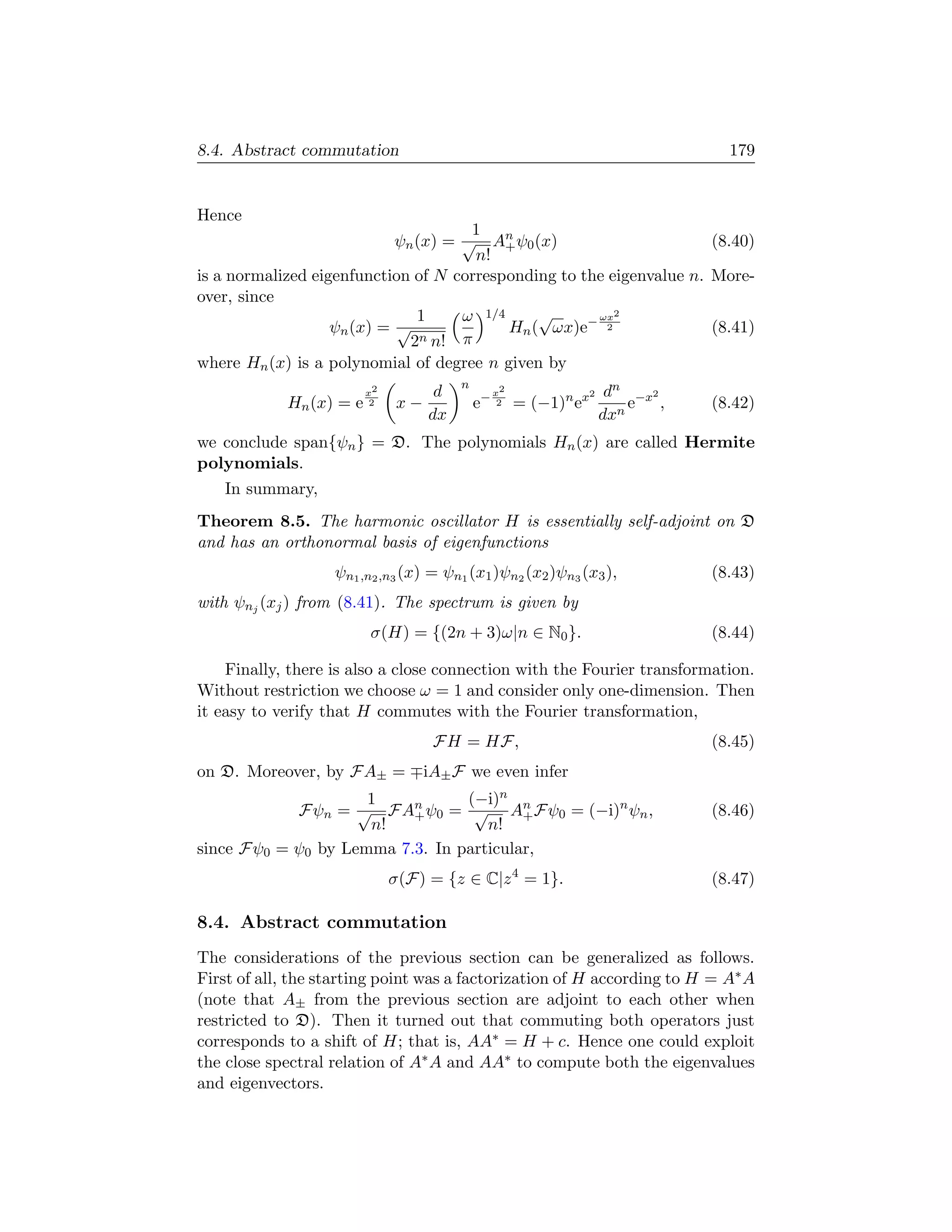 8.4. Abstract commutation                                                          179


Hence
                                      1
                            ψn (x) = √ An ψ0 (x)
                                           +                          (8.40)
                                      n!
is a normalized eigenfunction of N corresponding to the eigenvalue n. More-
over, since
                               1     ω 1/4     √      ωx2
                   ψn (x) = √              Hn ( ωx)e− 2               (8.41)
                              2n n! π
where Hn (x) is a polynomial of degree n given by
                                        n
                         x2         d            x2                2    dn −x2
            Hn (x) = e    2   x−            e−    2   = (−1)n ex           e ,   (8.42)
                                   dx                                  dxn
we conclude span{ψn } = D. The polynomials Hn (x) are called Hermite
polynomials.
   In summary,
Theorem 8.5. The harmonic oscillator H is essentially self-adjoint on D
and has an orthonormal basis of eigenfunctions
                   ψn1 ,n2 ,n3 (x) = ψn1 (x1 )ψn2 (x2 )ψn3 (x3 ),                (8.43)
with ψnj (xj ) from (8.41). The spectrum is given by
                         σ(H) = {(2n + 3)ω|n ∈ N0 }.                             (8.44)

    Finally, there is also a close connection with the Fourier transformation.
Without restriction we choose ω = 1 and consider only one-dimension. Then
it easy to verify that H commutes with the Fourier transformation,
                                    FH = HF,                                     (8.45)
on D. Moreover, by FA± =           iA± F we even infer
                     1           (−i)n
            Fψn = √ FAn ψ0 = √ An Fψ0 = (−i)n ψn ,
                          +              +                                       (8.46)
                     n!             n!
since Fψ0 = ψ0 by Lemma 7.3. In particular,
                              σ(F) = {z ∈ C|z 4 = 1}.                            (8.47)

8.4. Abstract commutation
The considerations of the previous section can be generalized as follows.
First of all, the starting point was a factorization of H according to H = A∗ A
(note that A± from the previous section are adjoint to each other when
restricted to D). Then it turned out that commuting both operators just
corresponds to a shift of H; that is, AA∗ = H + c. Hence one could exploit
the close spectral relation of A∗ A and AA∗ to compute both the eigenvalues
and eigenvectors.
 
