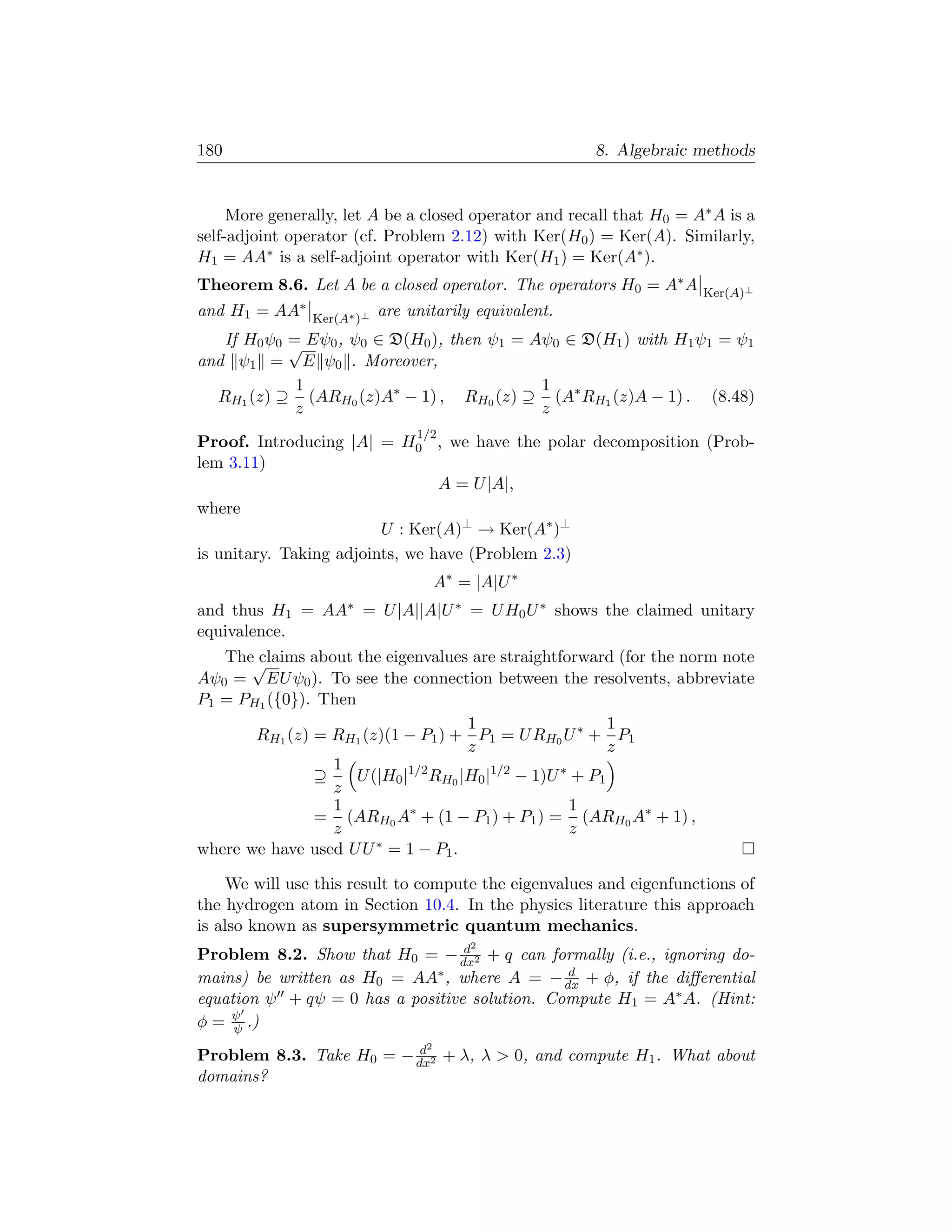 180                                                     8. Algebraic methods


     More generally, let A be a closed operator and recall that H0 = A∗ A is a
self-adjoint operator (cf. Problem 2.12) with Ker(H0 ) = Ker(A). Similarly,
H1 = AA∗ is a self-adjoint operator with Ker(H1 ) = Ker(A∗ ).
Theorem 8.6. Let A be a closed operator. The operators H0 = A∗ A      Ker(A)⊥
and H1 = AA∗    Ker(A∗ )⊥
                            are unitarily equivalent.
   If H0 ψ0 = Eψ0 , ψ0 ∈ D(H0 ), then ψ1 = Aψ0 ∈ D(H1 ) with H1 ψ1 = ψ1
            √
and ψ1 = E ψ0 . Moreover,
             1                              1
  RH1 (z) ⊇ (ARH0 (z)A∗ − 1) , RH0 (z) ⊇ (A∗ RH1 (z)A − 1) . (8.48)
             z                              z
                                 1/2
Proof. Introducing |A| = H0 , we have the polar decomposition (Prob-
lem 3.11)
                                 A = U |A|,
where
                         U : Ker(A)⊥ → Ker(A∗ )⊥
is unitary. Taking adjoints, we have (Problem 2.3)
                                       A∗ = |A|U ∗
and thus H1 = AA∗ = U |A||A|U ∗ = U H0 U ∗ shows the claimed unitary
equivalence.
   The√claims about the eigenvalues are straightforward (for the norm note
Aψ0 = EU ψ0 ). To see the connection between the resolvents, abbreviate
P1 = PH1 ({0}). Then
                                      1                    1
       RH1 (z) = RH1 (z)(1 − P1 ) + P1 = U RH0 U ∗ + P1
                                      z                    z
                 1
               ⊇     U (|H0 |1/2 RH0 |H0 |1/2 − 1)U ∗ + P1
                 z
                 1                                   1
               = (ARH0 A∗ + (1 − P1 ) + P1 ) = (ARH0 A∗ + 1) ,
                 z                                   z
where we have used U U ∗ = 1 − P1 .

    We will use this result to compute the eigenvalues and eigenfunctions of
the hydrogen atom in Section 10.4. In the physics literature this approach
is also known as supersymmetric quantum mechanics.
                                  d        2
Problem 8.2. Show that H0 = − dx2 + q can formally (i.e., ignoring do-
mains) be written as H0 = AA  ∗ , where A = − d + φ, if the diﬀerential
                                               dx
equation ψ + qψ = 0 has a positive solution. Compute H1 = A∗ A. (Hint:
φ = ψ .)
     ψ
                          d        2
Problem 8.3. Take H0 = − dx2 + λ, λ  0, and compute H1 . What about
domains?
 