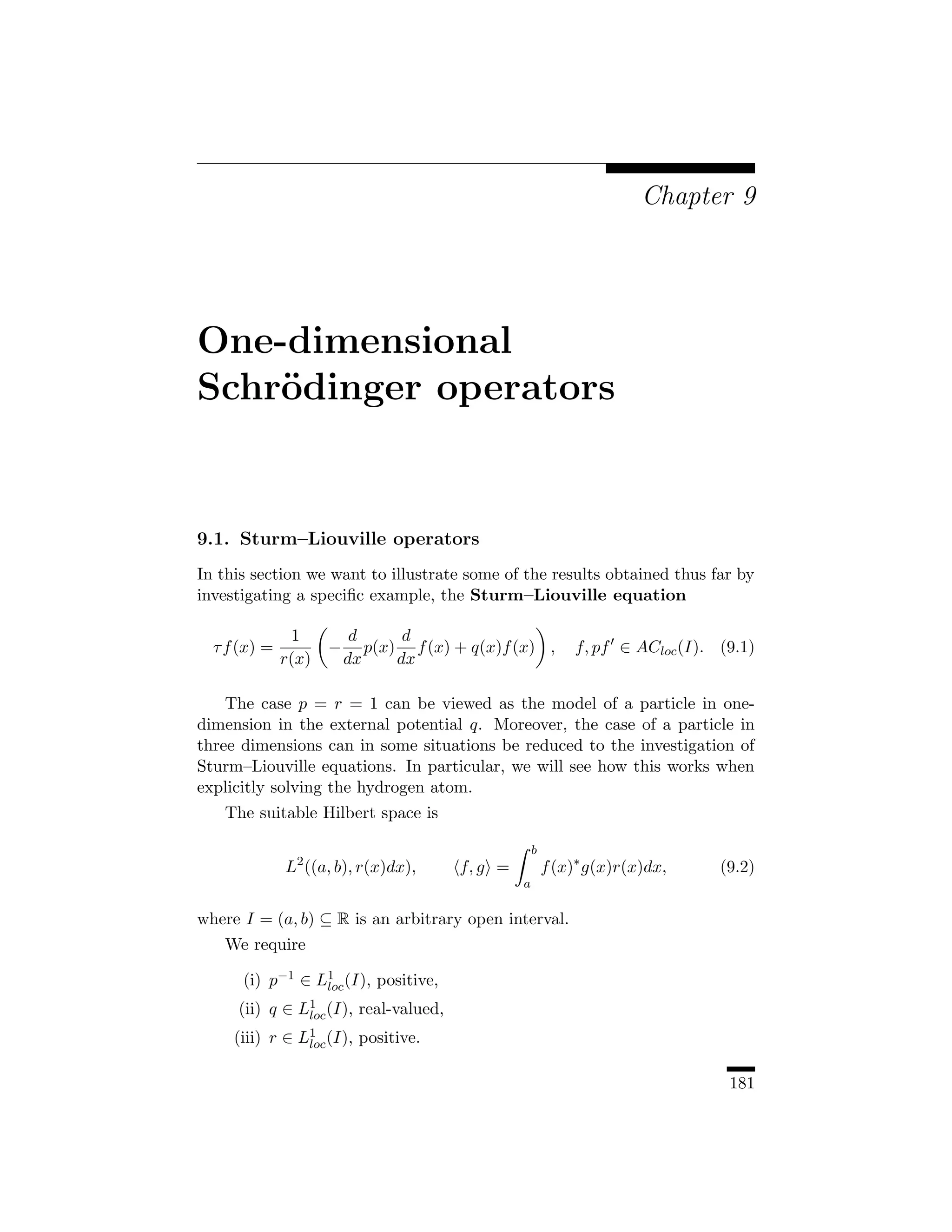 Chapter 9




One-dimensional
Schr¨dinger operators
    o


9.1. Sturm–Liouville operators
In this section we want to illustrate some of the results obtained thus far by
investigating a speciﬁc example, the Sturm–Liouville equation

               1          d      d
  τ f (x) =          −      p(x) f (x) + q(x)f (x) ,        f, pf ∈ ACloc (I). (9.1)
              r(x)       dx     dx

    The case p = r = 1 can be viewed as the model of a particle in one-
dimension in the external potential q. Moreover, the case of a particle in
three dimensions can in some situations be reduced to the investigation of
Sturm–Liouville equations. In particular, we will see how this works when
explicitly solving the hydrogen atom.
   The suitable Hilbert space is

                                                    b
              L2 ((a, b), r(x)dx),     f, g =           f (x)∗ g(x)r(x)dx,     (9.2)
                                                a

where I = (a, b) ⊆ R is an arbitrary open interval.
   We require

      (i) p−1 ∈ L1 (I), positive,
                 loc
     (ii) q ∈ L1 (I), real-valued,
               loc
     (iii) r ∈ L1 (I), positive.
                loc


                                                                                181
 