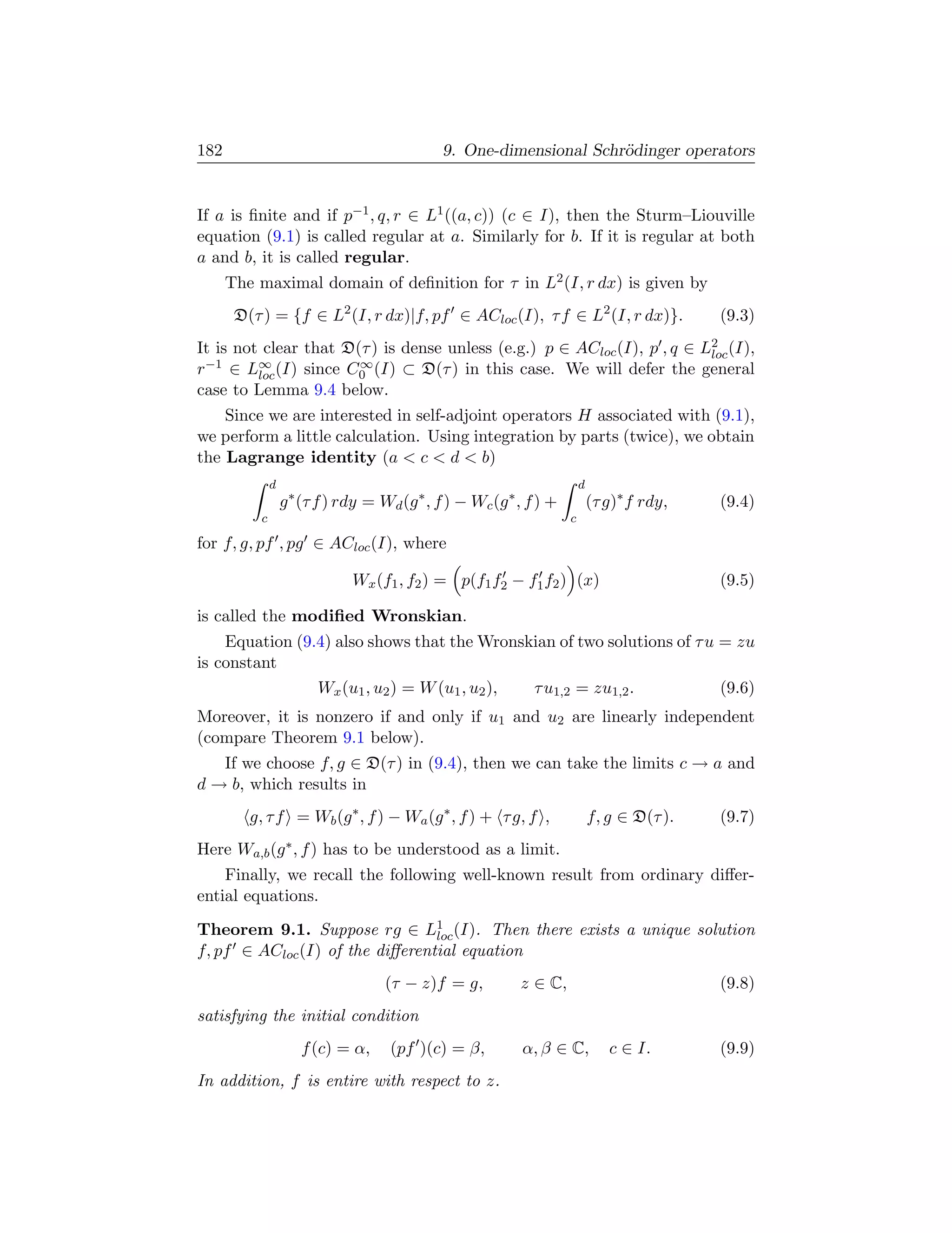 182                                           9. One-dimensional Schr¨dinger operators
                                                                     o


If a is ﬁnite and if p−1 , q, r ∈ L1 ((a, c)) (c ∈ I), then the Sturm–Liouville
equation (9.1) is called regular at a. Similarly for b. If it is regular at both
a and b, it is called regular.
      The maximal domain of deﬁnition for τ in L2 (I, r dx) is given by
       D(τ ) = {f ∈ L2 (I, r dx)|f, pf ∈ ACloc (I), τ f ∈ L2 (I, r dx)}.                     (9.3)
It is not clear that D(τ ) is dense unless (e.g.) p ∈ ACloc (I), p , q ∈ L2 (I),
                                                                          loc
r−1 ∈ L∞ (I) since C0 (I) ⊂ D(τ ) in this case. We will defer the general
         loc
                       ∞

case to Lemma 9.4 below.
    Since we are interested in self-adjoint operators H associated with (9.1),
we perform a little calculation. Using integration by parts (twice), we obtain
the Lagrange identity (a  c  d  b)
              d                                                          d
                  g ∗ (τ f ) rdy = Wd (g ∗ , f ) − Wc (g ∗ , f ) +           (τ g)∗ f rdy,   (9.4)
          c                                                          c

for f, g, pf , pg ∈ ACloc (I), where

                              Wx (f1 , f2 ) = p(f1 f2 − f1 f2 ) (x)                          (9.5)

is called the modiﬁed Wronskian.
    Equation (9.4) also shows that the Wronskian of two solutions of τ u = zu
is constant
                Wx (u1 , u2 ) = W (u1 , u2 ), τ u1,2 = zu1,2 .           (9.6)
Moreover, it is nonzero if and only if u1 and u2 are linearly independent
(compare Theorem 9.1 below).
   If we choose f, g ∈ D(τ ) in (9.4), then we can take the limits c → a and
d → b, which results in
         g, τ f = Wb (g ∗ , f ) − Wa (g ∗ , f ) + τ g, f ,                   f, g ∈ D(τ ).   (9.7)
Here Wa,b (g ∗ , f ) has to be understood as a limit.
    Finally, we recall the following well-known result from ordinary diﬀer-
ential equations.
Theorem 9.1. Suppose rg ∈ L1 (I). Then there exists a unique solution
                                 loc
f, pf ∈ ACloc (I) of the diﬀerential equation
                                    (τ − z)f = g,          z ∈ C,                            (9.8)
satisfying the initial condition
                     f (c) = α,      (pf )(c) = β,         α, β ∈ C,            c ∈ I.       (9.9)
In addition, f is entire with respect to z.
 