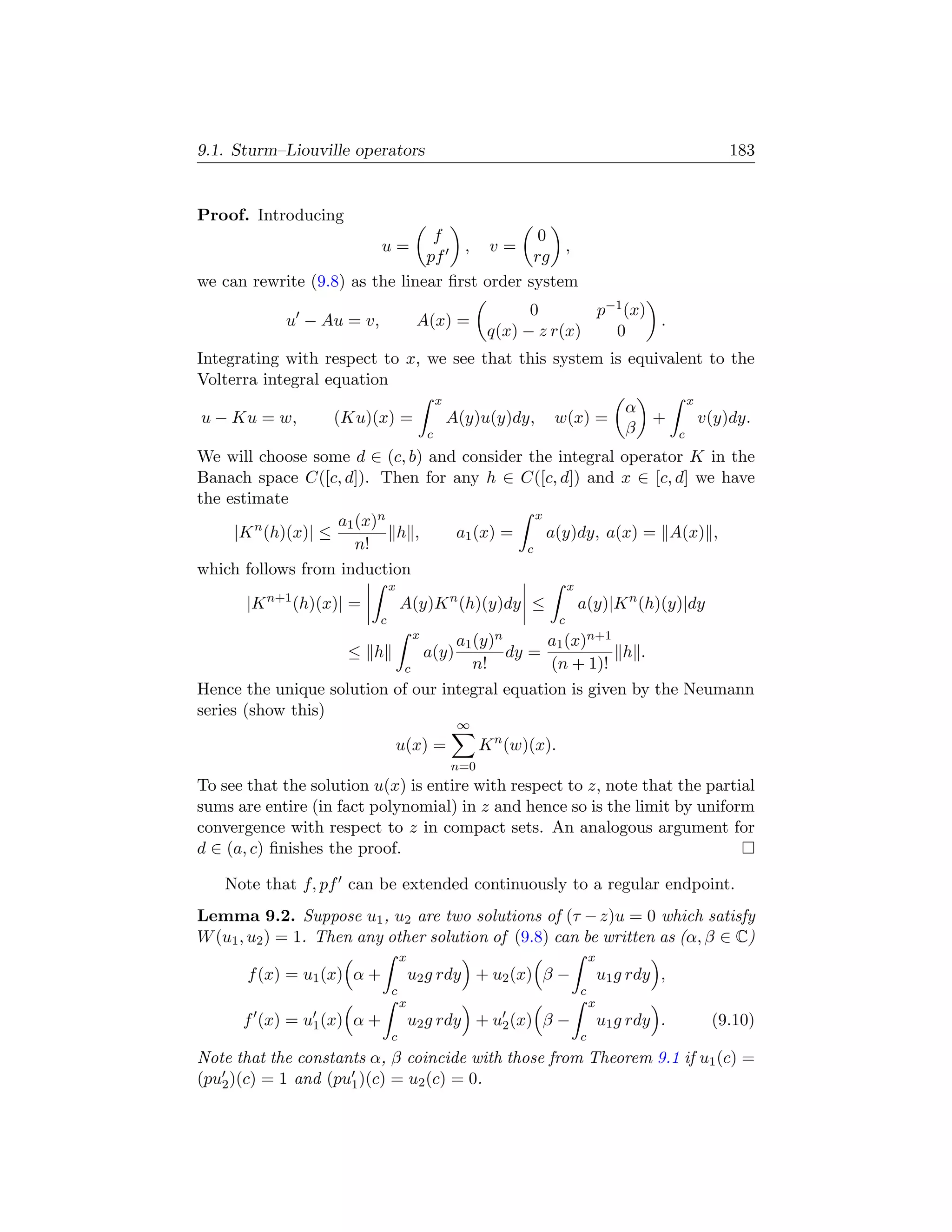 9.1. Sturm–Liouville operators                                                                                 183


Proof. Introducing
                                 f              0
                            u=       , v=          ,
                                pf             rg
we can rewrite (9.8) as the linear ﬁrst order system
                                                               0       p−1 (x)
            u − Au = v,                A(x) =                                  .
                                                         q(x) − z r(x)   0
Integrating with respect to x, we see that this system is equivalent to the
Volterra integral equation
                                              x                                                        x
                                                                                          α
u − Ku = w,        (Ku)(x) =                      A(y)u(y)dy,     w(x) =                    +              v(y)dy.
                                          c                                               β        c
We will choose some d ∈ (c, b) and consider the integral operator K in the
Banach space C([c, d]). Then for any h ∈ C([c, d]) and x ∈ [c, d] we have
the estimate
                                              x
                    a1 (x)n
     |K n (h)(x)| ≤         h ,   a1 (x) =      a(y)dy, a(x) = A(x) ,
                       n!                   c
which follows from induction
                              x                                           x
       |K n+1 (h)(x)| =           A(y)K n (h)(y)dy ≤                          a(y)|K n (h)(y)|dy
                          c                                           c
                                      x
                                               a1 (y)n      a1 (x)n+1
                     ≤ h                  a(y)         dy =           h .
                                  c               n!        (n + 1)!
Hence the unique solution of our integral equation is given by the Neumann
series (show this)
                                                   ∞
                              u(x) =                    K n (w)(x).
                                                  n=0
To see that the solution u(x) is entire with respect to z, note that the partial
sums are entire (in fact polynomial) in z and hence so is the limit by uniform
convergence with respect to z in compact sets. An analogous argument for
d ∈ (a, c) ﬁnishes the proof.

   Note that f, pf can be extended continuously to a regular endpoint.
Lemma 9.2. Suppose u1 , u2 are two solutions of (τ − z)u = 0 which satisfy
W (u1 , u2 ) = 1. Then any other solution of (9.8) can be written as (α, β ∈ C)
                                  x                                               x
       f (x) = u1 (x) α +             u2 g rdy + u2 (x) β −                           u1 g rdy ,
                              c                                               c
                                  x                                               x
      f (x) = u1 (x) α +              u2 g rdy + u2 (x) β −                           u1 g rdy .            (9.10)
                              c                                               c
Note that the constants α, β coincide with those from Theorem 9.1 if u1 (c) =
(pu2 )(c) = 1 and (pu1 )(c) = u2 (c) = 0.
 