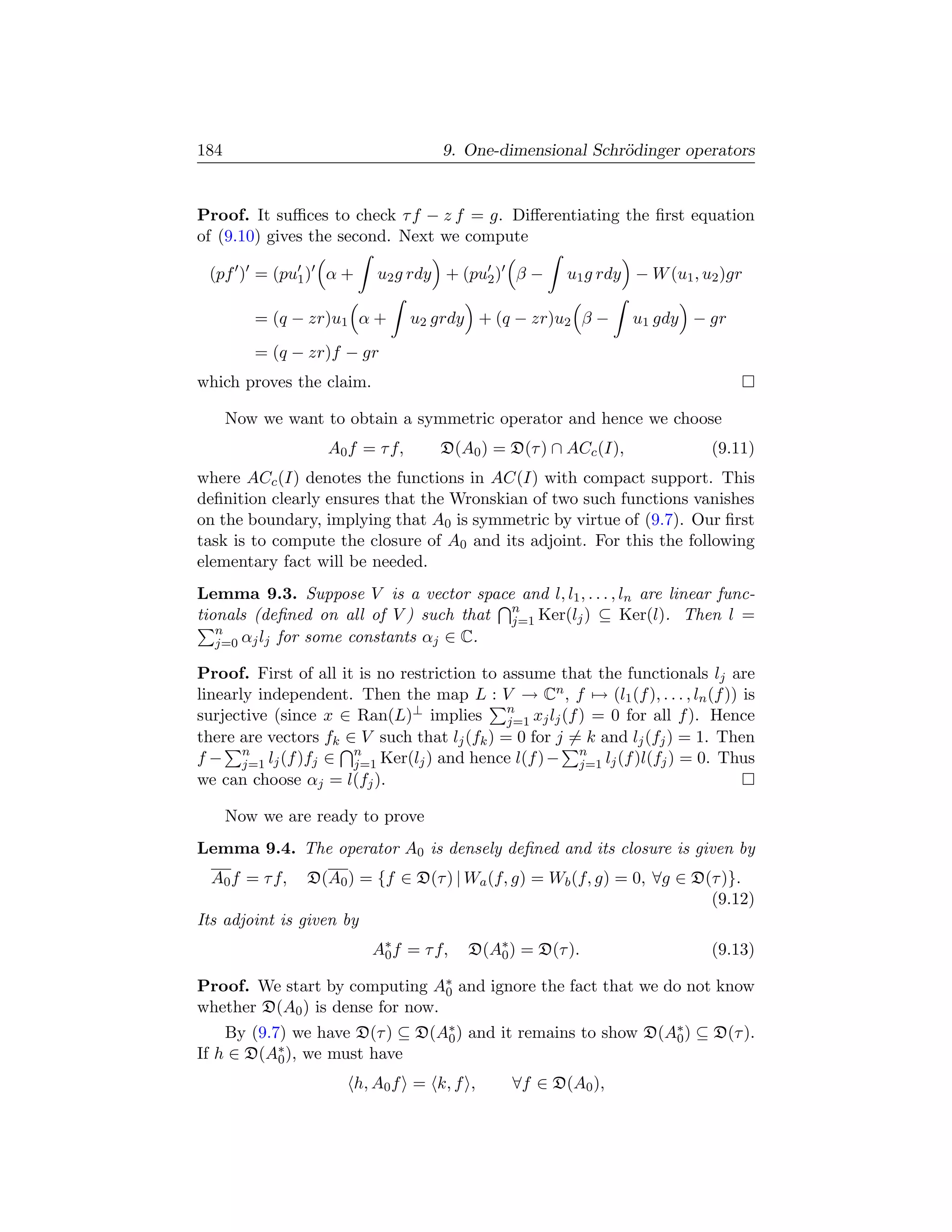 184                                 9. One-dimensional Schr¨dinger operators
                                                           o


Proof. It suﬃces to check τ f − z f = g. Diﬀerentiating the ﬁrst equation
of (9.10) gives the second. Next we compute

 (pf ) = (pu1 ) α +       u2 g rdy + (pu2 ) β −      u1 g rdy − W (u1 , u2 )gr

         = (q − zr)u1 α +       u2 grdy + (q − zr)u2 β −       u1 gdy − gr

         = (q − zr)f − gr
which proves the claim.

      Now we want to obtain a symmetric operator and hence we choose
                  A0 f = τ f,      D(A0 ) = D(τ ) ∩ ACc (I),              (9.11)
where ACc (I) denotes the functions in AC(I) with compact support. This
deﬁnition clearly ensures that the Wronskian of two such functions vanishes
on the boundary, implying that A0 is symmetric by virtue of (9.7). Our ﬁrst
task is to compute the closure of A0 and its adjoint. For this the following
elementary fact will be needed.
Lemma 9.3. Suppose V is a vector space and l, l1 , . . . , ln are linear func-
tionals (deﬁned on all of V ) such that n Ker(lj ) ⊆ Ker(l). Then l =
                                        j=1
   n
   j=0 αj lj for some constants αj ∈ C.

Proof. First of all it is no restriction to assume that the functionals lj are
linearly independent. Then the map L : V → Cn , f → (l1 (f ), . . . , ln (f )) is
surjective (since x ∈ Ran(L)⊥ implies n xj lj (f ) = 0 for all f ). Hence
                                             j=1
there are vectors fk ∈ V such that lj (fk ) = 0 for j = k and lj (fj ) = 1. Then
f − n lj (f )fj ∈ n Ker(lj ) and hence l(f ) − n lj (f )l(fj ) = 0. Thus
       j=1            j=1                              j=1
we can choose αj = l(fj ).

      Now we are ready to prove
Lemma 9.4. The operator A0 is densely deﬁned and its closure is given by
  A0 f = τ f,   D(A0 ) = {f ∈ D(τ ) | Wa (f, g) = Wb (f, g) = 0, ∀g ∈ D(τ )}.
                                                                        (9.12)
Its adjoint is given by
                          A∗ f = τ f,
                           0            D(A∗ ) = D(τ ).
                                           0                              (9.13)

Proof. We start by computing A∗ and ignore the fact that we do not know
                                 0
whether D(A0 ) is dense for now.
    By (9.7) we have D(τ ) ⊆ D(A∗ ) and it remains to show D(A∗ ) ⊆ D(τ ).
                                0                             0
If h ∈ D(A∗ ), we must have
           0

                      h, A0 f = k, f ,       ∀f ∈ D(A0 ),
 