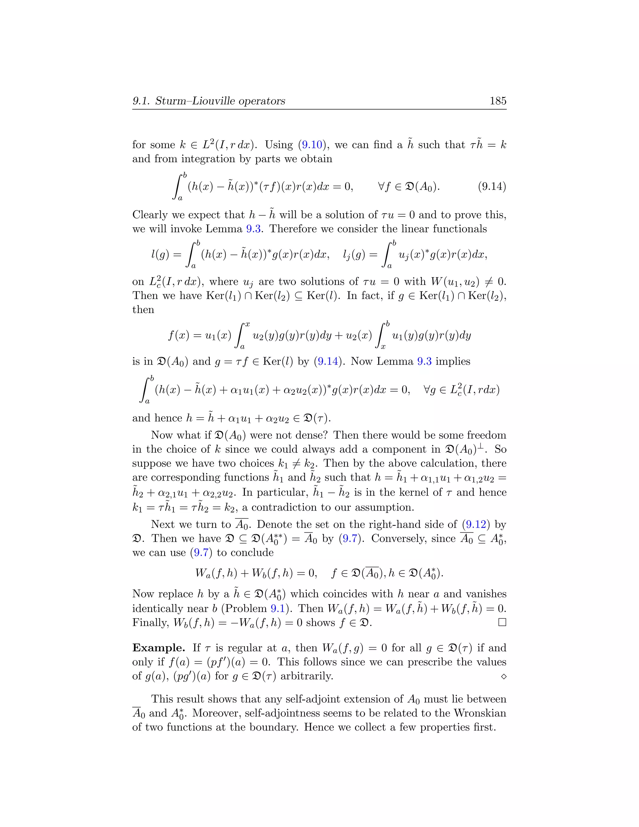 9.1. Sturm–Liouville operators                                                                              185


                                                      ˜             ˜
for some k ∈ L2 (I, r dx). Using (9.10), we can ﬁnd a h such that τ h = k
and from integration by parts we obtain
                  b
                      (h(x) − h(x))∗ (τ f )(x)r(x)dx = 0,
                              ˜                                           ∀f ∈ D(A0 ).                (9.14)
              a
                           ˜
Clearly we expect that h − h will be a solution of τ u = 0 and to prove this,
we will invoke Lemma 9.3. Therefore we consider the linear functionals
                          b                                                       b
      l(g) =                  (h(x) − h(x))∗ g(x)r(x)dx,
                                      ˜                        lj (g) =               uj (x)∗ g(x)r(x)dx,
                      a                                                       a

on L2 (I, r dx),
    c        where uj are two solutions of τ u = 0 with W (u1 , u2 ) = 0.
Then we have Ker(l1 ) ∩ Ker(l2 ) ⊆ Ker(l). In fact, if g ∈ Ker(l1 ) ∩ Ker(l2 ),
then
                                         x                                    b
            f (x) = u1 (x)                   u2 (y)g(y)r(y)dy + u2 (x)            u1 (y)g(y)r(y)dy
                                     a                                    x
is in D(A0 ) and g = τ f ∈ Ker(l) by (9.14). Now Lemma 9.3 implies
      b
          (h(x) − h(x) + α1 u1 (x) + α2 u2 (x))∗ g(x)r(x)dx = 0,
                  ˜                                                                        ∀g ∈ L2 (I, rdx)
                                                                                                 c
  a
              ˜
and hence h = h + α1 u1 + α2 u2 ∈ D(τ ).
     Now what if D(A0 ) were not dense? Then there would be some freedom
in the choice of k since we could always add a component in D(A0 )⊥ . So
suppose we have two choices k1 = k2 . Then by the above calculation, there
                                ˜       ˜                 ˜
are corresponding functions h1 and h2 such that h = h1 + α1,1 u1 + α1,2 u2 =
˜ 2 + α2,1 u1 + α2,2 u2 . In particular, h1 − h2 is in the kernel of τ and hence
h                                        ˜    ˜
       ˜       ˜
k1 = τ h1 = τ h2 = k2 , a contradiction to our assumption.
   Next we turn to A0 . Denote the set on the right-hand side of (9.12) by
D. Then we have D ⊆ D(A∗∗ ) = A0 by (9.7). Conversely, since A0 ⊆ A∗ ,
                             0                                           0
we can use (9.7) to conclude
                       Wa (f, h) + Wb (f, h) = 0,            f ∈ D(A0 ), h ∈ D(A∗ ).
                                                                                0
                     ˜
Now replace h by a h ∈ D(A∗ ) which coincides with h near a and vanishes
                              0
                                                          ˜           ˜
identically near b (Problem 9.1). Then Wa (f, h) = Wa (f, h) + Wb (f, h) = 0.
Finally, Wb (f, h) = −Wa (f, h) = 0 shows f ∈ D.

Example. If τ is regular at a, then Wa (f, g) = 0 for all g ∈ D(τ ) if and
only if f (a) = (pf )(a) = 0. This follows since we can prescribe the values
of g(a), (pg )(a) for g ∈ D(τ ) arbitrarily.

    This result shows that any self-adjoint extension of A0 must lie between
A0 and A∗ . Moreover, self-adjointness seems to be related to the Wronskian
          0
of two functions at the boundary. Hence we collect a few properties ﬁrst.
 