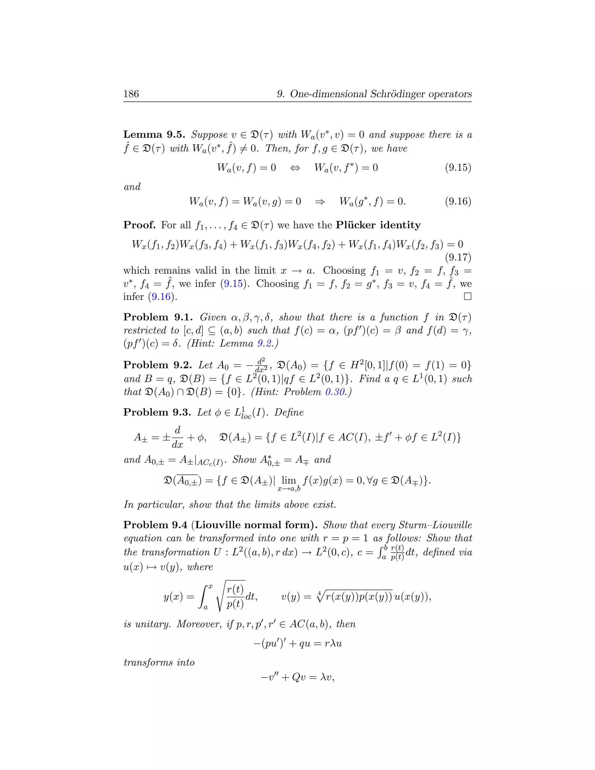 186                                           9. One-dimensional Schr¨dinger operators
                                                                     o


Lemma 9.5. Suppose v ∈ D(τ ) with Wa (v ∗ , v) = 0 and suppose there is a
ˆ                        ˆ
f ∈ D(τ ) with Wa (v ∗ , f ) = 0. Then, for f, g ∈ D(τ ), we have
                             Wa (v, f ) = 0     ⇔      Wa (v, f ∗ ) = 0              (9.15)
and
                 Wa (v, f ) = Wa (v, g) = 0            ⇒     Wa (g ∗ , f ) = 0.      (9.16)

Proof. For all f1 , . . . , f4 ∈ D(τ ) we have the Pl¨ cker identity
                                                     u
   Wx (f1 , f2 )Wx (f3 , f4 ) + Wx (f1 , f3 )Wx (f4 , f2 ) + Wx (f1 , f4 )Wx (f2 , f3 ) = 0
                                                                                       (9.17)
which remains valid in the limit x → a. Choosing f1 = v, f2 = f, f3 =
            ˆ
v ∗ , f4 = f , we infer (9.15). Choosing f1 = f, f2 = g ∗ , f3 = v, f4 = f , we         ˆ
infer (9.16).
Problem 9.1. Given α, β, γ, δ, show that there is a function f in D(τ )
restricted to [c, d] ⊆ (a, b) such that f (c) = α, (pf )(c) = β and f (d) = γ,
(pf )(c) = δ. (Hint: Lemma 9.2.)
                           d              2
Problem 9.2. Let A0 = − dx2 , D(A0 ) = {f ∈ H 2 [0, 1]|f (0) = f (1) = 0}
and B = q, D(B) = {f ∈ L2 (0, 1)|qf ∈ L2 (0, 1)}. Find a q ∈ L1 (0, 1) such
that D(A0 ) ∩ D(B) = {0}. (Hint: Problem 0.30.)
Problem 9.3. Let φ ∈ L1 (I). Deﬁne
                      loc
            d
  A± = ±      + φ, D(A± ) = {f ∈ L2 (I)|f ∈ AC(I), ±f + φf ∈ L2 (I)}
           dx
and A0,±   = A± |ACc (I) . Show A∗ = A and
                                 0,±

          D(A0,± ) = {f ∈ D(A± )| lim f (x)g(x) = 0, ∀g ∈ D(A )}.
                                              x→a,b

In particular, show that the limits above exist.
Problem 9.4 (Liouville normal form). Show that every Sturm–Liouville
equation can be transformed into one with r = p = 1 as follows: Show that
                                                          b r(t)
the transformation U : L2 ((a, b), r dx) → L2 (0, c), c = a p(t) dt, deﬁned via
u(x) → v(y), where
                         x
                               r(t)                    4
          y(x) =                    dt,       v(y) =       r(x(y))p(x(y)) u(x(y)),
                     a         p(t)
is unitary. Moreover, if p, r, p , r ∈ AC(a, b), then
                                     −(pu ) + qu = rλu
transforms into
                                          −v + Qv = λv,
 