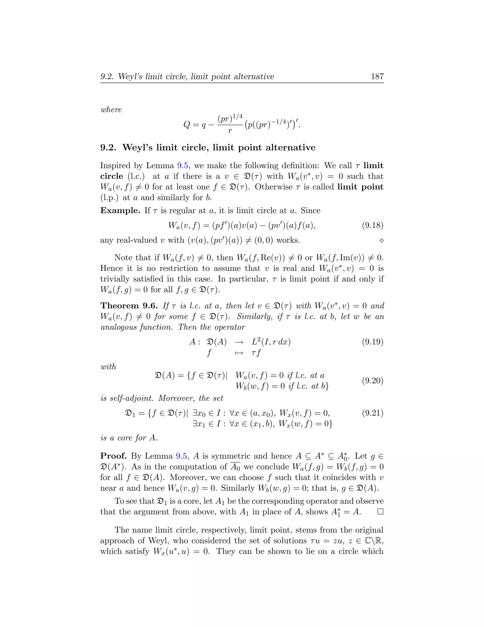 9.2. Weyl’s limit circle, limit point alternative                          187


where
                                 (pr)1/4
                        Q=q−             p((pr)−1/4 ) .
                                    r

9.2. Weyl’s limit circle, limit point alternative
Inspired by Lemma 9.5, we make the following deﬁnition: We call τ limit
circle (l.c.) at a if there is a v ∈ D(τ ) with Wa (v ∗ , v) = 0 such that
Wa (v, f ) = 0 for at least one f ∈ D(τ ). Otherwise τ is called limit point
(l.p.) at a and similarly for b.
Example. If τ is regular at a, it is limit circle at a. Since
                   Wa (v, f ) = (pf )(a)v(a) − (pv )(a)f (a),           (9.18)
any real-valued v with (v(a), (pv )(a)) = (0, 0) works.

    Note that if Wa (f, v) = 0, then Wa (f, Re(v)) = 0 or Wa (f, Im(v)) = 0.
Hence it is no restriction to assume that v is real and Wa (v ∗ , v) = 0 is
trivially satisﬁed in this case. In particular, τ is limit point if and only if
Wa (f, g) = 0 for all f, g ∈ D(τ ).
Theorem 9.6. If τ is l.c. at a, then let v ∈ D(τ ) with Wa (v ∗ , v) = 0 and
Wa (v, f ) = 0 for some f ∈ D(τ ). Similarly, if τ is l.c. at b, let w be an
analogous function. Then the operator
                         A : D(A) → L2 (I, r dx)                        (9.19)
                             f    → τf
with
                D(A) = {f ∈ D(τ )| Wa (v, f ) = 0 if l.c. at a
                                                                        (9.20)
                                   Wb (w, f ) = 0 if l.c. at b}
is self-adjoint. Moreover, the set
        D1 = {f ∈ D(τ )| ∃x0 ∈ I : ∀x ∈ (a, x0 ), Wx (v, f ) = 0,       (9.21)
                         ∃x1 ∈ I : ∀x ∈ (x1 , b), Wx (w, f ) = 0}
is a core for A.

Proof. By Lemma 9.5, A is symmetric and hence A ⊆ A∗ ⊆ A∗ . Let g ∈0
D(A∗ ). As in the computation of A0 we conclude Wa (f, g) = Wb (f, g) = 0
for all f ∈ D(A). Moreover, we can choose f such that it coincides with v
near a and hence Wa (v, g) = 0. Similarly Wb (w, g) = 0; that is, g ∈ D(A).
    To see that D1 is a core, let A1 be the corresponding operator and observe
that the argument from above, with A1 in place of A, shows A∗ = A.1

   The name limit circle, respectively, limit point, stems from the original
approach of Weyl, who considered the set of solutions τ u = zu, z ∈ CR,
which satisfy Wx (u∗ , u) = 0. They can be shown to lie on a circle which
 