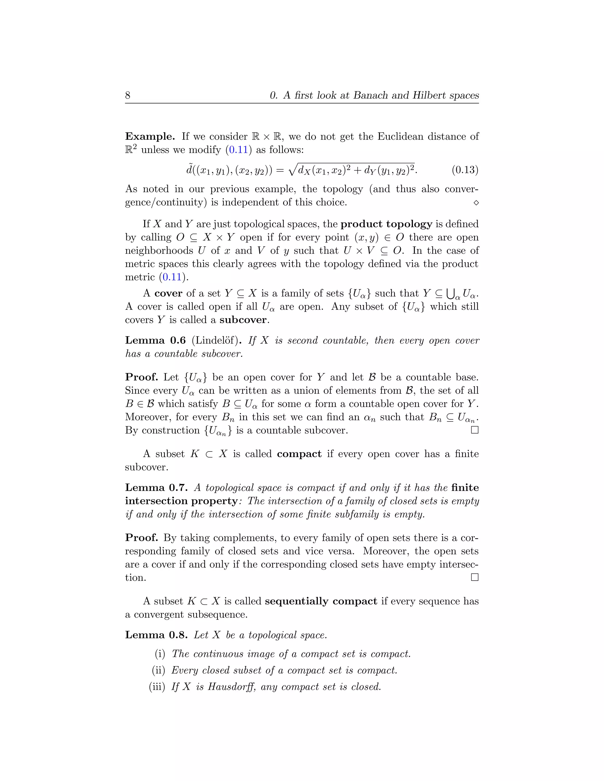 8                                  0. A ﬁrst look at Banach and Hilbert spaces


Example. If we consider R × R, we do not get the Euclidean distance of
R2 unless we modify (0.11) as follows:
             ˜
             d((x1 , y1 ), (x2 , y2 )) =   dX (x1 , x2 )2 + dY (y1 , y2 )2 .   (0.13)
As noted in our previous example, the topology (and thus also conver-
gence/continuity) is independent of this choice.

    If X and Y are just topological spaces, the product topology is deﬁned
by calling O ⊆ X × Y open if for every point (x, y) ∈ O there are open
neighborhoods U of x and V of y such that U × V ⊆ O. In the case of
metric spaces this clearly agrees with the topology deﬁned via the product
metric (0.11).
    A cover of a set Y ⊆ X is a family of sets {Uα } such that Y ⊆ α Uα .
A cover is called open if all Uα are open. Any subset of {Uα } which still
covers Y is called a subcover.
Lemma 0.6 (Lindel¨f). If X is second countable, then every open cover
                     o
has a countable subcover.

Proof. Let {Uα } be an open cover for Y and let B be a countable base.
Since every Uα can be written as a union of elements from B, the set of all
B ∈ B which satisfy B ⊆ Uα for some α form a countable open cover for Y .
Moreover, for every Bn in this set we can ﬁnd an αn such that Bn ⊆ Uαn .
By construction {Uαn } is a countable subcover.

   A subset K ⊂ X is called compact if every open cover has a ﬁnite
subcover.
Lemma 0.7. A topological space is compact if and only if it has the ﬁnite
intersection property: The intersection of a family of closed sets is empty
if and only if the intersection of some ﬁnite subfamily is empty.

Proof. By taking complements, to every family of open sets there is a cor-
responding family of closed sets and vice versa. Moreover, the open sets
are a cover if and only if the corresponding closed sets have empty intersec-
tion.

    A subset K ⊂ X is called sequentially compact if every sequence has
a convergent subsequence.
Lemma 0.8. Let X be a topological space.
      (i) The continuous image of a compact set is compact.
     (ii) Every closed subset of a compact set is compact.
     (iii) If X is Hausdorﬀ, any compact set is closed.
 