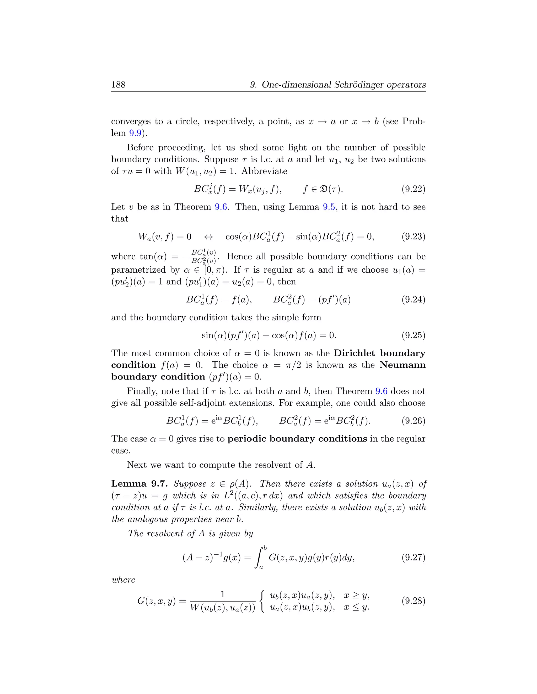 188                                     9. One-dimensional Schr¨dinger operators
                                                               o


converges to a circle, respectively, a point, as x → a or x → b (see Prob-
lem 9.9).
     Before proceeding, let us shed some light on the number of possible
boundary conditions. Suppose τ is l.c. at a and let u1 , u2 be two solutions
of τ u = 0 with W (u1 , u2 ) = 1. Abbreviate
                           j
                         BCx (f ) = Wx (uj , f ),           f ∈ D(τ ).           (9.22)
Let v be as in Theorem 9.6. Then, using Lemma 9.5, it is not hard to see
that
                                         1                2
        Wa (v, f ) = 0     ⇔     cos(α)BCa (f ) − sin(α)BCa (f ) = 0,            (9.23)
                         1
                       BCa (v)
where tan(α) = −         2. Hence all possible boundary conditions can be
                       BCa (v)
parametrized by α ∈ [0, π). If τ is regular at a and if we choose u1 (a) =
(pu2 )(a) = 1 and (pu1 )(a) = u2 (a) = 0, then
                      1                               2
                    BCa (f ) = f (a),               BCa (f ) = (pf )(a)          (9.24)
and the boundary condition takes the simple form
                           sin(α)(pf )(a) − cos(α)f (a) = 0.                     (9.25)
The most common choice of α = 0 is known as the Dirichlet boundary
condition f (a) = 0. The choice α = π/2 is known as the Neumann
boundary condition (pf )(a) = 0.
    Finally, note that if τ is l.c. at both a and b, then Theorem 9.6 does not
give all possible self-adjoint extensions. For example, one could also choose
               BCa (f ) = eiα BCb (f ),
                 1              1
                                                      BCa (f ) = eiα BCb (f ).
                                                        2              2
                                                                                 (9.26)
The case α = 0 gives rise to periodic boundary conditions in the regular
case.
      Next we want to compute the resolvent of A.
Lemma 9.7. Suppose z ∈ ρ(A). Then there exists a solution ua (z, x) of
(τ − z)u = g which is in L2 ((a, c), r dx) and which satisﬁes the boundary
condition at a if τ is l.c. at a. Similarly, there exists a solution ub (z, x) with
the analogous properties near b.
      The resolvent of A is given by
                                                b
                   (A − z)−1 g(x) =                 G(z, x, y)g(y)r(y)dy,        (9.27)
                                            a
where
                               1                    ub (z, x)ua (z, y), x ≥ y,
        G(z, x, y) =                                                             (9.28)
                       W (ub (z), ua (z))           ua (z, x)ub (z, y), x ≤ y.
 