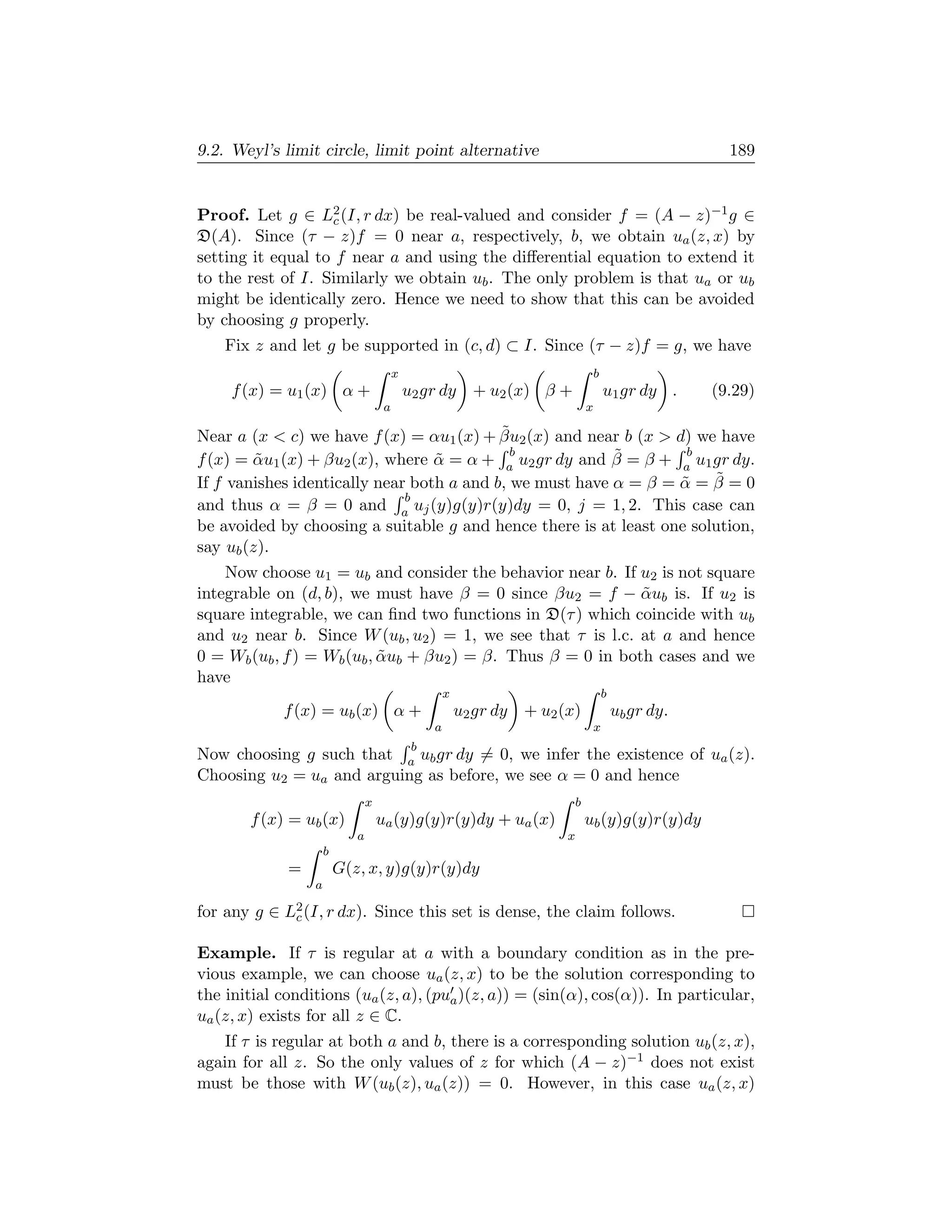 9.2. Weyl’s limit circle, limit point alternative                                                          189


Proof. Let g ∈ L2 (I, r dx) be real-valued and consider f = (A − z)−1 g ∈
                   c
D(A). Since (τ − z)f = 0 near a, respectively, b, we obtain ua (z, x) by
setting it equal to f near a and using the diﬀerential equation to extend it
to the rest of I. Similarly we obtain ub . The only problem is that ua or ub
might be identically zero. Hence we need to show that this can be avoided
by choosing g properly.
    Fix z and let g be supported in (c, d) ⊂ I. Since (τ − z)f = g, we have
                                         x                                           b
     f (x) = u1 (x) α +                      u2 gr dy + u2 (x) β +                       u1 gr dy .      (9.29)
                                     a                                           x

                                           ˜
Near a (x  c) we have f (x) = αu1 (x) + βu2 (x) and near b (x  d) we have
                                             b            ˜        b
f (x) = αu1 (x) + βu2 (x), where α = α + a u2 gr dy and β = β + a u1 gr dy.
         ˜                        ˜
                                                                       ˜
If f vanishes identically near both a and b, we must have α = β = α = β = 0
                                                                  ˜
                              b
and thus α = β = 0 and a uj (y)g(y)r(y)dy = 0, j = 1, 2. This case can
be avoided by choosing a suitable g and hence there is at least one solution,
say ub (z).
    Now choose u1 = ub and consider the behavior near b. If u2 is not square
integrable on (d, b), we must have β = 0 since βu2 = f − αub is. If u2 is
                                                              ˜
square integrable, we can ﬁnd two functions in D(τ ) which coincide with ub
and u2 near b. Since W (ub , u2 ) = 1, we see that τ is l.c. at a and hence
0 = Wb (ub , f ) = Wb (ub , αub + βu2 ) = β. Thus β = 0 in both cases and we
                            ˜
have
                                                      x                                  b
            f (x) = ub (x) α +                            u2 gr dy + u2 (x)                  ub gr dy.
                                                  a                                  x
                                              b
Now choosing g such that a ub gr dy = 0, we infer the existence of ua (z).
Choosing u2 = ua and arguing as before, we see α = 0 and hence
                                x                                            b
       f (x) = ub (x)               ua (y)g(y)r(y)dy + ua (x)                    ub (y)g(y)r(y)dy
                            a                                            x
                     b
             =           G(z, x, y)g(y)r(y)dy
                 a

for any g ∈ L2 (I, r dx). Since this set is dense, the claim follows.
             c

Example. If τ is regular at a with a boundary condition as in the pre-
vious example, we can choose ua (z, x) to be the solution corresponding to
the initial conditions (ua (z, a), (pua )(z, a)) = (sin(α), cos(α)). In particular,
ua (z, x) exists for all z ∈ C.
    If τ is regular at both a and b, there is a corresponding solution ub (z, x),
again for all z. So the only values of z for which (A − z)−1 does not exist
must be those with W (ub (z), ua (z)) = 0. However, in this case ua (z, x)
 