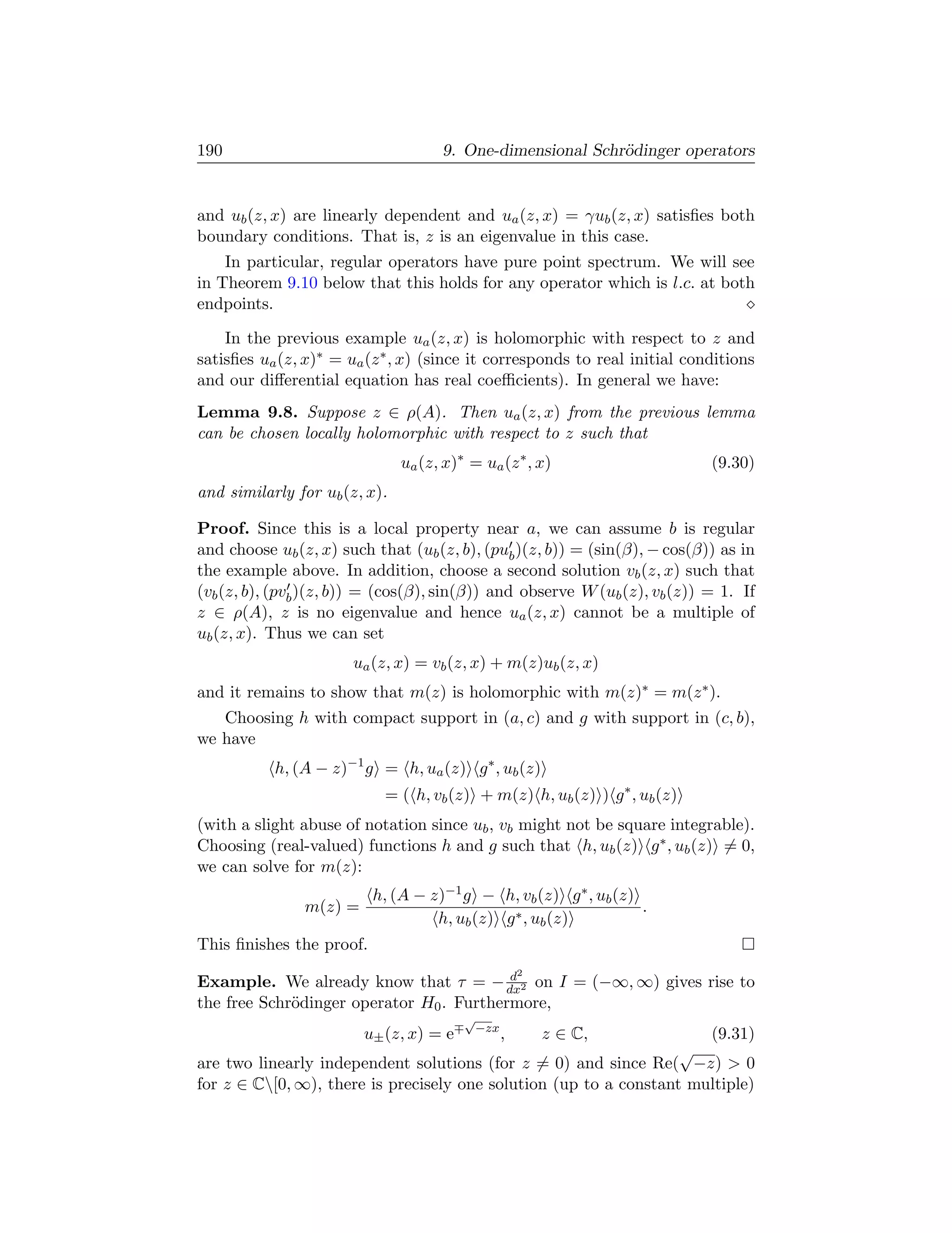 190                                  9. One-dimensional Schr¨dinger operators
                                                            o


and ub (z, x) are linearly dependent and ua (z, x) = γub (z, x) satisﬁes both
boundary conditions. That is, z is an eigenvalue in this case.
    In particular, regular operators have pure point spectrum. We will see
in Theorem 9.10 below that this holds for any operator which is l.c. at both
endpoints.

    In the previous example ua (z, x) is holomorphic with respect to z and
satisﬁes ua (z, x)∗ = ua (z ∗ , x) (since it corresponds to real initial conditions
and our diﬀerential equation has real coeﬃcients). In general we have:
Lemma 9.8. Suppose z ∈ ρ(A). Then ua (z, x) from the previous lemma
can be chosen locally holomorphic with respect to z such that
                               ua (z, x)∗ = ua (z ∗ , x)                    (9.30)
and similarly for ub (z, x).

Proof. Since this is a local property near a, we can assume b is regular
and choose ub (z, x) such that (ub (z, b), (pub )(z, b)) = (sin(β), − cos(β)) as in
the example above. In addition, choose a second solution vb (z, x) such that
(vb (z, b), (pvb )(z, b)) = (cos(β), sin(β)) and observe W (ub (z), vb (z)) = 1. If
z ∈ ρ(A), z is no eigenvalue and hence ua (z, x) cannot be a multiple of
ub (z, x). Thus we can set
                       ua (z, x) = vb (z, x) + m(z)ub (z, x)
and it remains to show that m(z) is holomorphic with m(z)∗ = m(z ∗ ).
   Choosing h with compact support in (a, c) and g with support in (c, b),
we have
           h, (A − z)−1 g = h, ua (z) g ∗ , ub (z)
                            = ( h, vb (z) + m(z) h, ub (z) ) g ∗ , ub (z)
(with a slight abuse of notation since ub , vb might not be square integrable).
Choosing (real-valued) functions h and g such that h, ub (z) g ∗ , ub (z) = 0,
we can solve for m(z):
                          h, (A − z)−1 g − h, vb (z) g ∗ , ub (z)
                m(z) =                                            .
                                   h, ub (z) g ∗ , ub (z)
This ﬁnishes the proof.
                                          d            2
Example. We already know that τ = − dx2 on I = (−∞, ∞) gives rise to
the free Schr¨dinger operator H0 . Furthermore,
             o
                                         √
                                             −zx
                         u± (z, x) = e             ,       z ∈ C,     (9.31)
                                                                   √
are two linearly independent solutions (for z = 0) and since Re( −z)  0
for z ∈ C[0, ∞), there is precisely one solution (up to a constant multiple)
 
