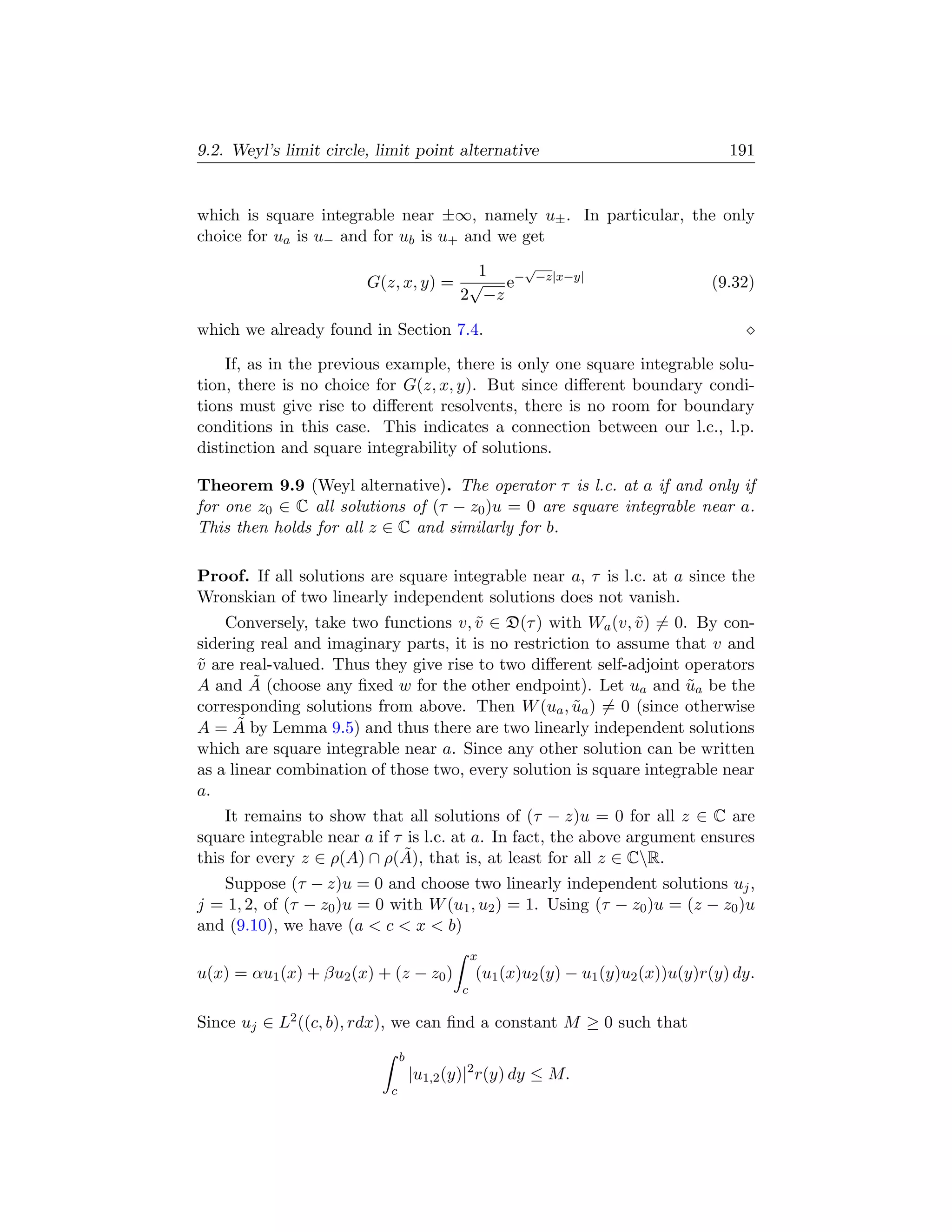 9.2. Weyl’s limit circle, limit point alternative                                   191


which is square integrable near ±∞, namely u± . In particular, the only
choice for ua is u− and for ub is u+ and we get

                                      1  √
                        G(z, x, y) = √ e− −z|x−y|                                (9.32)
                                    2 −z

which we already found in Section 7.4.

    If, as in the previous example, there is only one square integrable solu-
tion, there is no choice for G(z, x, y). But since diﬀerent boundary condi-
tions must give rise to diﬀerent resolvents, there is no room for boundary
conditions in this case. This indicates a connection between our l.c., l.p.
distinction and square integrability of solutions.

Theorem 9.9 (Weyl alternative). The operator τ is l.c. at a if and only if
for one z0 ∈ C all solutions of (τ − z0 )u = 0 are square integrable near a.
This then holds for all z ∈ C and similarly for b.

Proof. If all solutions are square integrable near a, τ is l.c. at a since the
Wronskian of two linearly independent solutions does not vanish.
    Conversely, take two functions v, v ∈ D(τ ) with Wa (v, v ) = 0. By con-
                                       ˜                     ˜
sidering real and imaginary parts, it is no restriction to assume that v and
v are real-valued. Thus they give rise to two diﬀerent self-adjoint operators
˜
        ˜
A and A (choose any ﬁxed w for the other endpoint). Let ua and ua be the
                                                                     ˜
corresponding solutions from above. Then W (ua , ua ) = 0 (since otherwise
                                                     ˜
      ˜
A = A by Lemma 9.5) and thus there are two linearly independent solutions
which are square integrable near a. Since any other solution can be written
as a linear combination of those two, every solution is square integrable near
a.
    It remains to show that all solutions of (τ − z)u = 0 for all z ∈ C are
square integrable near a if τ is l.c. at a. In fact, the above argument ensures
                             ˜
this for every z ∈ ρ(A) ∩ ρ(A), that is, at least for all z ∈ CR.
   Suppose (τ − z)u = 0 and choose two linearly independent solutions uj ,
j = 1, 2, of (τ − z0 )u = 0 with W (u1 , u2 ) = 1. Using (τ − z0 )u = (z − z0 )u
and (9.10), we have (a  c  x  b)
                                               x
u(x) = αu1 (x) + βu2 (x) + (z − z0 )           (u1 (x)u2 (y) − u1 (y)u2 (x))u(y)r(y) dy.
                                           c

Since uj ∈ L2 ((c, b), rdx), we can ﬁnd a constant M ≥ 0 such that
                               b
                                   |u1,2 (y)|2 r(y) dy ≤ M.
                           c
 
