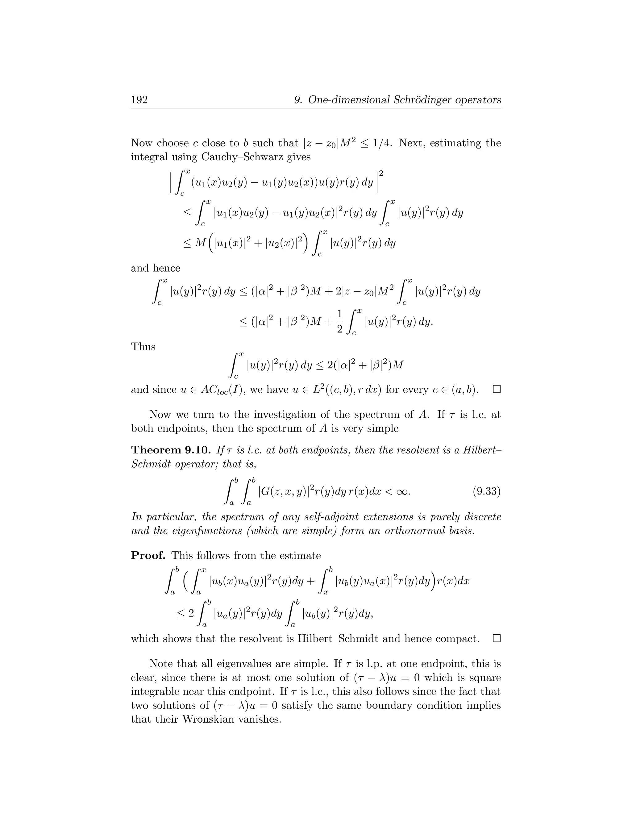 192                                                                       9. One-dimensional Schr¨dinger operators
                                                                                                 o


Now choose c close to b such that |z − z0 |M 2 ≤ 1/4. Next, estimating the
integral using Cauchy–Schwarz gives
                           x                                                                                   2
                               (u1 (x)u2 (y) − u1 (y)u2 (x))u(y)r(y) dy
                       c
                                        x                                                                              x
                       ≤                    |u1 (x)u2 (y) − u1 (y)u2 (x)|2 r(y) dy                                         |u(y)|2 r(y) dy
                                    c                                                                              c
                                                                                        x
                       ≤ M |u1 (x)|2 + |u2 (x)|2                                            |u(y)|2 r(y) dy
                                                                                    c
and hence
           x                                                                                                                    x
               |u(y)|2 r(y) dy ≤ (|α|2 + |β|2 )M + 2|z − z0 |M 2                                                                    |u(y)|2 r(y) dy
       c                                                                                                                    c
                                                                                                        x
                                                                                                1
                                                       ≤ (|α|2 + |β|2 )M +                                  |u(y)|2 r(y) dy.
                                                                                                2   c
Thus
                                                       x
                                                           |u(y)|2 r(y) dy ≤ 2(|α|2 + |β|2 )M
                                                   c
and since u ∈ ACloc (I), we have u ∈ L2 ((c, b), r dx) for every c ∈ (a, b).

   Now we turn to the investigation of the spectrum of A. If τ is l.c. at
both endpoints, then the spectrum of A is very simple
Theorem 9.10. If τ is l.c. at both endpoints, then the resolvent is a Hilbert–
Schmidt operator; that is,
                                                   b           b
                                                                   |G(z, x, y)|2 r(y)dy r(x)dx  ∞.                                              (9.33)
                                               a           a
In particular, the spectrum of any self-adjoint extensions is purely discrete
and the eigenfunctions (which are simple) form an orthonormal basis.

Proof. This follows from the estimate
                   b                x                                                       b
                                        |ub (x)ua (y)|2 r(y)dy +                                |ub (y)ua (x)|2 r(y)dy r(x)dx
               a                a                                                       x
                                        b                                    b
                   ≤2                       |ua (y)|2 r(y)dy                     |ub (y)|2 r(y)dy,
                                    a                                    a
which shows that the resolvent is Hilbert–Schmidt and hence compact.

    Note that all eigenvalues are simple. If τ is l.p. at one endpoint, this is
clear, since there is at most one solution of (τ − λ)u = 0 which is square
integrable near this endpoint. If τ is l.c., this also follows since the fact that
two solutions of (τ − λ)u = 0 satisfy the same boundary condition implies
that their Wronskian vanishes.
 