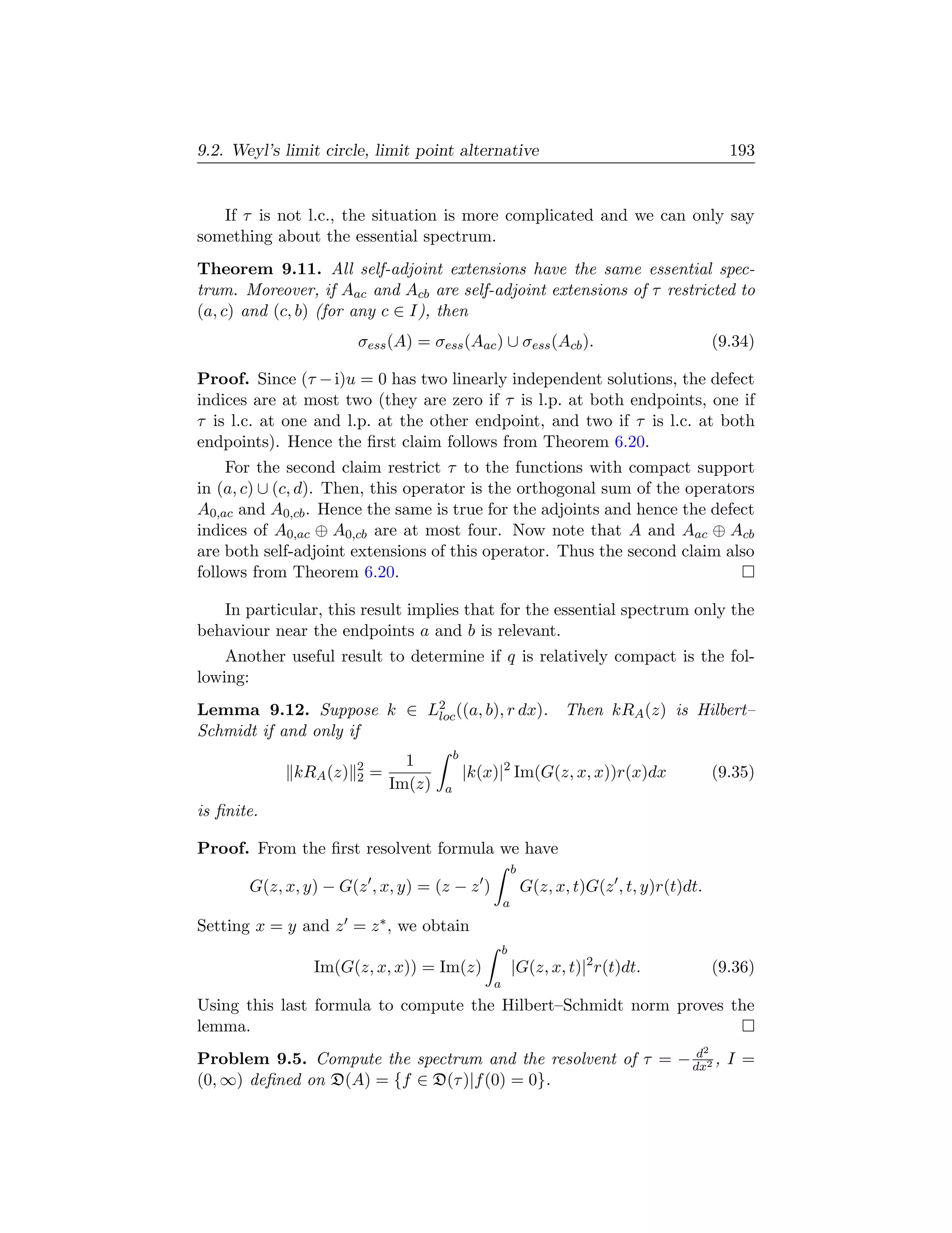 9.2. Weyl’s limit circle, limit point alternative                                                   193


   If τ is not l.c., the situation is more complicated and we can only say
something about the essential spectrum.
Theorem 9.11. All self-adjoint extensions have the same essential spec-
trum. Moreover, if Aac and Acb are self-adjoint extensions of τ restricted to
(a, c) and (c, b) (for any c ∈ I), then
                       σess (A) = σess (Aac ) ∪ σess (Acb ).                                      (9.34)

Proof. Since (τ − i)u = 0 has two linearly independent solutions, the defect
indices are at most two (they are zero if τ is l.p. at both endpoints, one if
τ is l.c. at one and l.p. at the other endpoint, and two if τ is l.c. at both
endpoints). Hence the ﬁrst claim follows from Theorem 6.20.
     For the second claim restrict τ to the functions with compact support
in (a, c) ∪ (c, d). Then, this operator is the orthogonal sum of the operators
A0,ac and A0,cb . Hence the same is true for the adjoints and hence the defect
indices of A0,ac ⊕ A0,cb are at most four. Now note that A and Aac ⊕ Acb
are both self-adjoint extensions of this operator. Thus the second claim also
follows from Theorem 6.20.

   In particular, this result implies that for the essential spectrum only the
behaviour near the endpoints a and b is relevant.
    Another useful result to determine if q is relatively compact is the fol-
lowing:
Lemma 9.12. Suppose k ∈ L2 ((a, b), r dx). Then kRA (z) is Hilbert–
                         loc
Schmidt if and only if
                                           b
                       2         1
             kRA (z)   2   =                   |k(x)|2 Im(G(z, x, x))r(x)dx                       (9.35)
                               Im(z)   a
is ﬁnite.

Proof. From the ﬁrst resolvent formula we have
                                                           b
       G(z, x, y) − G(z , x, y) = (z − z )                     G(z, x, t)G(z , t, y)r(t)dt.
                                                       a
Setting x = y and z = z ∗ , we obtain
                                                       b
                Im(G(z, x, x)) = Im(z)                     |G(z, x, t)|2 r(t)dt.                  (9.36)
                                                   a
Using this last formula to compute the Hilbert–Schmidt norm proves the
lemma.
                                                              d                               2
Problem 9.5. Compute the spectrum and the resolvent of τ = − dx2 , I =
(0, ∞) deﬁned on D(A) = {f ∈ D(τ )|f (0) = 0}.
 
