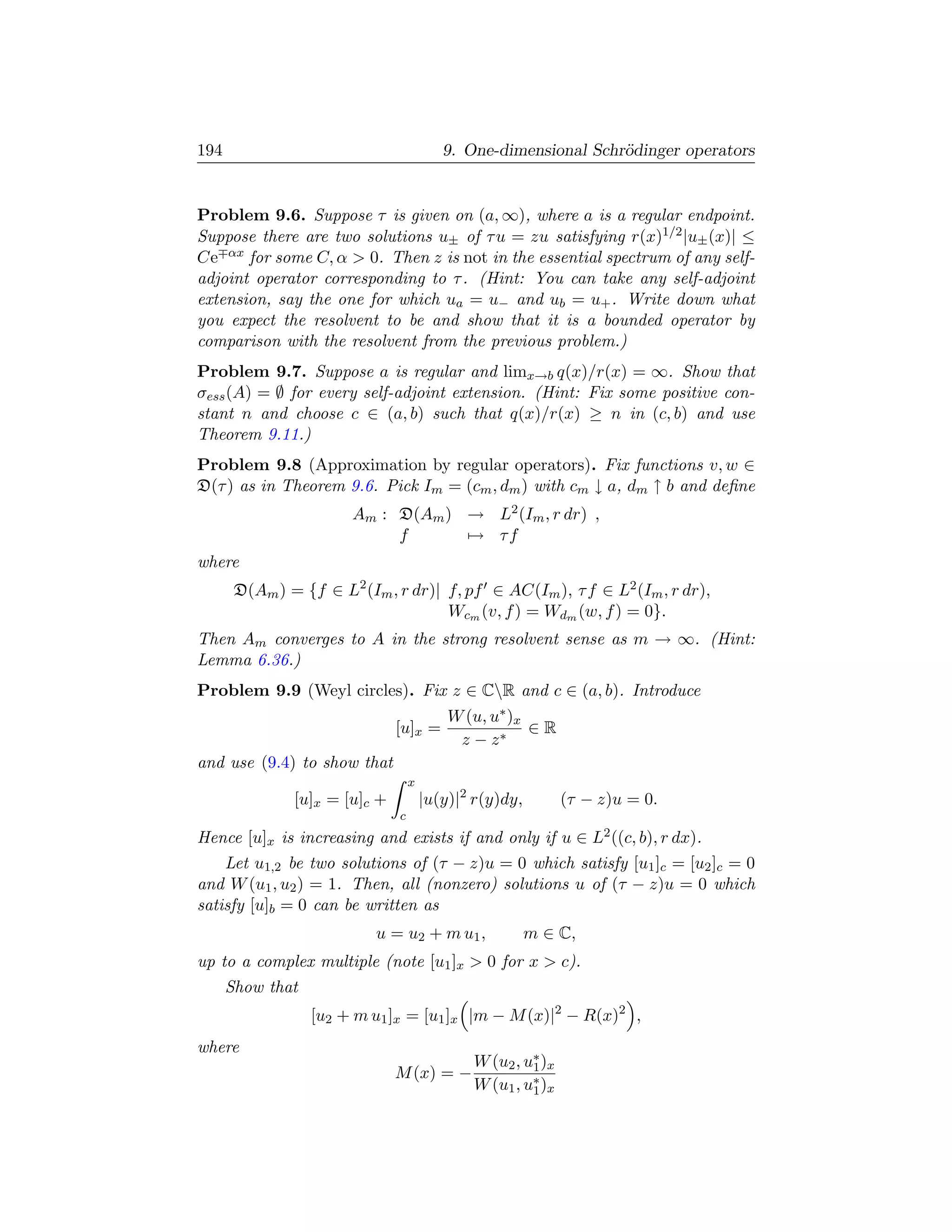 194                                       9. One-dimensional Schr¨dinger operators
                                                                 o


Problem 9.6. Suppose τ is given on (a, ∞), where a is a regular endpoint.
Suppose there are two solutions u± of τ u = zu satisfying r(x)1/2 |u± (x)| ≤
Ce αx for some C, α  0. Then z is not in the essential spectrum of any self-
adjoint operator corresponding to τ . (Hint: You can take any self-adjoint
extension, say the one for which ua = u− and ub = u+ . Write down what
you expect the resolvent to be and show that it is a bounded operator by
comparison with the resolvent from the previous problem.)
Problem 9.7. Suppose a is regular and limx→b q(x)/r(x) = ∞. Show that
σess (A) = ∅ for every self-adjoint extension. (Hint: Fix some positive con-
stant n and choose c ∈ (a, b) such that q(x)/r(x) ≥ n in (c, b) and use
Theorem 9.11.)
Problem 9.8 (Approximation by regular operators). Fix functions v, w ∈
D(τ ) as in Theorem 9.6. Pick Im = (cm , dm ) with cm ↓ a, dm ↑ b and deﬁne
                       Am : D(Am ) → L2 (Im , r dr) ,
                            f      → τf
where
       D(Am ) = {f ∈ L2 (Im , r dr)| f, pf ∈ AC(Im ), τ f ∈ L2 (Im , r dr),
                                     Wcm (v, f ) = Wdm (w, f ) = 0}.
Then Am converges to A in the strong resolvent sense as m → ∞. (Hint:
Lemma 6.36.)
Problem 9.9 (Weyl circles). Fix z ∈ CR and c ∈ (a, b). Introduce
                                           W (u, u∗ )x
                               [u]x =                  ∈R
                                            z − z∗
and use (9.4) to show that
                                   x
               [u]x = [u]c +           |u(y)|2 r(y)dy,        (τ − z)u = 0.
                               c
Hence [u]x is increasing and exists if and only if u ∈ L2 ((c, b), r dx).
    Let u1,2 be two solutions of (τ − z)u = 0 which satisfy [u1 ]c = [u2 ]c = 0
and W (u1 , u2 ) = 1. Then, all (nonzero) solutions u of (τ − z)u = 0 which
satisfy [u]b = 0 can be written as
                           u = u2 + m u1 ,               m ∈ C,
up to a complex multiple (note [u1 ]x  0 for x  c).
      Show that
                  [u2 + m u1 ]x = [u1 ]x |m − M (x)|2 − R(x)2 ,
where
                                              W (u2 , u∗ )x
                                                       1
                               M (x) = −
                                              W (u1 , u∗ )x
                                                       1
 