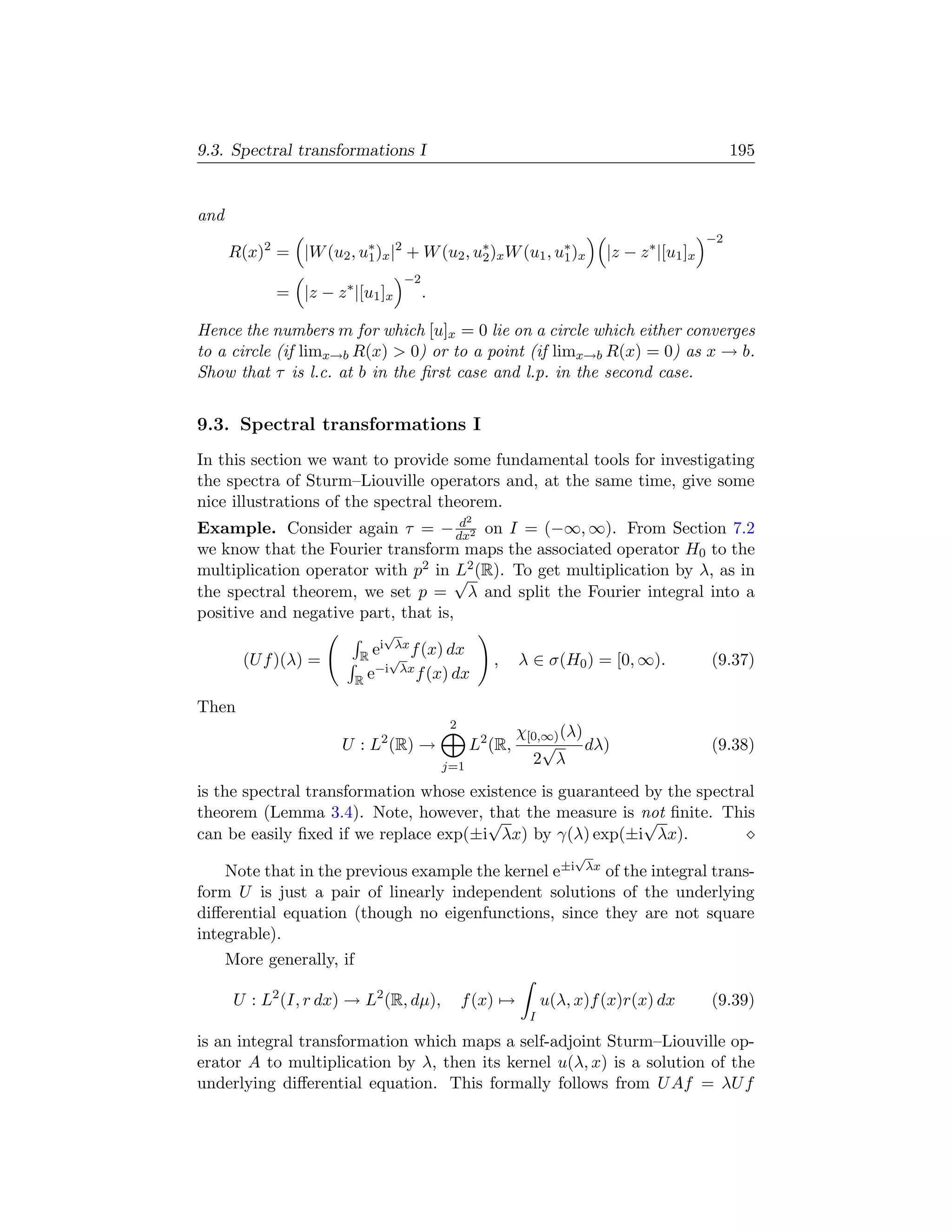 9.3. Spectral transformations I                                                                   195


and
                                                                                             −2
      R(x)2 = |W (u2 , u∗ )x |2 + W (u2 , u∗ )x W (u1 , u∗ )x
                        1                  2             1                |z − z ∗ |[u1 ]x
                                   −2
             = |z − z ∗ |[u1 ]x         .

Hence the numbers m for which [u]x = 0 lie on a circle which either converges
to a circle (if limx→b R(x)  0) or to a point (if limx→b R(x) = 0) as x → b.
Show that τ is l.c. at b in the ﬁrst case and l.p. in the second case.


9.3. Spectral transformations I
In this section we want to provide some fundamental tools for investigating
the spectra of Sturm–Liouville operators and, at the same time, give some
nice illustrations of the spectral theorem.
                                     d            2
Example. Consider again τ = − dx2 on I = (−∞, ∞). From Section 7.2
we know that the Fourier transform maps the associated operator H0 to the
multiplication operator with p2 in √2 (R). To get multiplication by λ, as in
                                     L
the spectral theorem, we set p = λ and split the Fourier integral into a
positive and negative part, that is,
                               √
                               i λx
        (U f )(λ) =        R e √ f (x) dx             ,    λ ∈ σ(H0 ) = [0, ∞).              (9.37)
                              −i λx f (x) dx
                           Re

Then
                                             2
                                                           χ[0,∞) (λ)
                       U : L2 (R) →               L2 (R,       √      dλ)                    (9.38)
                                            j=1
                                                             2 λ
is the spectral transformation whose existence is guaranteed by the spectral
theorem (Lemma 3.4). Note, however, √ the measure is not ﬁnite. This
                                        that                 √
can be easily ﬁxed if we replace exp(±i λx) by γ(λ) exp(±i λx).
                                                                     √
    Note that in the previous example the kernel e±i λx of the integral trans-
form U is just a pair of linearly independent solutions of the underlying
diﬀerential equation (though no eigenfunctions, since they are not square
integrable).
      More generally, if

       U : L2 (I, r dx) → L2 (R, dµ),            f (x) →         u(λ, x)f (x)r(x) dx         (9.39)
                                                             I

is an integral transformation which maps a self-adjoint Sturm–Liouville op-
erator A to multiplication by λ, then its kernel u(λ, x) is a solution of the
underlying diﬀerential equation. This formally follows from U Af = λU f
 