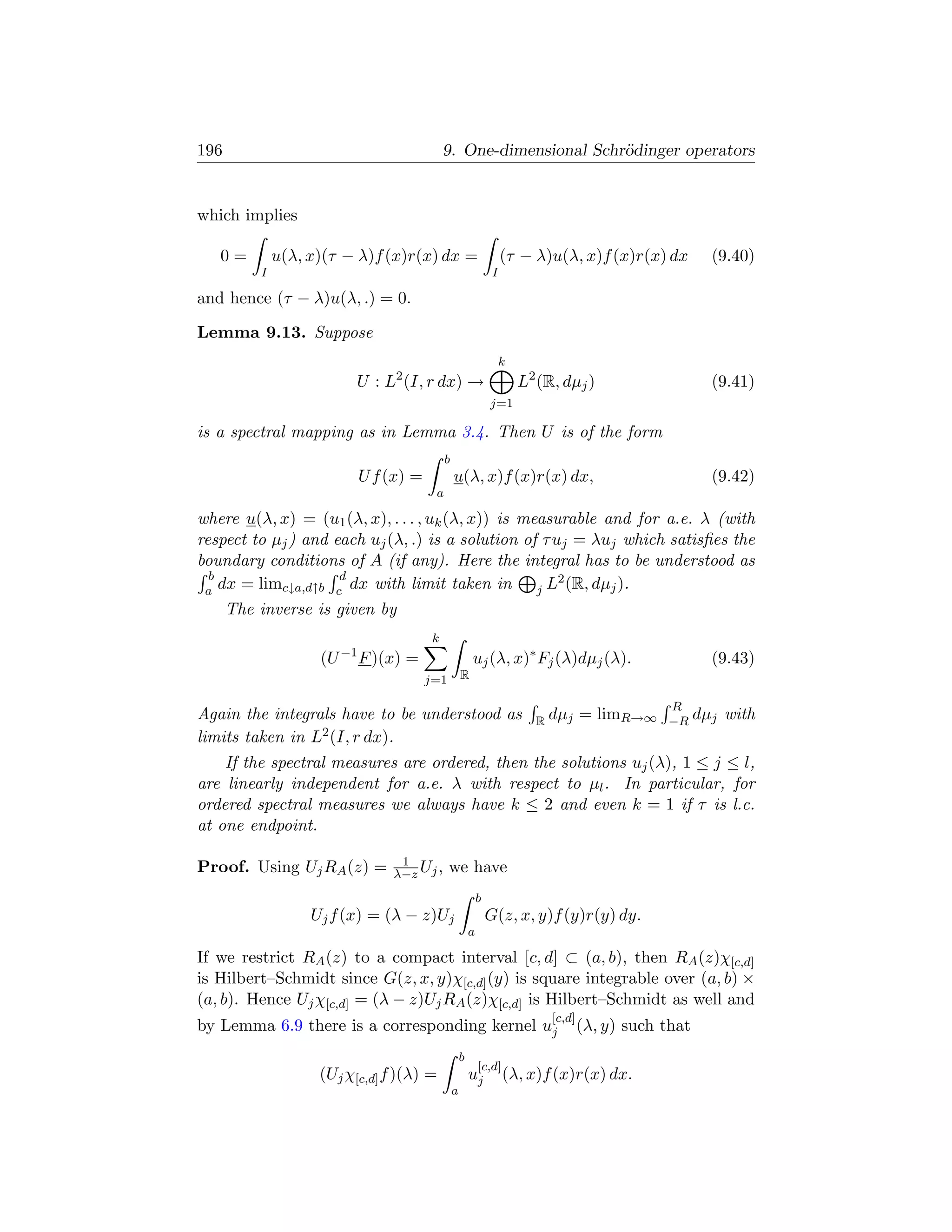 196                                        9. One-dimensional Schr¨dinger operators
                                                                  o


which implies

   0=         u(λ, x)(τ − λ)f (x)r(x) dx =                          (τ − λ)u(λ, x)f (x)r(x) dx          (9.40)
          I                                                     I

and hence (τ − λ)u(λ, .) = 0.

Lemma 9.13. Suppose
                                                                    k
                                2
                          U : L (I, r dx) →                             L2 (R, dµj )                    (9.41)
                                                               j=1

is a spectral mapping as in Lemma 3.4. Then U is of the form
                                           b
                          U f (x) =            u(λ, x)f (x)r(x) dx,                                     (9.42)
                                       a

where u(λ, x) = (u1 (λ, x), . . . , uk (λ, x)) is measurable and for a.e. λ (with
respect to µj ) and each uj (λ, .) is a solution of τ uj = λuj which satisﬁes the
boundary conditions of A (if any). Here the integral has to be understood as
  b                  d                                 2
 a dx = limc↓a,d↑b c dx with limit taken in         j L (R, dµj ).
      The inverse is given by
                                       k
                    (U −1 F )(x) =                     uj (λ, x)∗ Fj (λ)dµj (λ).                        (9.43)
                                      j=1          R

                                                                                                 R
Again the integrals have to be understood as                              R dµj      = limR→∞    −R dµj   with
limits taken in L2 (I, r dx).
    If the spectral measures are ordered, then the solutions uj (λ), 1 ≤ j ≤ l,
are linearly independent for a.e. λ with respect to µl . In particular, for
ordered spectral measures we always have k ≤ 2 and even k = 1 if τ is l.c.
at one endpoint.

                                1
Proof. Using Uj RA (z) =       λ−z Uj ,     we have
                                                           b
                   Uj f (x) = (λ − z)Uj                        G(z, x, y)f (y)r(y) dy.
                                                       a

If we restrict RA (z) to a compact interval [c, d] ⊂ (a, b), then RA (z)χ[c,d]
is Hilbert–Schmidt since G(z, x, y)χ[c,d] (y) is square integrable over (a, b) ×
(a, b). Hence Uj χ[c,d] = (λ − z)Uj RA (z)χ[c,d] is Hilbert–Schmidt as well and
                                                                             [c,d]
by Lemma 6.9 there is a corresponding kernel uj                                      (λ, y) such that
                                                   b
                                                           [c,d]
                    (Uj χ[c,d] f )(λ) =                uj           (λ, x)f (x)r(x) dx.
                                               a
 