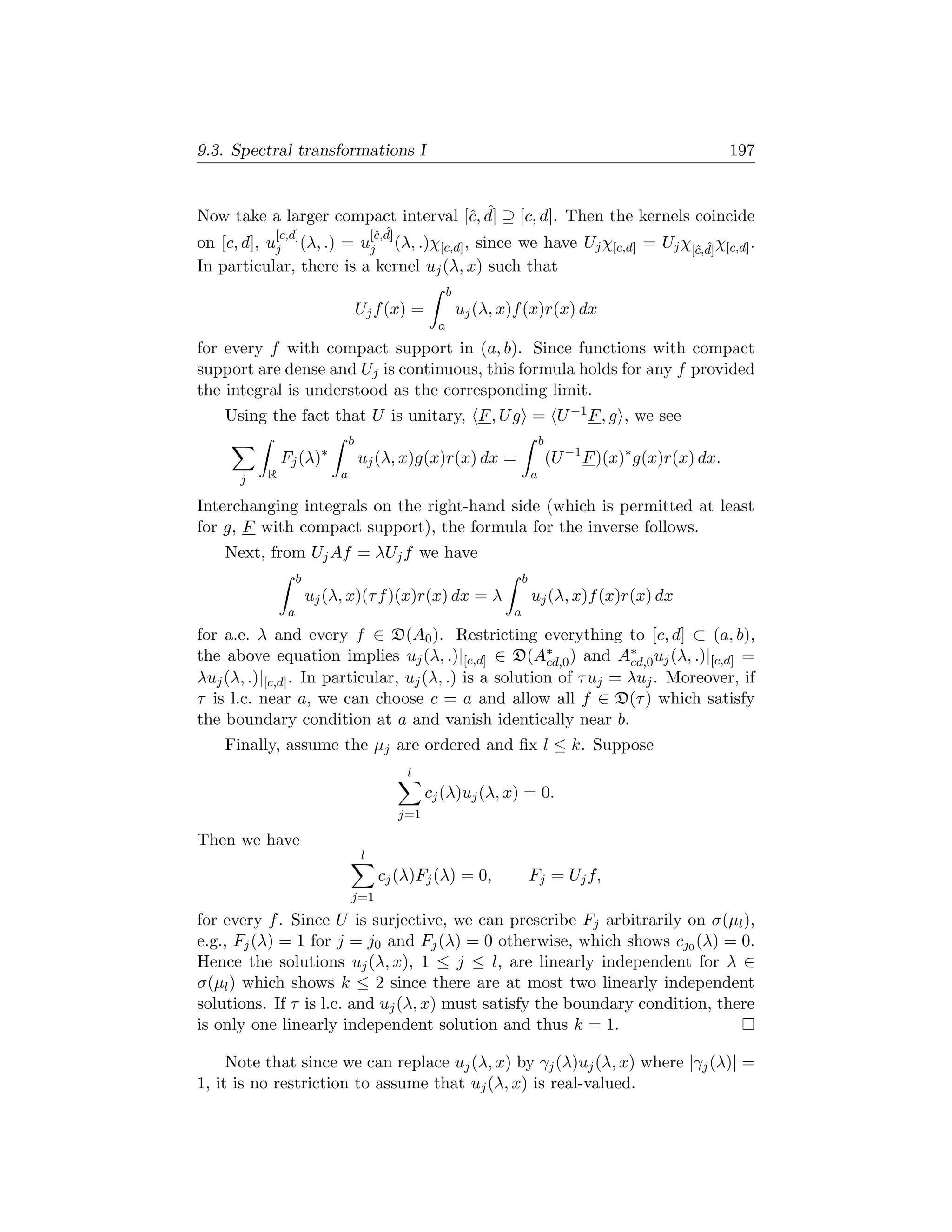 9.3. Spectral transformations I                                                                                      197


                                    c ˆ
Now take a larger compact interval [ˆ, d] ⊇ [c, d]. Then the kernels coincide
            [c,d]                        c ˆ
                                        [ˆ,d]
on [c, d], uj (λ, .) = uj (λ, .)χ[c,d] , since we have Uj χ[c,d] = Uj χ[ˆ,d] χ[c,d] .
                                                                        c ˆ
In particular, there is a kernel uj (λ, x) such that
                                                            b
                                    Uj f (x) =                  uj (λ, x)f (x)r(x) dx
                                                        a
for every f with compact support in (a, b). Since functions with compact
support are dense and Uj is continuous, this formula holds for any f provided
the integral is understood as the corresponding limit.
    Using the fact that U is unitary, F , U g = U −1 F , g , we see
                                b                                                   b
              Fj (λ)∗               uj (λ, x)g(x)r(x) dx =                              (U −1 F )(x)∗ g(x)r(x) dx.
      j   R                 a                                                   a

Interchanging integrals on the right-hand side (which is permitted at least
for g, F with compact support), the formula for the inverse follows.
    Next, from Uj Af = λUj f we have
                   b                                                        b
                       uj (λ, x)(τ f )(x)r(x) dx = λ                            uj (λ, x)f (x)r(x) dx
               a                                                        a
for a.e. λ and every f ∈ D(A0 ). Restricting everything to [c, d] ⊂ (a, b),
the above equation implies uj (λ, .)|[c,d] ∈ D(A∗ ) and A∗ uj (λ, .)|[c,d] =
                                                        cd,0        cd,0
λuj (λ, .)|[c,d] . In particular, uj (λ, .) is a solution of τ uj = λuj . Moreover, if
τ is l.c. near a, we can choose c = a and allow all f ∈ D(τ ) which satisfy
the boundary condition at a and vanish identically near b.
    Finally, assume the µj are ordered and ﬁx l ≤ k. Suppose
                                                 l
                                                      cj (λ)uj (λ, x) = 0.
                                                j=1

Then we have
                                    l
                                         cj (λ)Fj (λ) = 0,                      Fj = Uj f,
                                j=1
for every f . Since U is surjective, we can prescribe Fj arbitrarily on σ(µl ),
e.g., Fj (λ) = 1 for j = j0 and Fj (λ) = 0 otherwise, which shows cj0 (λ) = 0.
Hence the solutions uj (λ, x), 1 ≤ j ≤ l, are linearly independent for λ ∈
σ(µl ) which shows k ≤ 2 since there are at most two linearly independent
solutions. If τ is l.c. and uj (λ, x) must satisfy the boundary condition, there
is only one linearly independent solution and thus k = 1.

     Note that since we can replace uj (λ, x) by γj (λ)uj (λ, x) where |γj (λ)| =
1, it is no restriction to assume that uj (λ, x) is real-valued.
 