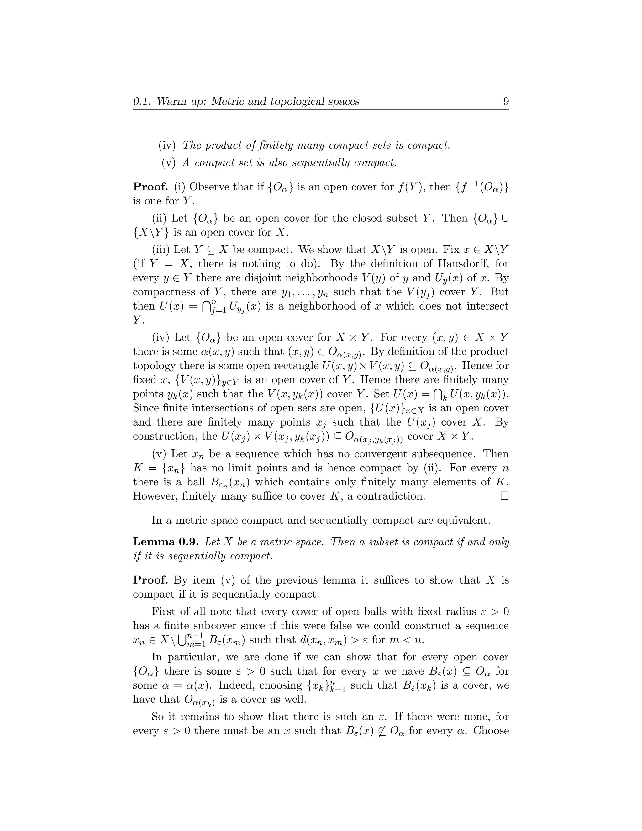 0.1. Warm up: Metric and topological spaces                                   9


     (iv) The product of ﬁnitely many compact sets is compact.
      (v) A compact set is also sequentially compact.

Proof. (i) Observe that if {Oα } is an open cover for f (Y ), then {f −1 (Oα )}
is one for Y .
  (ii) Let {Oα } be an open cover for the closed subset Y . Then {Oα } ∪
{XY } is an open cover for X.
    (iii) Let Y ⊆ X be compact. We show that XY is open. Fix x ∈ XY
(if Y = X, there is nothing to do). By the deﬁnition of Hausdorﬀ, for
every y ∈ Y there are disjoint neighborhoods V (y) of y and Uy (x) of x. By
compactness of Y , there are y1 , . . . , yn such that the V (yj ) cover Y . But
then U (x) = n Uyj (x) is a neighborhood of x which does not intersect
                 j=1
Y.
    (iv) Let {Oα } be an open cover for X × Y . For every (x, y) ∈ X × Y
there is some α(x, y) such that (x, y) ∈ Oα(x,y) . By deﬁnition of the product
topology there is some open rectangle U (x, y) × V (x, y) ⊆ Oα(x,y) . Hence for
ﬁxed x, {V (x, y)}y∈Y is an open cover of Y . Hence there are ﬁnitely many
points yk (x) such that the V (x, yk (x)) cover Y . Set U (x) = k U (x, yk (x)).
Since ﬁnite intersections of open sets are open, {U (x)}x∈X is an open cover
and there are ﬁnitely many points xj such that the U (xj ) cover X. By
construction, the U (xj ) × V (xj , yk (xj )) ⊆ Oα(xj ,yk (xj )) cover X × Y .
    (v) Let xn be a sequence which has no convergent subsequence. Then
K = {xn } has no limit points and is hence compact by (ii). For every n
there is a ball Bεn (xn ) which contains only ﬁnitely many elements of K.
However, ﬁnitely many suﬃce to cover K, a contradiction.

    In a metric space compact and sequentially compact are equivalent.
Lemma 0.9. Let X be a metric space. Then a subset is compact if and only
if it is sequentially compact.

Proof. By item (v) of the previous lemma it suﬃces to show that X is
compact if it is sequentially compact.
    First of all note that every cover of open balls with ﬁxed radius ε > 0
has a ﬁnite subcover since if this were false we could construct a sequence
xn ∈ X n−1 Bε (xm ) such that d(xn , xm ) > ε for m < n.
           m=1
   In particular, we are done if we can show that for every open cover
{Oα } there is some ε > 0 such that for every x we have Bε (x) ⊆ Oα for
some α = α(x). Indeed, choosing {xk }n such that Bε (xk ) is a cover, we
                                      k=1
have that Oα(xk ) is a cover as well.
    So it remains to show that there is such an ε. If there were none, for
every ε > 0 there must be an x such that Bε (x) ⊆ Oα for every α. Choose
 