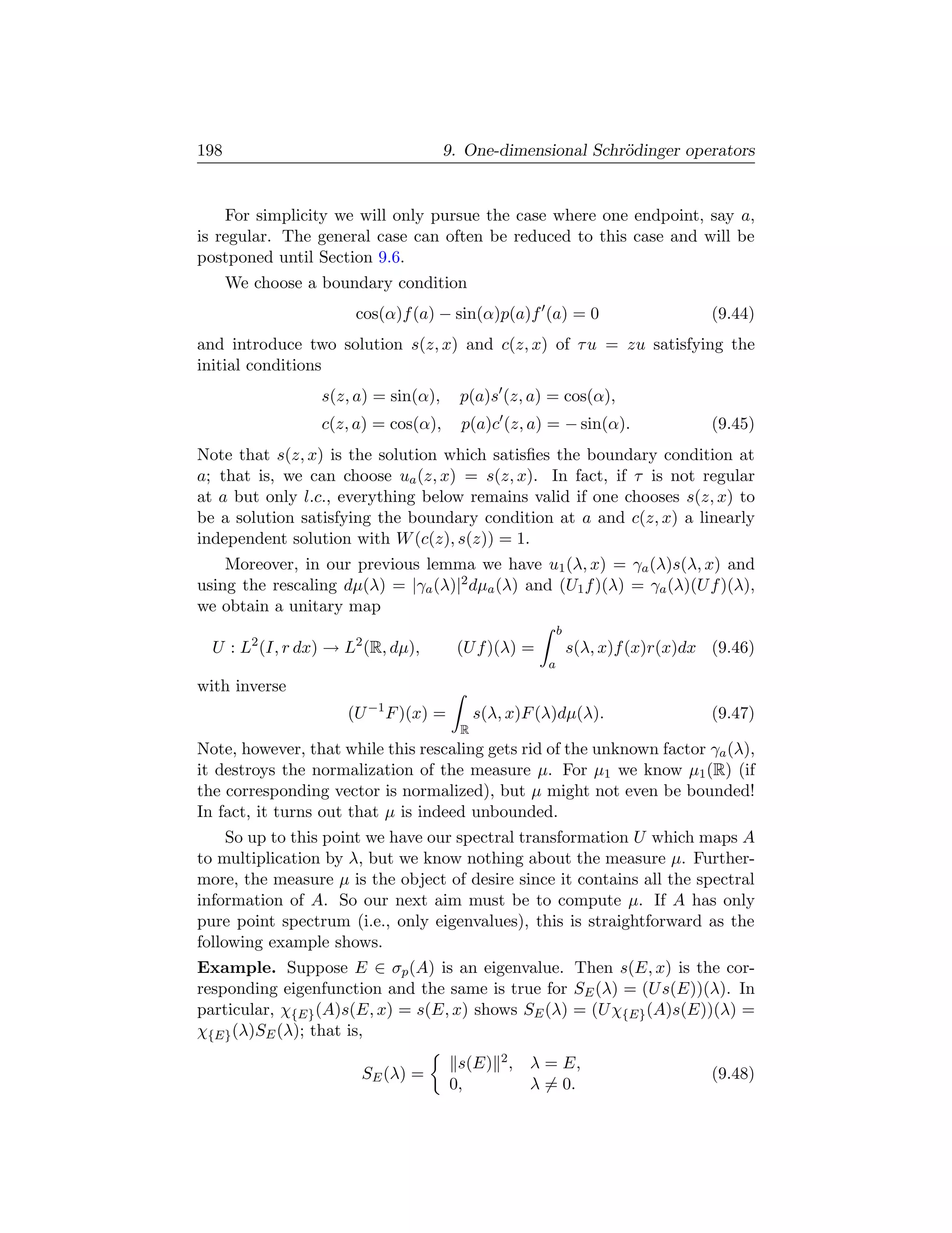 198                                  9. One-dimensional Schr¨dinger operators
                                                            o


    For simplicity we will only pursue the case where one endpoint, say a,
is regular. The general case can often be reduced to this case and will be
postponed until Section 9.6.
      We choose a boundary condition
                      cos(α)f (a) − sin(α)p(a)f (a) = 0                         (9.44)
and introduce two solution s(z, x) and c(z, x) of τ u = zu satisfying the
initial conditions
                 s(z, a) = sin(α),     p(a)s (z, a) = cos(α),
                 c(z, a) = cos(α),     p(a)c (z, a) = − sin(α).                 (9.45)
Note that s(z, x) is the solution which satisﬁes the boundary condition at
a; that is, we can choose ua (z, x) = s(z, x). In fact, if τ is not regular
at a but only l.c., everything below remains valid if one chooses s(z, x) to
be a solution satisfying the boundary condition at a and c(z, x) a linearly
independent solution with W (c(z), s(z)) = 1.
    Moreover, in our previous lemma we have u1 (λ, x) = γa (λ)s(λ, x) and
using the rescaling dµ(λ) = |γa (λ)|2 dµa (λ) and (U1 f )(λ) = γa (λ)(U f )(λ),
we obtain a unitary map
                                                         b
  U : L2 (I, r dx) → L2 (R, dµ),      (U f )(λ) =            s(λ, x)f (x)r(x)dx (9.46)
                                                     a
with inverse
                     (U −1 F )(x) =        s(λ, x)F (λ)dµ(λ).                   (9.47)
                                       R
Note, however, that while this rescaling gets rid of the unknown factor γa (λ),
it destroys the normalization of the measure µ. For µ1 we know µ1 (R) (if
the corresponding vector is normalized), but µ might not even be bounded!
In fact, it turns out that µ is indeed unbounded.
     So up to this point we have our spectral transformation U which maps A
to multiplication by λ, but we know nothing about the measure µ. Further-
more, the measure µ is the object of desire since it contains all the spectral
information of A. So our next aim must be to compute µ. If A has only
pure point spectrum (i.e., only eigenvalues), this is straightforward as the
following example shows.
Example. Suppose E ∈ σp (A) is an eigenvalue. Then s(E, x) is the cor-
responding eigenfunction and the same is true for SE (λ) = (U s(E))(λ). In
particular, χ{E} (A)s(E, x) = s(E, x) shows SE (λ) = (U χ{E} (A)s(E))(λ) =
χ{E} (λ)SE (λ); that is,
                                       s(E) 2 , λ = E,
                       SE (λ) =                                                 (9.48)
                                      0,        λ = 0.
 