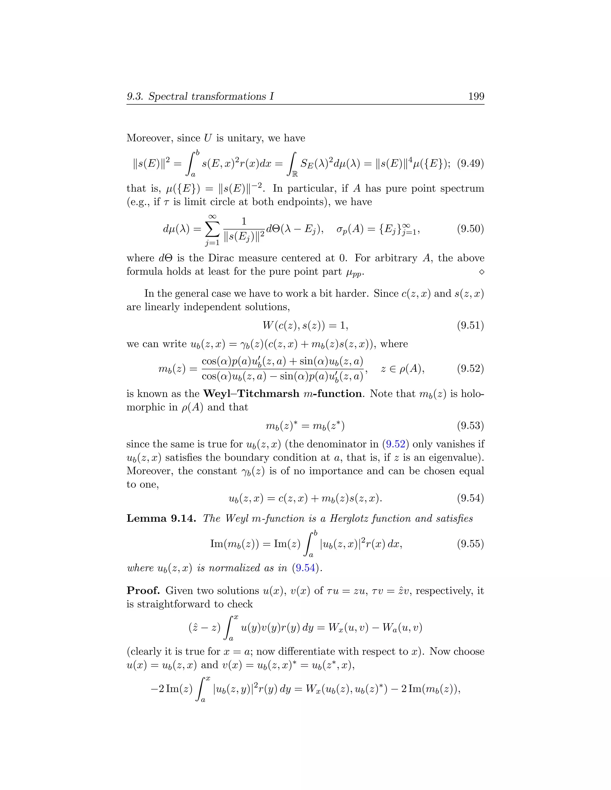 9.3. Spectral transformations I                                                                      199


Moreover, since U is unitary, we have
                     b
         2
  s(E)       =           s(E, x)2 r(x)dx =                     SE (λ)2 dµ(λ) = s(E) 4 µ({E}); (9.49)
                 a                                         R
that is, µ({E}) = s(E)                        −2 .
                                   In particular, if A has pure point spectrum
(e.g., if τ is limit circle at both endpoints), we have
                             ∞
                                      1
         dµ(λ) =                                2
                                                     dΘ(λ − Ej ),           σp (A) = {Ej }∞ ,
                                                                                          j=1      (9.50)
                                    s(Ej )
                         j=1

where dΘ is the Dirac measure centered at 0. For arbitrary A, the above
formula holds at least for the pure point part µpp .

    In the general case we have to work a bit harder. Since c(z, x) and s(z, x)
are linearly independent solutions,
                                                 W (c(z), s(z)) = 1,                               (9.51)
we can write ub (z, x) = γb (z)(c(z, x) + mb (z)s(z, x)), where
                         cos(α)p(a)ub (z, a) + sin(α)ub (z, a)
       mb (z) =                                                ,                       z ∈ ρ(A),   (9.52)
                         cos(α)ub (z, a) − sin(α)p(a)ub (z, a)
is known as the Weyl–Titchmarsh m-function. Note that mb (z) is holo-
morphic in ρ(A) and that
                                                     mb (z)∗ = mb (z ∗ )                           (9.53)
since the same is true for ub (z, x) (the denominator in (9.52) only vanishes if
ub (z, x) satisﬁes the boundary condition at a, that is, if z is an eigenvalue).
Moreover, the constant γb (z) is of no importance and can be chosen equal
to one,
                        ub (z, x) = c(z, x) + mb (z)s(z, x).              (9.54)
Lemma 9.14. The Weyl m-function is a Herglotz function and satisﬁes
                                                                    b
                             Im(mb (z)) = Im(z)                         |ub (z, x)|2 r(x) dx,      (9.55)
                                                                a
where ub (z, x) is normalized as in (9.54).

Proof. Given two solutions u(x), v(x) of τ u = zu, τ v = z v, respectively, it
                                                         ˆ
is straightforward to check
                                        x
                 (ˆ − z)
                  z                         u(y)v(y)r(y) dy = Wx (u, v) − Wa (u, v)
                                    a
(clearly it is true for x = a; now diﬀerentiate with respect to x). Now choose
u(x) = ub (z, x) and v(x) = ub (z, x)∗ = ub (z ∗ , x),
                             x
     −2 Im(z)                    |ub (z, y)|2 r(y) dy = Wx (ub (z), ub (z)∗ ) − 2 Im(mb (z)),
                         a
 