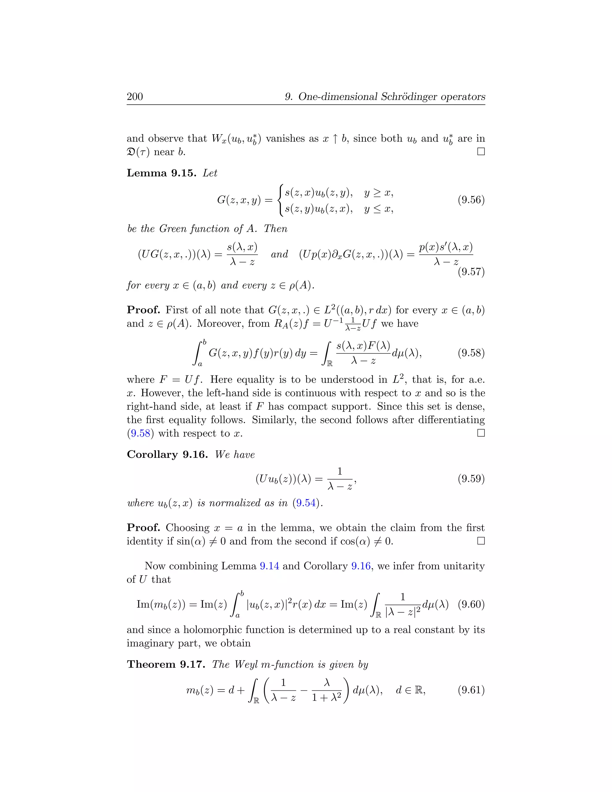 200                                          9. One-dimensional Schr¨dinger operators
                                                                    o


and observe that Wx (ub , u∗ ) vanishes as x ↑ b, since both ub and u∗ are in
                           b                                         b
D(τ ) near b.
Lemma 9.15. Let
                                             s(z, x)ub (z, y),     y ≥ x,
                         G(z, x, y) =                                                   (9.56)
                                             s(z, y)ub (z, x),     y ≤ x,
be the Green function of A. Then
                           s(λ, x)                                              p(x)s (λ, x)
  (U G(z, x, .))(λ) =                     and    (U p(x)∂x G(z, x, .))(λ) =
                            λ−z                                                    λ−z
                                                                                        (9.57)
for every x ∈ (a, b) and every z ∈ ρ(A).

Proof. First of all note that G(z, x, .) ∈ L2 ((a, b), r dx) for every x ∈ (a, b)
and z ∈ ρ(A). Moreover, from RA (z)f = U −1 λ−z U f we have
                                                 1

                    b
                                                             s(λ, x)F (λ)
                        G(z, x, y)f (y)r(y) dy =                          dµ(λ),        (9.58)
                a                                        R      λ−z
where F = U f . Here equality is to be understood in L2 , that is, for a.e.
x. However, the left-hand side is continuous with respect to x and so is the
right-hand side, at least if F has compact support. Since this set is dense,
the ﬁrst equality follows. Similarly, the second follows after diﬀerentiating
(9.58) with respect to x.
Corollary 9.16. We have
                                                          1
                                       (U ub (z))(λ) =       ,                          (9.59)
                                                         λ−z
where ub (z, x) is normalized as in (9.54).

Proof. Choosing x = a in the lemma, we obtain the claim from the ﬁrst
identity if sin(α) = 0 and from the second if cos(α) = 0.

    Now combining Lemma 9.14 and Corollary 9.16, we infer from unitarity
of U that
                                 b
                                                                            1
  Im(mb (z)) = Im(z)                 |ub (z, x)|2 r(x) dx = Im(z)                 dµ(λ) (9.60)
                             a                                       R   |λ − z|2
and since a holomorphic function is determined up to a real constant by its
imaginary part, we obtain
Theorem 9.17. The Weyl m-function is given by
                                            1     λ
             mb (z) = d +                      −                dµ(λ),      d ∈ R,      (9.61)
                                      R   λ − z 1 + λ2
 