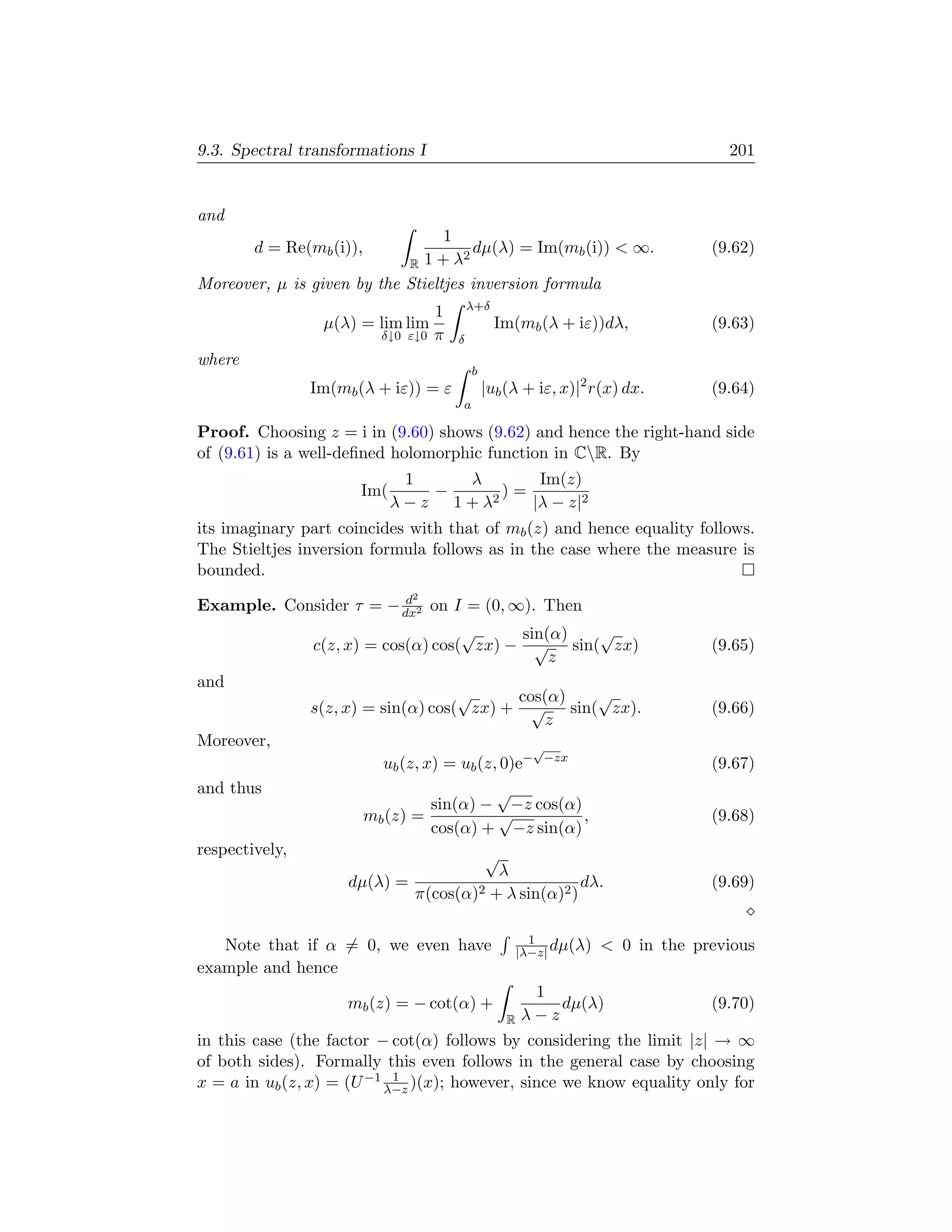 9.3. Spectral transformations I                                                        201


and
                                  1
        d = Re(mb (i)),              2
                                       dµ(λ) = Im(mb (i))  ∞.                       (9.62)
                            R 1+λ
Moreover, µ is given by the Stieltjes inversion formula
                                              λ+δ
                                      1
                 µ(λ) = lim lim                     Im(mb (λ + iε))dλ,               (9.63)
                            δ↓0 ε↓0   π   δ
where
                                              b
                Im(mb (λ + iε)) = ε               |ub (λ + iε, x)|2 r(x) dx.         (9.64)
                                          a

Proof. Choosing z = i in (9.60) shows (9.62) and hence the right-hand side
of (9.61) is a well-deﬁned holomorphic function in CR. By
                              1   λ       Im(z)
                      Im(       −   2
                                      )=
                             λ−z 1+λ     |λ − z|2
its imaginary part coincides with that of mb (z) and hence equality follows.
The Stieltjes inversion formula follows as in the case where the measure is
bounded.
                         d      2
Example. Consider τ = − dx2 on I = (0, ∞). Then
                                     √     sin(α) √
                c(z, x) = cos(α) cos( zx) − √ sin( zx)                               (9.65)
                                               z
and
                                     √     cos(α) √
                s(z, x) = sin(α) cos( zx) + √ sin( zx).                              (9.66)
                                               z
Moreover,                                                   √
                            ub (z, x) = ub (z, 0)e−             −zx
                                                                                     (9.67)
and thus                                   √
                                   sin(α) − −z cos(α)
                          mb (z) =         √          ,                              (9.68)
                                   cos(α) + −z sin(α)
respectively,                                     √
                                                     λ
                     dµ(λ) =                                      dλ.                (9.69)
                                 π(cos(α)2          + λ sin(α)2 )

                                                            1
   Note that if α = 0, we even have                       |λ−z| dµ(λ)    0 in the previous
example and hence
                                                           1
                     mb (z) = − cot(α) +                      dµ(λ)                  (9.70)
                                                      R   λ−z
in this case (the factor − cot(α) follows by considering the limit |z| → ∞
of both sides). Formally this even follows in the general case by choosing
x = a in ub (z, x) = (U −1 λ−z )(x); however, since we know equality only for
                            1
 